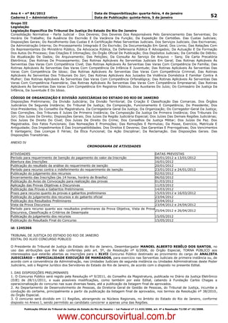 Data: 04/01/2012 20:01:30. Local: TJ-RJ

Ano 4 – nº 84/2012                                             Data de Disponibilização: quarta-feira, 4 de janeiro
Caderno I – Administrativo                                     Data de Publicação: quinta-feira, 5 de janeiro                                         52
Grupo III
Legislação
Legislação Específica Do Tribunal De Justiça Do Estado Do Rio De Janeiro
Consolidação Normativa - Parte Judicial - Dos Deveres; Dos Deveres Dos Responsáveis Pelo Gerenciamento Das Serventias; Do
Horário De Trabalho; Da Ausência Do Escrivão E Da Vacância Da Função; Da Expedição De Certidões. Das Custas Judiciais;
Disposições Gerais; Do Recolhimento Das Custas E A Certificação Pelas Serventias Judiciais. Dos Serviços Judiciais; Das Escrivanias;
Da Administração Interna; Do Processamento Integrado E Do Escrivão; Da Documentação Em Geral; Dos Livros; Das Relações Com
Os Representantes Do Ministério Público, Da Advocacia Pública, Da Defensoria Pública E Advogados; Da Autuação E Da Formação
Dos Autos Do Processo; Das Citações E Intimações; Do Órgão Oficial De Publicação; Dos Depósitos Judiciais; Da Certidão De Débito;
Da Atualização De Dados; Do Arquivamento; Das Petições; Da Consulta Ao Serviço De Arquivo – Sarq; Da Carta Precatória
Eletrônica; Das Rotinas De Processamento; Das Rotinas Aplicáveis Às Serventias Judiciais Em Geral; Das Rotinas Aplicáveis Às
Serventias Das Varas Com Competência Cível; Das Rotinas Aplicáveis Às Serventias Das Varas Com Competência De Família; Das
Rotinas Aplicáveis Às Serventias Das Varas Com Competência De Infância E Juventude; Das Rotinas Aplicáveis Às Serventias Das
Varas Com Competência De Idoso; Das Rotinas Aplicáveis Às Serventias Das Varas Com Competência Criminal; Das Rotinas
Aplicáveis Às Serventias Dos Tribunais Do Júri; Das Rotinas Aplicáveis Aos Juizados Da Violência Doméstica E Familiar Contra A
Mulher; Das Rotinas Aplicáveis Às Serventias Das Varas Com Competência Orfanalógica; Das Rotinas Aplicáveis Às Serventias Das
Varas Com Competência Fazendária; Das Rotinas Aplicáveis Às Serventias Das Varas Com Competência Empresarial; Das Rotinas
Aplicáveis Às Serventias Das Varas Com Competência Em Registros Públicos. Dos Auxiliares Do Juízo; Do Comissário De Justiça Da
Infância, Da Juventude E Do Idoso.

CÓDIGO DE ORGANIZAÇÃO E DIVISÃO JUDICIÁRIAS DO ESTADO DO RIO DE JANEIRO
Disposições Preliminares; Da Divisão Judiciária; Da Divisão Territorial; Da Criação E Classificação Das Comarcas. Dos Órgãos
Judiciários De Segunda Instância; Do Tribunal De Justiça; Da Composição, Funcionamento E Competência; Do Presidente; Dos
Vice-Presidentes; Do Conselho Da Magistratura. Da Corregedoria Geral Da Justiça; Da Organização; Do Corregedor-Geral Da Justiça;
Das Correições. Dos Tribunais E Juízes De Primeira Instância; Da Composição Da Justiça De Primeira Instância; Dos Tribunais Do
Júri; Dos Juízes De Direito; Disposições Gerais; Dos Juízes Da Região Judiciária Especial; Dos Juízes Das Demais Regiões Judiciárias;
Dos Juízes De Direito Do Cível; Dos Juízes De Direito Do Crime; Dos Conselhos De Justiça Militar; Dos Juízes De Paz. Dos
Magistrados. Dos Fatos Funcionais; Das Nomeações E Promoções; Das Remoções E Permutas; Da Posse, Exercício, Matrícula E
Antiguidade; Dos Impedimentos E Das Incompatibilidades. Dos Direitos E Deveres; Das Garantias E Prerrogativas; Dos Vencimentos
E Vantagens; Das Licenças E Férias; Da Ética Funcional; Da Ação Disciplinar; Da Reclamação. Das Disposições Gerais. Das
Disposições Transitórias.

ANEXO IV
                                                          CRONOGRAMA DE ATIVIDADES

ATIVIDADES                                                                                DATAS PREVISTAS
Período para requerimento de Isenção do pagamento do valor da Inscrição                   06/01/2012 a 13/01/2012
Abertura das Inscrições                                                                   16/01/2012
Publicação do resultado da análise do requerimento de isenção                             20/01/2012
Período para recurso contra o indeferimento do requerimento de isenção                    23/01/2012 e 24/01/2012
Publicação do julgamento dos recursos                                                     02/02/2012
Encerramento das Inscrições (às 14 horas, horário de Brasília)                            06/02/2012
Publicação do Aviso de Convocação para realização das provas                              01/03/2012
Aplicação das Provas Objetivas e Discursivas                                              11/03/2012
Publicação das Provas e Gabaritos Preliminares                                            14/03/2012
Prazo para recurso quanto às provas e gabaritos preliminares                              15/03/2012 e 16/03/2012
Publicação do julgamento dos recursos e do gabarito oficial                               23/04/2012
Publicação dos Resultados Preliminares                                                    23/04/2012
Vista da Prova Discursiva                                                                 23/04/2012 e 24/04/2012
Período para recurso quanto aos resultados preliminares da Prova Objetiva, Vista de Prova
                                                                                          25/04/2012 e 26/04/2012
Discursiva, Classificação e Critérios de Desempate
Publicação do julgamento dos recursos                                                     15/05/2012
Publicação do Resultado Final do Concurso                                                 15/05/2012

id: 1245366

TRIBUNAL DE JUSTIÇA DO ESTADO DO RIO DE JANEIRO
EDITAL DO XLVII CONCURSO PÚBLICO

O Presidente do Tribunal de Justiça do Estado do Rio de Janeiro, Desembargador MANOEL ALBERTO REBÊLO DOS SANTOS, no
uso das atribuições que lhe são conferidas pelo art. 5º, da Resolução nº 6/2006, do Órgão Especial, TORNA PÚBLICO aos
interessados que estarão abertas as inscrições para o XLVII Concurso Público destinado ao provimento do cargo de ANALISTA
JUDICIÁRIO – ESPECIALIDADE EXECUÇÃO DE MANDADOS, para exercício nas Serventias Judiciais de primeira instância ou, de
acordo com a conveniência da Administração, nas Unidades Judiciais de segunda instância ou Unidades Administrativas deste Poder
Judiciário, sob o Regime Jurídico dos Servidores do Estado do Rio de Janeiro, de acordo com o disposto no presente Edital.

I. DAS DISPOSIÇÕES PRELIMINARES
1. O Concurso Público será regido pela Resolução nº 9/2011, do Conselho da Magistratura, publicada no Diário da Justiça Eletrônico
(DJE) de 28/11/2011, e suas possíveis modificações, como também por este Edital, cabendo à Fundação Carlos Chagas a
operacionalização do concurso nas suas diversas fases, até a publicação da listagem final de aprovados.
2. Ao Departamento de Desenvolvimento de Pessoas, da Diretoria Geral de Gestão de Pessoas, do Tribunal de Justiça, incumbe a
condução do certame, principalmente a partir da publicação da listagem final de aprovados, nos termos da Resolução nº 38/2010,
do Órgão Especial.
3. O concurso será dividido em 11 Regiões, abrangendo os Núcleos Regionais, no âmbito do Estado do Rio de Janeiro, conforme
disposto no Anexo I, sendo permitido ao candidato concorrer a apenas uma das Regiões.

          Publicação Oficial do Tribunal de Justiça do Estado do Rio de Janeiro – Lei Federal nº 11.419/2006, art. 4º e Resolução TJ/OE nº 10/2008.



                                   www.concursovirtual.com.br
 