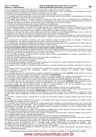 Data: 04/01/2012 20:01:33. Local: TJ-RJ

Ano 4 – nº 84/2012                                             Data de Disponibilização: quarta-feira, 4 de janeiro
Caderno I – Administrativo                                     Data de Publicação: quinta-feira, 5 de janeiro                                         55
8. As inscrições somente serão confirmadas após a comprovação do pagamento do valor da inscrição.
9. Serão canceladas as inscrições com pagamento efetuado por um valor menor do que o estabelecido e as solicitações de inscrição
cujos pagamentos forem efetuados após a data de encerramento das inscrições.
10. Não será aceito pedido de devolução do valor da inscrição, ainda que superior ou em duplicidade.
11. O candidato inscrito não deverá enviar cópia do documento de identidade, sendo de sua exclusiva responsabilidade a informação
dos dados cadastrais no ato de inscrição, sob as penas da lei.
12. A Fundação Carlos Chagas e o Tribunal de Justiça do Estado do Rio de Janeiro não se responsabilizam por solicitações de
inscrição não recebidas por motivo de ordem técnica dos computadores, falhas de comunicação, congestionamento das linhas de
comunicação, bem como outros fatores de ordem técnica que impossibilitem a transferência de dados.
13. O descumprimento das instruções para inscrição implicará sua não efetivação.
14. Ao candidato será atribuída total responsabilidade pelo correto preenchimento do Formulário de Inscrição.
15. As informações prestadas no Formulário de Inscrição serão de inteira responsabilidade do candidato, reservando-se ao Tribunal
de Justiça do Estado do Rio de Janeiro e à Fundação Carlos Chagas o direito de eliminar do Concurso Público aquele que não
preencher o respectivo documento de forma completa e correta e/ou fornecer dados inverídicos ou falsos.
16. Efetivada a inscrição não serão aceitos pedidos para alteração da Opção de Cargo/Especialidade/Região e/ou de Cidade de
Realização de Prova, bem como não haverá, em hipótese alguma, devolução da importância paga.
17. Não serão aceitos pedidos de isenção do pagamento do valor da inscrição, com exceção ao cidadão que comprove estar inscrito
no Cadastro Único para Programas Sociais do Governo Federal – CadÚnico, conforme Decreto Federal nº 6593 de 02 de outubro de
2008.
18. A comprovação de inscrição no Cadastro Único para Programas Sociais será feita através da indicação do Número de
Identificação Social – NIS, além dos dados solicitados no Requerimento de Isenção via Internet.
19. A veracidade das informações prestadas pelo candidato, no Requerimento de Isenção, será consultada junto ao órgão gestor do
CadÚnico, vinculado ao Ministério do Desenvolvimento Social e Combate à Fome.
20. Os Requerimentos de Isenção do pagamento de que trata o item anterior somente serão realizados via Internet, no período das
10 horas do dia 06/01/2012 às 14 horas do dia 13/01/2012 (horário de Brasília).
20.1 Para requerimento de isenção, os candidatos poderão utilizar-se dos Postos de Recebimento de Inscrição, constantes do Anexo
II deste Edital, que estarão em funcionamento, em dias úteis, no horário de Brasília, das 9 às 12 horas e das 13 às 17 horas, exceto
no último dia, cujo horário será limitado às 14 horas, conforme item anterior.
21. As informações prestadas no Requerimento de Isenção serão de inteira responsabilidade do candidato, respondendo civil e
criminalmente pelo teor das afirmativas.
22. Não será concedida isenção de pagamento do valor de inscrição ao candidato que:
a) deixar de efetuar o requerimento de isenção pela Internet;
b) omitir informações e/ou torná-las inverídicas.
23. A declaração falsa sujeitará o candidato às sanções previstas em lei, aplicando-se, ainda, o disposto no parágrafo único do art.
10 do Decreto Federal nº 83.936, de 6 de setembro de 1979.
24. A qualquer tempo poderão ser realizadas diligências relativas à situação declarada pelo candidato, deferindo-se ou não seu
pedido.
25 A listagem nominal com a indicação do deferimento ou indeferimento do requerimento de isenção será publicada no Diário da
Justiça Eletrônico, constando tais informações também no endereço eletrônico da Fundação Carlos Chagas
(www.concursosfcc.com.br).
26. O candidato que tiver seu requerimento de isenção de pagamento do valor da inscrição deferido deverá retornar ao site da
Fundação Carlos Chagas para efetuar sua inscrição até a data limite de 06/02/2012.
26.1 Ao acessar o site da Fundação Carlos Chagas, o sistema de inscrição informará ao candidato, automaticamente, que o seu
requerimento de isenção do pagamento da inscrição foi deferido, não gerando a GRERJ para pagamento da inscrição.
26.2 O candidato que não efetivar a sua inscrição, após a análise dos pedidos de isenção do pagamento, será excluído do Concurso.
27. O candidato que tiver seu requerimento de isenção de pagamento do valor da inscrição indeferido poderá apresentar recurso
no prazo de dois dias úteis após a divulgação no Diário da Justiça Eletrônico, da relação de requerimentos indeferidos.
27.1 Após a análise dos recursos será divulgada, no Diário da Justiça Eletrônico e no site da Fundação Carlos Chagas
(www.concursosfcc.com.br), a relação dos recursos deferidos e indeferidos.
27.2. Os candidatos que tiverem seus recursos deferidos deverão realizar inscrição conforme item 26 deste Capítulo.
27.3 Os candidatos que tiverem seus recursos indeferidos e que queiram participar do certame deverão efetuar sua inscrição no site
da Fundação Carlos Chagas até a data limite de 06/02/2012, de acordo com o item 4 deste capítulo.
28. Não serão aceitas inscrições por depósito em caixa eletrônico, via postal, fac-símile (fax), transferência ou depósito em conta
corrente, DOC, ordem de pagamento, condicionais e/ou extemporâneas ou por qualquer outra via que não as especificadas neste
Edital.
29. Verificado, a qualquer tempo, o recebimento de inscrição que não atenda a todos os requisitos fixados neste Edital, será ela
cancelada.
30. O Tribunal de Justiça do Estado do Rio de Janeiro e a Fundação Carlos Chagas eximem-se das despesas com viagens e estada
dos candidatos para prestar as provas do Concurso.
31. O candidato sem deficiência que necessitar de condição especial para realização da prova deverá solicitá-la até o término das
inscrições, considerando, para este efeito, a data da postagem, via Sedex ou Aviso de Recebimento (AR), à Fundação Carlos Chagas
(Departamento de Execução de Projetos - Ref.: Solicitação/Tribunal de Justiça/Rio de Janeiro - Av. Prof. Francisco Morato, 1565,
Jardim Guedala - São Paulo - SP - CEP 05513-900).
31.1 O candidato deverá encaminhar, anexo à sua solicitação de condição especial, para realização da prova, Laudo Médico (original
ou cópia autenticada) atualizado que justifique o atendimento especial solicitado.
31.2 O candidato que não o fizer até o término das inscrições, considerando, para este efeito, a data da postagem, seja qual for o
motivo alegado, poderá não ter a condição especial atendida.
31.3 O atendimento às condições solicitadas ficará sujeito à análise de viabilidade e razoabilidade do pedido.
32. A lactante que necessitar amamentar durante a realização das provas poderá fazê-lo em sala reservada, desde que o requeira,
observando os procedimentos constantes a seguir, para adoção das providências necessárias.
32.1 A lactante deverá encaminhar sua solicitação, até o término das inscrições, considerando, para este efeito, a data da postagem,
via Sedex ou Aviso de Recebimento (AR), à Fundação Carlos Chagas (Departamento de Execução de Projetos - Ref.:
Solicitação/Tribunal de Justiça/Rio de Janeiro – Av. Prof. Francisco Morato, 1565, Jardim Guedala, São Paulo - SP - CEP 05513-900).
32.2 Não haverá compensação do tempo de amamentação em favor da candidata.
32.3 A criança deverá ser acompanhada, em ambiente reservado para este fim, de adulto responsável por sua guarda (familiar ou
terceiro indicado pela candidata).
          Publicação Oficial do Tribunal de Justiça do Estado do Rio de Janeiro – Lei Federal nº 11.419/2006, art. 4º e Resolução TJ/OE nº 10/2008.



                                   www.concursovirtual.com.br
 