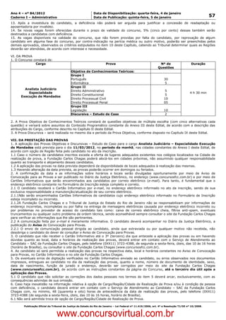Data: 04/01/2012 20:01:35. Local: TJ-RJ

Ano 4 – nº 84/2012                                             Data de Disponibilização: quarta-feira, 4 de janeiro
Caderno I – Administrativo                                     Data de Publicação: quinta-feira, 5 de janeiro                                         57
13. Após a investidura do candidato, a deficiência não poderá ser arguida para justificar a concessão de readaptação ou
aposentadoria por invalidez.
14. Se novas vagas forem oferecidas durante o prazo de validade do concurso, 5% (cinco por cento) dessas também serão
destinados a candidatos com deficiência.
15. As vagas disponíveis na validade do concurso, que não forem providas por falta do candidato, por reprovação de algum
candidato em alguma fase do concurso, por contra-indicação na perícia médica ou outro motivo, poderão ser preenchidas pelos
demais aprovados, observados os critérios estipulados no item 10 deste Capítulo, cabendo ao Tribunal determinar quais as Regiões
deverão ser atendidas, de acordo com interesse e necessidade.

VI. DA PROVA
1. O Concurso constará de:
               Cargo                                                    Prova                                     Nº de                   Duração
                                                                                                                 Questões
                                              Objetiva de Conhecimentos Teóricos:
                                              Grupo I
                                              Português                                                              30
                                              Informática                                                            5
                                              Grupo II
          Analista Judiciário
                                              Direito Administrativo                                                 5
            Especialidade                                                                                                                4 h 30 min
                                              Direito Constitucional                                                 5
        Execução de Mandados
                                              Direito Processual Civil                                               10
                                              Direito Processual Penal                                               05
                                              Grupo III
                                              Legislação                                                             10
                                              Discursiva – Estudo de Caso                                            2

2. A Prova Objetiva de Conhecimentos Teóricos constará de questões objetivas de múltipla escolha (com cinco alternativas cada
questão) e versará sobre assuntos do Conteúdo Programático constante do Anexo III deste Edital, de acordo com a descrição das
atribuições do Cargo, conforme descrito no Capítulo II deste Edital.
3. A Prova Discursiva – será realizada no mesmo dia e período da Prova Objetiva, conforme disposto no Capítulo IX deste Edital.

VII. DA PRESTAÇÃO DAS PROVAS
1. A aplicação das Provas Objetivas e Discursivas – Estudo de Caso para o cargo Analista Judiciário – Especialidade Execução
de Mandados está prevista para o dia 11/03/2012, no período da manhã, nas cidades constantes do Anexo I deste Edital, de
acordo com opção de Região feita pelo candidato no ato da inscrição.
1.1 Caso o número de candidatos inscritos exceda a oferta de lugares adequados existentes nos colégios localizados na Cidade de
realização de prova, a Fundação Carlos Chagas poderá alocá-los em cidades próximas, não assumindo qualquer responsabilidade
quanto ao transporte e alojamento desses candidatos.
1.2 A aplicação das provas na data prevista dependerá da disponibilidade de locais adequados à realização das mesmas.
1.3 Havendo alteração da data prevista, as provas poderão ocorrer em domingos ou feriados.
2. A confirmação da data e as informações sobre horários e locais serão divulgadas oportunamente por meio de Aviso de
Convocação para as Provas a ser publicado no Diário da Justiça Eletrônico, no endereço (www.concursosfcc.com.br) e por meio de
Cartões Informativos que serão encaminhados aos candidatos por correio eletrônico (e-mail). Para tanto, é fundamental que o
endereço eletrônico constante no Formulário de Inscrição esteja completo e correto.
2.1 O candidato receberá o Cartão Informativo por e-mail, no endereço eletrônico informado no ato da inscrição, sendo de sua
exclusiva responsabilidade a manutenção/atualização de seu correio eletrônico.
2.1.1Não serão encaminhados Cartões Informativos de candidatos cujo endereço eletrônico informado no Formulário de Inscrição
esteja incompleto ou incorreto.
2.1.2A Fundação Carlos Chagas e o Tribunal de Justiça do Estado do Rio de Janeiro não se responsabilizam por informações de
endereço incorretas, incompletas ou por falha na entrega de mensagens eletrônicas causada por endereço eletrônico incorreto ou
por problemas no provedor de acesso do candidato tais como: caixa de correio eletrônico cheia, filtros anti-spam, eventuais
truncamentos ou qualquer outro problema de ordem técnica, sendo aconselhável sempre consultar o site da Fundação Carlos Chagas
para verificar as informações que lhe são pertinentes.
2.2 A comunicação feita por e-mail é meramente informativa. O candidato deverá acompanhar no Diário da Justiça Eletrônico, a
publicação do Aviso de Convocação para Provas.
2.2.1 O envio de comunicação pessoal dirigida ao candidato, ainda que extraviada ou por qualquer motivo não recebida, não
desobriga o candidato do dever de consultar o Aviso de Convocação para Provas.
3. O candidato que não receber o Cartão Informativo até o 3º (terceiro) dia que antecede a aplicação das provas ou em havendo
dúvidas quanto ao local, data e horários de realização das provas, deverá entrar em contato com o Serviço de Atendimento ao
Candidato – SAC da Fundação Carlos Chagas, pelo telefone (0XX11) 3723-4388, de segunda a sexta-feira, úteis, das 10 às 16 horas
(horário de Brasília), ou consultar o site da Fundação Carlos Chagas (www.concursosfcc.com.br).
4. Ao candidato só será permitida a realização das provas na respectiva data, local e horários constantes no Aviso de Convocação
para Provas, no Cartão Informativo e no site da Fundação Carlos Chagas.
5. Os eventuais erros de digitação verificados no Cartão Informativo enviado ao candidato, ou erros observados nos documentos
impressos, entregues ao candidato no dia da realização das provas, quanto a nome, número de documento de identidade, sexo,
data de nascimento, função de jurado e endereço, deverão ser corrigidos por meio do site da Fundação Carlos Chagas
(www.concursosfcc.com.br), de acordo com as instruções constantes da página do Concurso, até o terceiro dia útil após a
aplicação das Provas.
5.1 O candidato que não solicitar as correções dos dados pessoais nos termos do item 5 deverá arcar, exclusivamente, com as
consequências advindas de sua omissão.
6. Caso haja inexatidão na informação relativa à opção de Cargo/Região/Cidade de Realização de Prova e/ou à condição de pessoa
com deficiência, o candidato deverá entrar em contato com o Serviço de Atendimento ao Candidato – SAC da Fundação Carlos
Chagas com, no mínimo, 48 (quarenta e oito) horas de antecedência da data de realização das provas, pelo telefone (0XX11)
3723-4388 (de segunda a sexta-feira, úteis, das 10 às 16 horas, horário de Brasília).
6.1 Não será admitida troca de opção de Cargo/Região/Cidade de Realização de Prova.

          Publicação Oficial do Tribunal de Justiça do Estado do Rio de Janeiro – Lei Federal nº 11.419/2006, art. 4º e Resolução TJ/OE nº 10/2008.



                                   www.concursovirtual.com.br
 