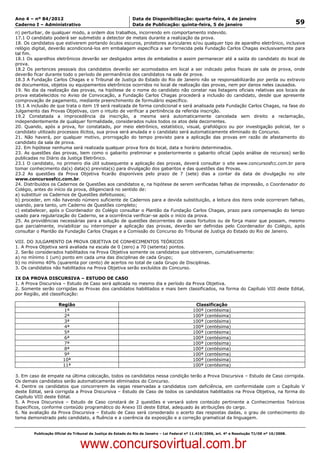 Data: 04/01/2012 20:01:38. Local: TJ-RJ

Ano 4 – nº 84/2012                                             Data de Disponibilização: quarta-feira, 4 de janeiro
Caderno I – Administrativo                                     Data de Publicação: quinta-feira, 5 de janeiro                                         59
n) perturbar, de qualquer modo, a ordem dos trabalhos, incorrendo em comportamento indevido.
17.1 O candidato poderá ser submetido a detector de metais durante a realização da prova.
18. Os candidatos que estiverem portando óculos escuros, protetores auriculares e/ou qualquer tipo de aparelho eletrônico, inclusive
relógio digital, deverão acondicioná-los em embalagem específica a ser fornecida pela Fundação Carlos Chagas exclusivamente para
tal fim.
18.1 Os aparelhos eletrônicos deverão ser desligados antes de embalados e assim permanecer até a saída do candidato do local de
prova.
18.2 Os pertences pessoais dos candidatos deverão ser acomodados em local a ser indicado pelos fiscais de sala de prova, onde
deverão ficar durante todo o período de permanência dos candidatos na sala de prova.
18.3 A Fundação Carlos Chagas e o Tribunal de Justiça do Estado do Rio de Janeiro não se responsabilizarão por perda ou extravio
de documentos, objetos ou equipamentos eletrônicos ocorridos no local de realização das provas, nem por danos neles causados.
19. No dia da realização das provas, na hipótese de o nome do candidato não constar nas listagens oficiais relativas aos locais de
prova estabelecidos no Aviso de Convocação, a Fundação Carlos Chagas procederá a inclusão do candidato, desde que apresente
comprovação de pagamento, mediante preenchimento de formulário específico.
19.1 A inclusão de que trata o item 19 será realizada de forma condicional e será analisada pela Fundação Carlos Chagas, na fase do
Julgamento das Provas Objetivas, com o intuito de verificar a pertinência da referida inscrição.
19.2 Constatada a improcedência da inscrição, a mesma será automaticamente cancelada sem direito a reclamação,
independentemente de qualquer formalidade, considerados nulos todos os atos dela decorrentes.
20. Quando, após a prova, for constatado, por meio eletrônico, estatístico, visual, grafológico ou por investigação policial, ter o
candidato utilizado processos ilícitos, sua prova será anulada e o candidato será automaticamente eliminado do Concurso.
21. Não haverá, por qualquer motivo, prorrogação do tempo previsto para a aplicação das provas em razão de afastamento do
candidato da sala de prova.
22. Em hipótese nenhuma será realizada qualquer prova fora do local, data e horário determinados.
23. As questões das provas, bem como o gabarito preliminar e posteriormente o gabarito oficial (após análise de recursos) serão
publicadas no Diário da Justiça Eletrônico.
23.1 O candidato, no primeiro dia útil subsequente a aplicação das provas, deverá consultar o site www.concursosfcc.com.br para
tomar conhecimento da(s) data(s) prevista(s) para divulgação dos gabaritos e das questões das Provas.
23.2 As questões da Prova Objetiva ficarão disponíveis pelo prazo de 7 (sete) dias a contar da data de divulgação no site
www.concursosfcc.com.br.
24. Distribuídos os Cadernos de Questões aos candidatos e, na hipótese de serem verificadas falhas de impressão, o Coordenador do
Colégio, antes do início da prova, diligenciará no sentido de:
a) substituir os Cadernos de Questões defeituosos;
b) proceder, em não havendo número suficiente de Cadernos para a devida substituição, a leitura dos itens onde ocorreram falhas,
usando, para tanto, um Caderno de Questões completo;
c) estabelecer, após o Coordenador do Colégio consultar o Plantão da Fundação Carlos Chagas, prazo para compensação do tempo
usado para regularização do Caderno, se a ocorrência verificar-se após o início da prova.
25. As providências necessárias para a solução de questões decorrentes de casos fortuitos ou de força maior que possam, mesmo
que parcialmente, inviabilizar ou interromper a aplicação das provas, deverão ser definidas pelo Coordenador do Colégio, após
consultar o Plantão da Fundação Carlos Chagas e a Comissão do Concurso do Tribunal de Justiça do Estado do Rio de Janeiro.

VIII. DO JULGAMENTO DA PROVA OBJETIVA DE CONHECIMENTOS TEÓRICOS
1. A Prova Objetiva será avaliada na escala de 0 (zero) a 70 (setenta) pontos.
2. Serão considerados habilitados na Prova Objetiva somente os candidatos que obtiverem, cumulativamente:
a) no mínimo 1 (um) ponto em cada uma das disciplinas de cada Grupo;
b) no mínimo 40% (quarenta por cento) de acertos no total de cada Grupo de Disciplinas.
3. Os candidatos não habilitados na Prova Objetiva serão excluídos do Concurso.

IX DA PROVA DISCURSIVA – ESTUDO DE CASO
1. A Prova Discursiva – Estudo de Caso será aplicada no mesmo dia e período da Prova Objetiva.
2. Somente serão corrigidas as Provas dos candidatos habilitados e mais bem classificados, na forma do Capítulo VIII deste Edital,
por Região, até classificação:

                       Região                                                                    Classificação
                         1ª                                                                     100ª (centésima)
                         2ª                                                                     100ª (centésima)
                         3ª                                                                     100ª (centésima)
                         4ª                                                                     100ª (centésima)
                         5ª                                                                     100ª (centésima)
                         6ª                                                                     100ª (centésima)
                         7ª                                                                     100ª (centésima)
                         8ª                                                                     100ª (centésima)
                         9ª                                                                     100ª (centésima)
                        10ª                                                                     100ª (centésima)
                        11ª                                                                     100ª (centésima)

3. Em caso de empate na última colocação, todos os candidatos nessa condição terão a Prova Discursiva – Estudo de Caso corrigida.
Os demais candidatos serão automaticamente eliminados do Concurso.
4. Dentre os candidatos que concorrerem às vagas reservadas a candidatos com deficiência, em conformidade com o Capítulo V
deste Edital, será corrigida a Prova Discursiva – Estudo de Caso de todos os candidatos habilitados na Prova Objetiva, na forma do
Capítulo VIII deste Edital.
5. A Prova Discursiva – Estudo de Caso constará de 2 questões e versará sobre conteúdo pertinente a Conhecimentos Teóricos
Específicos, conforme conteúdo programático do Anexo III deste Edital, adequado às atribuições do cargo.
6. Na avaliação da Prova Discursiva – Estudo de Caso será considerado o acerto das respostas dadas, o grau de conhecimento do
tema demonstrado pelo candidato, a fluência e a coerência da exposição e a correção gramatical da linguagem.


          Publicação Oficial do Tribunal de Justiça do Estado do Rio de Janeiro – Lei Federal nº 11.419/2006, art. 4º e Resolução TJ/OE nº 10/2008.



                                   www.concursovirtual.com.br
 
