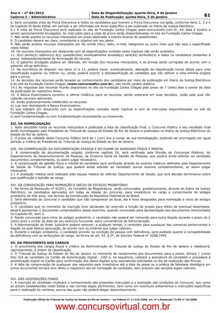 Data: 04/01/2012 20:01:40. Local: TJ-RJ

Ano 4 – nº 84/2012                                             Data de Disponibilização: quarta-feira, 4 de janeiro
Caderno I – Administrativo                                     Data de Publicação: quinta-feira, 5 de janeiro                                         61
6. Será concedida Vista da Prova Discursiva a todos os candidatos que tiveram a Prova Discursiva corrigida, conforme itens 2, 3 e 4
do Capítulo IX deste Edital, em período a ser informado em Aviso específico a ser publicado no Diário da Justiça Eletrônico.
6.1 A vista da Prova Discursiva será realizada no site da Fundação Carlos Chagas www.concursosfcc.com.br, em data e horário a
serem oportunamente divulgados. As instruções para a vista de prova serão disponibilizadas no site da Fundação Carlos Chagas.
7. Não serão aceitos os recursos interpostos em prazo destinado a evento diverso do questionado.
8. O candidato deverá ser claro, consistente e objetivo em seu pleito.
9. Não serão aceitos recursos interpostos por fac-símile (fax), telex, e-mail, telegrama ou outro meio que não seja o especificado
neste Edital.
10. Os recursos interpostos em desacordo com as especificações contidas neste Capítulo não serão avaliados.
11. O(s) ponto(s) relativo(s) à(s) questão(ões) eventualmente anulada(s) será(ão) atribuído(s) a todos os candidatos presentes à
prova, independentemente de formulação de recurso.
12. O gabarito divulgado poderá ser alterado, em função dos recursos interpostos, e as provas serão corrigidas de acordo com o
gabarito oficial definitivo.
13. Na ocorrência do disposto nos itens 11 e 12, poderá haver, eventualmente, alteração da classificação inicial obtida para uma
classificação superior ou inferior ou, ainda, poderá ocorrer a desclassificação do candidato que não obtiver a nota mínima exigida
para a prova.
14. As decisões dos recursos serão levadas ao conhecimento dos candidatos por meio de publicação em Diário da Justiça Eletrônico
e do site da Fundação Carlos Chagas (www.concursosfcc.com.br), não tendo caráter didático
14.1 As respostas aos recursos ficarão disponíveis no site da Fundação Carlos Chagas pelo prazo de 7 (sete) dias a contar da data
de publicação do respectivo Aviso.
15. A Banca Examinadora constitui a última instância para os recursos, sendo soberana em suas decisões, razão pela qual não
caberão recursos adicionais.
16. Serão preliminarmente indeferidos os recursos:
a) cujo teor desrespeite a Banca Examinadora;
b) que estejam em desacordo com as especificações contidas neste Capítulo e com as instruções disponibilizadas no site da
Fundação Carlos Chagas;
c) sem fundamentação ou com fundamentação inconsistente ou incoerente.

XII. DA HOMOLOGAÇÃO
1. Após decididos todos os recursos interpostos e publicada a lista de classificação final, o Concurso Público e seu resultado final
serão homologados pelo Presidente do Tribunal de Justiça do Estado do Rio de Janeiro e publicados no Diário da Justiça Eletrônico do
Estado do Rio de Janeiro.
2. O prazo de validade deste Concurso Público será de 1 (um) ano a contar de sua homologação, podendo ser prorrogado por igual
período a critério do Presidente do Tribunal de Justiça do Estado do Rio de Janeiro.

XIII. DA COMPROVAÇÃO DA DOCUMENTAÇÃO EXIGIDA E DO EXAME DE SANIDADE FÍSICA E MENTAL
1. A comprovação da documentação exigida, conforme capítulo III, será verificada pela Divisão de Concursos Públicos, do
Departamento de Desenvolvimento de Pessoas, da Diretoria Geral de Gestão de Pessoas, que poderá ainda solicitar ao candidato
documentos complementares, se assim julgar necessário.
2. A comprovação da aptidão física e mental do candidato será verificada através de exames médicos definidos pelo Departamento
de Saúde do Tribunal de Justiça, que poderá ainda solicitar ao candidato outros exames complementares, se assim julgar
necessário.
2.1 A avaliação médica será realizada pela equipe médica do referido Departamento de Saúde, que terá decisão terminativa sobre
sua qualificação e aptidão ao cargo.

XIV. DA CONVOCAÇÃO PARA NOMEAÇÃO E INÍCIO DE ESTÁGIO PROBATÓRIO
1. Na forma da Resolução nº 9/2011, do Conselho da Magistratura, serão convocados, gradativamente, através do Diário da Justiça
Eletrônico, os candidatos aprovados em todas as etapas do concurso, para investidura no cargo e cumprimento do estágio
probatório de três anos, nos termos da Constituição da República Federativa do Brasil.
2. Será eliminado do concurso o candidato que não comparecer ao local, dia e hora designados para nomeação e início do estágio
probatório.
3. O candidato que no momento da inscrição tiver declarado ter exercido a função de jurado para efeito de eventual desempate,
deverá apresentar o documento comprobatório desse exercício, quando convocado para apresentação dos documentos mencionados
no Capítulo III, item 2.
4. Sendo convocado para início de estágio probatório, o candidato não poderá ser removido para outra Região durante o prazo de 2
(dois) anos a contar da data de seu exercício funcional, salvo conveniência da Administração.
5. A Administração do Poder Judiciário poderá remover, a qualquer tempo, o candidato para quaisquer das comarcas pertencentes à
Região na qual obteve aprovação, de acordo com os critérios que julgar cabíveis.
6. Durante o estágio probatório, o candidato provido na condição de pessoa com deficiência, será avaliado quanto à compatibilidade
da deficiência com as atribuições do cargo, na forma do art. 43, § 2º, do Decreto Federal nº 3298/1999.

XV. DO PROVIMENTO DOS CARGOS
1. O provimento dos cargos ficará a critério da Administração do Tribunal de Justiça do Estado do Rio de Janeiro e obedecerá,
rigorosamente, à ordem de classificação.
2. O Tribunal de Justiça do Estado do Rio de Janeiro no momento do recebimento dos documentos para a posse, afixará 1 (uma)
foto 3x4 do candidato no Cartão de Autenticação Digital - CAD e, na sequência, coletará a assinatura do candidato e procederá à
autenticação digital no Cartão para confirmação dos dados digitais e/ou assinaturas solicitadas no dia da realização das Provas.
3. A falta de comprovação de quaisquer dos requisitos para investidura até a data da posse ou a prática de falsidade ideológica em
prova documental tornará sem efeito o respectivo ato de nomeação do candidato, sem prejuízo das sanções legais cabíveis.


XVI. DAS DISPOSIÇÕES FINAIS
1. A inscrição do candidato implicará o conhecimento das presentes instruções e a aceitação das condições do Concurso, tais como
se acham estabelecidas neste Edital e nas normas legais pertinentes, bem como em eventuais aditamentos e instruções específicas
para a realização do certame, acerca das quais não poderá alegar desconhecimento.


          Publicação Oficial do Tribunal de Justiça do Estado do Rio de Janeiro – Lei Federal nº 11.419/2006, art. 4º e Resolução TJ/OE nº 10/2008.



                                   www.concursovirtual.com.br
 