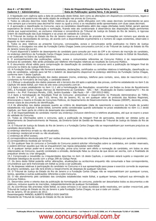 Data: 04/01/2012 20:01:41. Local: TJ-RJ

Ano 4 – nº 84/2012                                             Data de Disponibilização: quarta-feira, 4 de janeiro
Caderno I – Administrativo                                     Data de Publicação: quinta-feira, 5 de janeiro                                         62
2. A legislação com vigência após a data de publicação deste Edital, bem como as alterações em dispositivos constitucionais, legais e
normativos a ela posteriores não serão objeto de avaliação nas provas do Concurso.
3. Todos os cálculos descritos neste Edital, relativos às provas, serão efetuados com três casas decimais (arredondando-se para
cima sempre que a terceira casa decimal for maior ou igual a cinco) e os resultados serão apresentados com duas casas decimais.
4. A aprovação e classificação no Concurso, para os candidatos classificados além das vagas ofertadas neste Edital, geram apenas
expectativa de direito à convocação e nomeação, ficando este ato condicionado à observância das disposições legais pertinentes
(ainda que supervenientes), ao exclusivo interesse e conveniência do Tribunal de Justiça do Estado do Rio de Janeiro, à rigorosa
ordem de classificação das duas listagens e ao prazo de validade do Concurso.
5. O Tribunal de Justiça do Estado do Rio de Janeiro reserva-se o direito de proceder às nomeações em número que atenda ao
interesse e às necessidades do serviço, de acordo com a disponibilidade orçamentária e o número de vagas existentes, observado o
disposto no item anterior.
6. Todos os atos relativos ao presente Concurso, convocações, avisos e comunicados serão publicados no Diário de Justiça
Eletrônico, e divulgados nos sites da Fundação Carlos Chagas (www.concursosfcc.com.br) e do Tribunal de Justiça do Estado do Rio
de Janeiro (www.tjrj.jus.br).
7. Ficará disponível o boletim de desempenho do candidato para consulta por meio do CPF e do número de inscrição do candidato,
no endereço eletrônico da Fundação Carlos Chagas (www.concursosfcc.com.br), em data a ser determinada no Edital de Resultado,
a ser publicado no Diário de Justiça Eletrônico.
8. O acompanhamento das publicações, editais, avisos e comunicados referentes ao Concurso Público é de responsabilidade
exclusiva do candidato. Não serão prestadas por telefone informações relativas ao resultado do Concurso Público.
9. O documento oficial válido para comprovação da classificação do candidato no concurso será a publicação da listagem final do
concurso no Diário da Justiça Eletrônico.
10. A Fundação Carlos Chagas não fornecerá atestados, declarações, certificados ou certidões relativos à habilitação, classificação ou
nota de candidatos, valendo para tal fim o boletim de desempenho disponível no endereço eletrônico da Fundação Carlos Chagas,
conforme item 7 deste Capítulo.
11. Em caso de alteração/correção dos dados pessoais (nome, endereço, telefone para contato, sexo, data de nascimento etc.)
constantes no Formulário de Inscrição, o candidato deverá:
11.1 Efetuar a atualização dos dados pessoais até o terceiro dia útil após a aplicação das provas, conforme estabelecido no item 5 do
Capítulo VII deste Edital, por meio do site www.concursosfcc.com.br.
11.2 Após o prazo estabelecido no item 11.1 até a homologação dos Resultados: encaminhar via Sedex ou Aviso de Recebimento
(AR), à Fundação Carlos Chagas (Serviço de Atendimento ao Candidato - SAC – Ref.: Atualização de Dados Cadastrais/TJ – Rio de
Janeiro – Av. Prof. Francisco Morato, 1565, Jardim Guedala – São Paulo – SP – CEP 05513-900).
11.3 Após a homologação do Resultado Final do Concurso: protocolizar o requerimento no Protocolo Administrativo do TJERJ,
situado à Praça XV, nº 2, sala T-03, térreo, Rio de Janeiro, RJ, ou em qualquer setor de protocolo dos Núcleos Regionais,
direcionando o mesmo à Divisão de Concursos Públicos, do Departamento de Desenvolvimento de Pessoas (DEDEP), devendo, ainda,
anexar cópia de documento de identificação.
11.4 As alterações nos dados pessoais quanto ao critério de desempate (data de nascimento e exercício da função de jurado)
estabelecido nos Capítulo X deste Edital, somente serão consideradas quando solicitadas no prazo estabelecido no item 11.1 deste
Capítulo, por fazer parte do critério de desempate dos candidatos.
12. É de responsabilidade do candidato manter seu endereço (inclusive eletrônico) e telefone atualizados, até que se expire o prazo
de validade do Concurso.
13. Todas as informações sobre o concurso, após a publicação da listagem final de aprovados, deverão ser obtidas junto ao
Departamento de Desenvolvimento de Pessoas, da Diretoria Geral de Gestão de Pessoas do Tribunal de Justiça do Estado do Rio de
Janeiro.
14. O Tribunal de Justiça do Estado do Rio de Janeiro e a Fundação Carlos Chagas não se responsabilizam por eventuais prejuízos ao
candidato decorrentes de:
a) endereço eletrônico errado ou não atualizado;
b) endereço residencial errado ou não atualizado;
c) endereço de difícil acesso;
d) correspondência devolvida pela ECT por razões diversas, decorrentes de informação errônea de endereço por parte do candidato;
e) correspondência recebida por terceiros.
15. Em qualquer fase do concurso a Comissão do Concurso poderá solicitar informações sobre os candidatos, em caráter reservado,
e poderá eliminar aqueles que não se enquadrarem nas regras estipuladas neste Edital
16. A qualquer tempo poder-se-á anular a inscrição, prova e/ou tornar sem efeito a nomeação do candidato, em todos os atos
relacionados ao Concurso, quando constatada a omissão, declaração falsa ou diversa da que devia ser escrita, com a finalidade de
prejudicar direito ou criar obrigação.
16.1 Comprovada a inexatidão ou irregularidades descritas no item 16 deste Capítulo, o candidato estará sujeito a responder por
Falsidade Ideológica de acordo com o artigo 299 do Código Penal.
17. Os itens deste Edital poderão sofrer alterações, atualizações ou acréscimos enquanto não consumada a fase correspondente,
circunstância que será mencionada em Edital ou aviso a ser publicado.
18. As despesas relativas à participação do candidato no Concurso e à sua apresentação para posse e exercício correrão às expensas
do próprio candidato, que não terá direito a ressarcimento de despesas de qualquer natureza.
19. O Tribunal de Justiça do Estado do Rio de Janeiro e a Fundação Carlos Chagas não se responsabilizam por quaisquer cursos,
textos, apostilas e outras publicações referentes a este Concurso.
20. O não atendimento pelo candidato das condições estabelecidas neste Edital, a qualquer tempo, implicará sua eliminação do
Concurso Público.
21. Decorridos cento e oitenta dias da publicação da homologação do concurso, poderão ser descartados todos os documentos a ele
relativos, inclusive quanto às inscrições, independentemente de qualquer formalidade.
22. As ocorrências não previstas neste Edital, os casos omissos e os casos duvidosos serão resolvidos, em caráter irrecorrível, pelo
Tribunal de Justiça do Estado do Rio de Janeiro e pela Fundação Carlos Chagas, no que a cada um couber.
Rio de Janeiro, 04 de janeiro de 2012.
Desembargador MANOEL ALBERTO REBÊLO DOS SANTOS
Presidente do Tribunal de Justiça do Estado do Rio de Janeiro




          Publicação Oficial do Tribunal de Justiça do Estado do Rio de Janeiro – Lei Federal nº 11.419/2006, art. 4º e Resolução TJ/OE nº 10/2008.



                                   www.concursovirtual.com.br
 