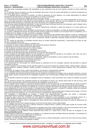 Data: 04/01/2012 20:01:52. Local: TJ-RJ

Ano 4 – nº 84/2012                                             Data de Disponibilização: quarta-feira, 4 de janeiro
Caderno I – Administrativo                                     Data de Publicação: quinta-feira, 5 de janeiro                                         72
10.4 Não serão computadas questões não assinaladas ou que contenham mais de uma resposta, emenda ou rasura, ainda que
legível.
11. O candidato deverá comparecer ao local de realização das provas munido de caneta esferográfica de material transparente de
tinta preta, lápis preto nº 2 e borracha.
11.1 O candidato deverá preencher os alvéolos, na Folha de Respostas da Prova Objetiva, com caneta esferográfica de material
transparente de tinta preta ou reforçá-los com grafite na cor preta, se necessário.
12. A Prova Discursiva deverá ser redigida de forma clara e sem rasuras.
12.1 A Prova Discursiva deverá ser feita pelo próprio candidato, à mão, em letra legível, com caneta esferográfica de tinta azul ou
preta, não sendo permitida a interferência e/ou participação de outras pessoas, salvo em caso de candidato que tenha solicitado
atendimento diferenciado para a realização das provas, de acordo com o Capítulo V deste Edital.
12.2 Somente quando devidamente autorizado, no caso de auxílio para transcrição da prova, será designado, pela Fundação Carlos
Chagas, um fiscal devidamente treinado para essa finalidade.
12.3 O candidato deverá ditar o texto a ser transcrito, especificando oralmente a grafia das palavras e os sinais gráficos de
pontuação. Este procedimento será gravado.
13. O candidato, ao terminar a prova, entregará ao fiscal da sala o Caderno de Questões e as Folhas de Respostas personalizadas.
14. Durante a realização das Provas não será permitida nenhuma espécie de consulta ou comunicação entre os candidatos, nem a
utilização de livros, códigos, manuais, impressos ou quaisquer anotações.
15. Motivarão a eliminação do candidato do Concurso Público, sem prejuízo das sanções penais cabíveis, a burla ou a tentativa de
burla a quaisquer das normas definidas neste Edital ou a outras relativas ao Concurso, aos comunicados, às Instruções ao Candidato
ou às Instruções constantes da prova, bem como o tratamento indevido e descortês a qualquer pessoa envolvida na aplicação das
provas.
16. Por medida de segurança os candidatos deverão deixar as orelhas totalmente descobertas, à observação dos fiscais de sala,
durante a realização das provas.
17. Será eliminado do Concurso Público o candidato que:
a) apresentar-se após o horário estabelecido, não se admitindo qualquer tolerância;
b) apresentar-se em local diferente da convocação oficial;
c) não comparecer às provas, seja qual for o motivo alegado;
d) não apresentar documento que bem o identifique;
e) ausentar-se da sala de provas sem o acompanhamento do fiscal;
f) ausentar-se do local de provas antes de decorrida uma hora do início das provas;
g) fizer anotação de informações relativas às suas respostas no comprovante de inscrição ou em qualquer outro meio, que não o
autorizado pela Fundação Carlos Chagas no dia da aplicação das provas;
h) ausentar-se da sala de provas levando Folha de Respostas, Caderno de Questões ou outros materiais não permitidos;
i) estiver portando armas, mesmo que possua o respectivo porte;
j) lançar mão de meios ilícitos para a execução das provas;
k) não devolver integralmente o material recebido;
l) for surpreendido em comunicação com outras pessoas ou utilizando-se de livro, anotação, impresso não permitido ou máquina
calculadora ou similar;
m) estiver fazendo uso de qualquer tipo de aparelho eletrônico ou de comunicação (bip, telefone celular, relógios digitais, walkman,
agenda eletrônica, notebook, palmtop, receptor, gravador, smartphone ou outros equipamentos similares), bem como protetores
auriculares;
n) perturbar, de qualquer modo, a ordem dos trabalhos, incorrendo em comportamento indevido.
17.1 O candidato poderá ser submetido a detector de metais durante a realização da prova.
18. Os candidatos que estiverem portando óculos escuros, protetores auriculares e/ou qualquer tipo de aparelho eletrônico, inclusive
relógio digital, deverão acondicioná-los em embalagem específica a ser fornecida pela Fundação Carlos Chagas exclusivamente para
tal fim.
18.1 Os aparelhos eletrônicos deverão ser desligados antes de embalados e assim permanecer até a saída do candidato do local de
prova.
18.2 Os pertences pessoais dos candidatos deverão ser acomodados em local a ser indicado pelos fiscais de sala de prova, onde
deverão ficar durante todo o período de permanência dos candidatos na sala de prova.
18.3 A Fundação Carlos Chagas e o Tribunal de Justiça do Estado do Rio de Janeiro não se responsabilizarão por perda ou extravio
de documentos, objetos ou equipamentos eletrônicos ocorridos no local de realização das provas, nem por danos neles causados.
19. No dia da realização das provas, na hipótese de o nome do candidato não constar nas listagens oficiais relativas aos locais de
prova estabelecidos no Aviso de Convocação, a Fundação Carlos Chagas procederá a inclusão do candidato, desde que apresente
comprovação de pagamento, mediante preenchimento de formulário específico.
19.1 A inclusão de que trata o item 19 será realizada de forma condicional e será analisada pela Fundação Carlos Chagas, na fase do
Julgamento das Provas Objetivas, com o intuito de verificar a pertinência da referida inscrição.
19.2 Constatada a improcedência da inscrição, a mesma será automaticamente cancelada sem direito a reclamação,
independentemente de qualquer formalidade, considerados nulos todos os atos dela decorrentes.
20. Quando, após a prova, for constatado, por meio eletrônico, estatístico, visual, grafológico ou por investigação policial, ter o
candidato utilizado processos ilícitos, sua prova será anulada e o candidato será automaticamente eliminado do Concurso.
21. Não haverá, por qualquer motivo, prorrogação do tempo previsto para a aplicação das provas em razão de afastamento do
candidato da sala de prova.
22. Em hipótese nenhuma será realizada qualquer prova fora do local, data e horário determinados.
23. As questões das provas, bem como o gabarito preliminar e posteriormente o gabarito oficial (após análise de recursos) serão
publicadas no Diário da Justiça Eletrônico.
23.1 O candidato, no primeiro dia útil subsequente a aplicação das provas, deverá consultar o site www.concursosfcc.com.br para
tomar conhecimento da(s) data(s) prevista(s) para divulgação dos gabaritos e das questões das Provas.
23.2 As questões da Prova Objetiva ficarão disponíveis pelo prazo de 7 (sete) dias a contar da data de divulgação no site
www.concursosfcc.com.br.
24. Distribuídos os Cadernos de Questões aos candidatos e, na hipótese de serem verificadas falhas de impressão, o Coordenador do
Colégio, antes do início da prova, diligenciará no sentido de:
a) substituir os Cadernos de Questões defeituosos;
b) proceder, em não havendo número suficiente de Cadernos para a devida substituição, a leitura dos itens onde ocorreram falhas,
usando, para tanto, um Caderno de Questões completo;


          Publicação Oficial do Tribunal de Justiça do Estado do Rio de Janeiro – Lei Federal nº 11.419/2006, art. 4º e Resolução TJ/OE nº 10/2008.



                                   www.concursovirtual.com.br
 