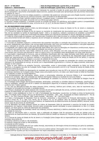 Data: 04/01/2012 20:01:56. Local: TJ-RJ

Ano 4 – nº 84/2012                                             Data de Disponibilização: quarta-feira, 4 de janeiro
Caderno I – Administrativo                                     Data de Publicação: quinta-feira, 5 de janeiro                                         75
3. O candidato que no momento da inscrição tiver declarado ter exercido a função de jurado para efeito de eventual desempate,
deverá apresentar o documento comprobatório desse exercício, quando convocado para apresentação dos documentos mencionados
no capítulo III, item 2.
4. Sendo convocado para início de estágio probatório, o candidato não poderá ser removido para outra Região durante o prazo de 2
(dois) anos a contar da data de seu exercício funcional, salvo conveniência da Administração.
5. A Administração do Poder Judiciário poderá remover, a qualquer tempo, o candidato para quaisquer das comarcas pertencentes à
Região na qual obteve aprovação, de acordo com os critérios que julgar cabíveis.
6. Durante o estágio probatório, o candidato provido na condição de pessoa com deficiência, será avaliado quanto à compatibilidade
da deficiência com as atribuições do cargo, na forma do art. 43, § 2º, do Decreto Federal nº 3298/1999.

XV. DO PROVIMENTO DOS CARGOS
1. O provimento dos cargos ficará a critério da Administração do Tribunal de Justiça do Estado do Rio de Janeiro e obedecerá,
rigorosamente, à ordem de classificação.
2. O Tribunal de Justiça do Estado do Rio de Janeiro no momento do recebimento dos documentos para a posse, afixará 1 (uma)
foto 3x4 do candidato no Cartão de Autenticação Digital - CAD e, na sequência, coletará a assinatura do candidato e procederá à
autenticação digital no Cartão para confirmação dos dados digitais e/ou assinaturas solicitadas no dia da realização das Provas.
3. A falta de comprovação de quaisquer dos requisitos para investidura até a data da posse ou a prática de falsidade ideológica em
prova documental tornará sem efeito o respectivo ato de nomeação do candidato, sem prejuízo das sanções legais cabíveis.

XVI. DAS DISPOSIÇÕES FINAIS
1. A inscrição do candidato implicará o conhecimento das presentes instruções e a aceitação das condições do Concurso, tais como
se acham estabelecidas neste Edital e nas normas legais pertinentes, bem como em eventuais aditamentos e instruções específicas
para a realização do certame, acerca das quais não poderá alegar desconhecimento.
2. A legislação com vigência após a data de publicação deste Edital, bem como as alterações em dispositivos constitucionais, legais e
normativos a ela posteriores não serão objeto de avaliação nas provas do Concurso.
3. Todos os cálculos descritos neste Edital, relativos às provas, serão efetuados com três casas decimais (arredondando-se para
cima sempre que a terceira casa decimal for maior ou igual a cinco) e os resultados serão apresentados com duas casas decimais.
4. A aprovação e classificação no Concurso, para os candidatos classificados além das vagas ofertadas neste Edital, geram apenas
expectativa de direito à convocação e nomeação, ficando este ato condicionado à observância das disposições legais pertinentes
(ainda que supervenientes), ao exclusivo interesse e conveniência do Tribunal de Justiça do Estado do Rio de Janeiro, à rigorosa
ordem de classificação das duas listagens e ao prazo de validade do Concurso.
5. O Tribunal de Justiça do Estado do Rio de Janeiro reserva-se o direito de proceder às nomeações em número que atenda ao
interesse e às necessidades do serviço, de acordo com a disponibilidade orçamentária e o número de vagas existentes, observado o
disposto no item anterior.
6. Todos os atos relativos ao presente Concurso, convocações, avisos e comunicados serão publicados no Diário de Justiça
Eletrônico, e divulgados nos sites da Fundação Carlos Chagas (www.concursosfcc.com.br) e do Tribunal de Justiça do Estado do Rio
de Janeiro (www.tjrj.jus.br).
7. Ficará disponível o boletim de desempenho do candidato para consulta por meio do CPF e do número de inscrição do candidato,
no endereço eletrônico da Fundação Carlos Chagas (www.concursosfcc.com.br), em data a ser determinada no Edital de Resultado,
a ser publicado no Diário de Justiça Eletrônico.
8. O acompanhamento das publicações, editais, avisos e comunicados referentes ao Concurso Público é de responsabilidade
exclusiva do candidato. Não serão prestadas por telefone informações relativas ao resultado do Concurso Público.
9. O documento oficial válido para comprovação da classificação do candidato no concurso será a publicação da listagem final do
concurso no Diário da Justiça Eletrônico.
10. A Fundação Carlos Chagas não fornecerá atestados, declarações, certificados ou certidões relativos à habilitação, classificação ou
nota de candidatos, valendo para tal fim o boletim de desempenho disponível no endereço eletrônico da Fundação Carlos Chagas,
conforme item 7 deste Capítulo.
11. Em caso de alteração/correção dos dados pessoais (nome, endereço, telefone para contato, sexo, data de nascimento etc.)
constantes no Formulário de Inscrição, o candidato deverá:
11.1 Efetuar a atualização dos dados pessoais até o terceiro dia útil após a aplicação das provas, conforme estabelecido no item 5 do
Capítulo VII deste Edital, por meio do site www.concursosfcc.com.br.
11.2 Após o prazo estabelecido no item 11.1 até a homologação dos Resultados: encaminhar via Sedex ou Aviso de Recebimento
(AR), à Fundação Carlos Chagas (Serviço de Atendimento ao Candidato - SAC – Ref.: Atualização de Dados Cadastrais/TJ – Rio de
Janeiro – Av. Prof. Francisco Morato, 1565, Jardim Guedala – São Paulo – SP – CEP 05513-900).
11.3 Após a homologação do Resultado Final do Concurso: protocolizar o requerimento no Protocolo Administrativo do TJERJ,
situado à Praça XV, nº 2, sala T-03, térreo, Rio de Janeiro, RJ, ou em qualquer setor de protocolo dos Núcleos Regionais,
direcionando o mesmo à Divisão de Concursos Públicos, do Departamento de Desenvolvimento de Pessoas (DEDEP), devendo, ainda,
anexar cópia de documento de identificação.
11.4 As alterações nos dados pessoais quanto ao critério de desempate (data de nascimento e exercício da função de jurado)
estabelecido nos Capítulo X deste Edital, somente serão consideradas quando solicitadas no prazo estabelecido no item 11.1 deste
Capítulo, por fazer parte do critério de desempate dos candidatos.
12. É de responsabilidade do candidato manter seu endereço (inclusive eletrônico) e telefone atualizados, até que se expire o prazo
de validade do Concurso.
13. Todas as informações sobre o concurso, após a publicação da listagem final de aprovados, deverão ser obtidas junto ao
Departamento de Desenvolvimento de Pessoas, da Diretoria Geral de Gestão de Pessoas do Tribunal de Justiça do Estado do Rio de
Janeiro.
14. O Tribunal de Justiça do Estado do Rio de Janeiro e a Fundação Carlos Chagas não se responsabilizam por eventuais prejuízos ao
candidato decorrentes de:
a) endereço eletrônico errado ou não atualizado;
b) endereço residencial errado ou não atualizado;
c) endereço de difícil acesso;
d) correspondência devolvida pela ECT por razões diversas, decorrentes de informação errônea de endereço por parte do candidato;
e) correspondência recebida por terceiros.
15. Em qualquer fase do concurso a Comissão do Concurso poderá solicitar informações sobre os candidatos, em caráter reservado,
e poderá eliminar aqueles que não se enquadrarem nas regras estipuladas neste Edital


          Publicação Oficial do Tribunal de Justiça do Estado do Rio de Janeiro – Lei Federal nº 11.419/2006, art. 4º e Resolução TJ/OE nº 10/2008.



                                   www.concursovirtual.com.br
 