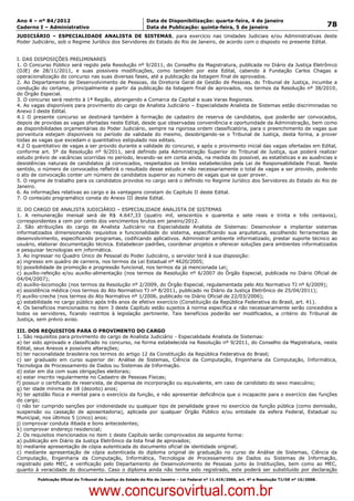 Data: 04/01/2012 20:01:59. Local: TJ-RJ

Ano 4 – nº 84/2012                                             Data de Disponibilização: quarta-feira, 4 de janeiro
Caderno I – Administrativo                                     Data de Publicação: quinta-feira, 5 de janeiro                                         78
JUDICIÁRIO – ESPECIALIDADE ANALISTA DE SISTEMAS, para exercício nas Unidades Judiciais e/ou Administrativas deste
Poder Judiciário, sob o Regime Jurídico dos Servidores do Estado do Rio de Janeiro, de acordo com o disposto no presente Edital.


I. DAS DISPOSIÇÕES PRELIMINARES
1. O Concurso Público será regido pela Resolução nº 9/2011, do Conselho da Magistratura, publicada no Diário da Justiça Eletrônico
(DJE) de 28/11/2011, e suas possíveis modificações, como também por este Edital, cabendo à Fundação Carlos Chagas a
operacionalização do concurso nas suas diversas fases, até a publicação da listagem final de aprovados.
2. Ao Departamento de Desenvolvimento de Pessoas, da Diretoria Geral de Gestão de Pessoas, do Tribunal de Justiça, incumbe a
condução do certame, principalmente a partir da publicação da listagem final de aprovados, nos termos da Resolução nº 38/2010,
do Órgão Especial.
3. O concurso será restrito à 1ª Região, abrangendo a Comarca da Capital e suas Varas Regionais.
4. As vagas disponíveis para provimento do cargo de Analista Judiciário – Especialidade Analista de Sistemas estão discriminadas no
Anexo I deste Edital.
4.1 O presente concurso se destinará também à formação de cadastro de reserva de candidatos, que poderão ser convocados,
depois de providas as vagas ofertadas neste Edital, desde que observadas conveniência e oportunidade da Administração, bem como
as disponibilidades orçamentárias do Poder Judiciário, sempre na rigorosa ordem classificatória, para o preenchimento de vagas que
porventura estejam disponíveis no período de validade do mesmo, desobrigando-se o Tribunal de Justiça, desta forma, a prover
todas as vagas que excedam o quantitativo estipulado nos editais.
4.2 O quantitativo de vagas a ser provido durante a validade do concurso, e após o provimento inicial das vagas ofertadas em Edital,
conforme art. 5º da Resolução nº 9/2011, será definido pela Administração Superior do Tribunal de Justiça, que poderá realizar
estudo prévio de vacâncias ocorridas no período, levando-se em conta ainda, na medida do possível, as estatísticas e as ausências e
desistências naturais de candidatos já convocados, respeitados os limites estabelecidos pela Lei de Responsabilidade Fiscal. Neste
sentido, o número de convocados refletirá o resultado desse estudo e não necessariamente o total de vagas a ser provido, podendo
o ato de convocação conter um número de candidatos superior ao número de vagas que se quer prover.
5. O regime de trabalho para os candidatos providos no cargo será o definido no Regime Jurídico dos Servidores do Estado do Rio de
Janeiro.
6. As informações relativas ao cargo e às vantagens constam do Capítulo II deste Edital.
7. O conteúdo programático consta do Anexo III deste Edital.

II. DO CARGO DE ANALISTA JUDICIÁRIO – ESPECIALIDADE ANALISTA DE SISTEMAS
1. A remuneração mensal será de R$ 4.647,33 (quatro mil, seiscentos e quarenta e sete reais e trinta e três centavos),
correspondentes a cem por cento dos vencimentos brutos em janeiro/2012.
2. São atribuições do cargo de Analista Judiciário na Especialidade Analista de Sistemas: Desenvolver e implantar sistemas
informatizados dimensionando requisitos e funcionalidade do sistema, especificando sua arquitetura, escolhendo ferramentas de
desenvolvimento, especificando programas, codificando aplicativos. Administrar ambiente informatizado, prestar suporte técnico ao
usuário, elaborar documentação técnica. Estabelecer padrões, coordenar projetos e oferecer soluções para ambientes informatizados
e pesquisar tecnologias em informática.
3. Ao ingressar no Quadro Único de Pessoal do Poder Judiciário, o servidor terá à sua disposição:
a) ingresso em quadro de carreira, nos termos da Lei Estadual nº 4620/2005;
b) possibilidade de promoção e progressão funcional, nos termos da já mencionada Lei;
c) auxílio-refeição e/ou auxílio-alimentação (nos termos da Resolução nº 6/2007 do Órgão Especial, publicada no Diário Oficial de
04/04/2007);
d) auxílio-locomoção (nos termos da Resolução nº 2/2009, do Órgão Especial, regulamentada pelo Ato Normativo TJ nº 6/2009);
e) assistência médica (nos termos do Ato Normativo TJ nº 8/2011, publicado no Diário da Justiça Eletrônico de 25/04/2011);
f) auxílio-creche (nos termos do Ato Normativo nº 1/2006, publicado no Diário Oficial de 22/03/2006);
g) estabilidade no cargo público após três anos de efetivo exercício (Constituição da República Federativa do Brasil, art. 41).
4. Os benefícios mencionados no item 3 deste Capítulo estão sujeitos à norma específica e não necessariamente serão concedidos a
todos os servidores, ficando restritos à legislação pertinente. Tais benefícios poderão ser modificados, a critério do Tribunal de
Justiça, sem prévio aviso.

III. DOS REQUISITOS PARA O PROVIMENTO DO CARGO
1. São requisitos para provimento do cargo de Analista Judiciário - Especialidade Analista de Sistemas:
a) ter sido aprovado e classificado no concurso, na forma estabelecida na Resolução nº 9/2011, do Conselho da Magistratura, neste
Edital, seus Anexos e possíveis alterações;
b) ter nacionalidade brasileira nos termos do artigo 12 da Constituição da República Federativa do Brasil;
c) ser graduado em curso superior de: Análise de Sistemas, Ciência da Computação, Engenharia da Computação, Informática,
Tecnologia de Processamento de Dados ou Sistemas de Informação.
d) estar em dia com suas obrigações eleitorais;
e) estar inscrito regularmente no Cadastro de Pessoas Físicas;
f) possuir o certificado de reservista, de dispensa de incorporação ou equivalente, em caso de candidato do sexo masculino;
g) ter idade mínima de 18 (dezoito) anos;
h) ter aptidão física e mental para o exercício da função, e não apresentar deficiência que o incapacite para o exercício das funções
do cargo;
i) não ter cumprido sanções por inidoneidade ou qualquer tipo de penalidade grave no exercício da função pública (como demissão,
suspensão ou cassação de aposentadoria), aplicada por qualquer Órgão Público e/ou entidade da esfera Federal, Estadual ou
Municipal, nos últimos 5 (cinco) anos;
j) comprovar conduta ilibada e bons antecedentes;
k) comprovar endereço residencial;
2. Os requisitos mencionados no item 1 deste Capítulo serão comprovados da seguinte forma:
a) publicação em Diário da Justiça Eletrônico da lista final de aprovados;
b) mediante apresentação de cópia autenticada do documento oficial de identidade original;
c) mediante apresentação de cópia autenticada do diploma original de graduação no curso de Análise de Sistemas, Ciência da
Computação, Engenharia da Computação, Informática, Tecnologia de Processamento de Dados ou Sistemas de Informação,
registrado pelo MEC, e verificação pelo Departamento de Desenvolvimento de Pessoas junto às Instituições, bem como ao MEC,
quanto à veracidade do documento. Caso o diploma ainda não tenha sido registrado, este poderá ser substituído por declaração
          Publicação Oficial do Tribunal de Justiça do Estado do Rio de Janeiro – Lei Federal nº 11.419/2006, art. 4º e Resolução TJ/OE nº 10/2008.



                                   www.concursovirtual.com.br
 