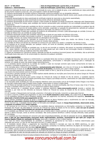 Data: 04/01/2012 20:02:00. Local: TJ-RJ

Ano 4 – nº 84/2012                                             Data de Disponibilização: quarta-feira, 4 de janeiro
Caderno I – Administrativo                                     Data de Publicação: quinta-feira, 5 de janeiro                                         79
original da instituição de ensino que comprove a conclusão do curso, com a colação de grau, a ser substituída por cópia autenticada
do documento original no prazo de 1 ano, prorrogável a critério da Administração.
d) mediante apresentação de certidão original ou declaração original de quitação com as obrigações eleitorais;
e) mediante apresentação de comprovante de situação cadastral emitido pela Receita Federal, sendo aceito aquele emitido pelo site
desse Órgão;
f) mediante apresentação de cópia autenticada do certificado original de reservista ou documento assemelhado;
g) mediante apresentação de cópia autenticada do documento oficial de identidade original;
h) mediante apresentação de documento original e cópia simples do Atestado de Saúde Ocupacional, elaborado pelo Departamento
de Saúde do Tribunal de Justiça, após avaliação dos exames apresentados pelo candidato e de sua avaliação pessoal pelo citado
Departamento;
i) mediante declaração firmada pelo candidato de não ter cumprido ou estar cumprindo sanções por inidoneidade ou qualquer tipo de
penalidade grave no exercício da função pública (como demissão, suspensão ou cassação de aposentadoria), aplicada por qualquer
Órgão Público e/ou entidade da esfera Federal, Estadual ou Municipal, nos últimos 5 (cinco) anos;
j) mediante declaração firmada pelo candidato de ausência de antecedentes criminais e pela apresentação de certidão Criminal, de
certidão da Polícia Civil e de certidão da Justiça Federal;
k) mediante declaração firmada pelo candidato relacionando os locais em que residiu nos últimos cinco anos;
3. Para obtenção das certidões mencionadas na alínea “j”, deverão ser consideradas as seguintes informações:
a) a certidão criminal e da Justiça Federal deverão ter abrangência de 20 anos;
b) a certidão criminal deverá ser solicitada na comarca em que o candidato reside e/ou residiu nos últimos 5 anos, sendo
necessárias tantas certidões quantos forem os locais de moradia nesse período;
c) a certidão da Polícia Civil deverá ser solicitada na comarca em que reside e/ou residiu o candidato nos últimos 5 anos;
d) na hipótese de ter havido alteração, por qualquer motivo, do nome do candidato, deverão ser apresentadas tantas certidões
quantas forem essas alterações.
4. Não haverá qualquer restrição ao candidato que, no ato de sua inscrição no certame, não possuir os requisitos estabelecidos no
item 1 deste Capítulo. No entanto, só será provido no cargo aquele que, até a data de sua convocação visando à investidura no
cargo, tiver cumprido todas as exigências descritas neste Edital.
5. Caberá ao Presidente do Tribunal de Justiça a definição da data de investidura funcional (posse) dos candidatos, não se admitindo
modificação desta data para fim de comprovação de requisitos de qualquer candidato.

IV. DAS INSCRIÇÕES
1. A inscrição do candidato implicará o conhecimento e a aceitação tácita das normas e condições do Concurso, tais como se acham
estabelecidas neste Edital, bem como em eventuais aditamentos, comunicados e instruções específicas para a realização do
certame, em relação às quais não poderá alegar desconhecimento.
1.1 O candidato deverá orientar-se no sentido de recolher o valor de inscrição somente após tomar conhecimento de todos os
requisitos e condições exigidos para o Concurso.
2. As inscrições para o Concurso serão realizadas, exclusivamente pela Internet, com início às 10 horas do dia 16/01/2012 e
encerramento às 14 horas do dia 06/02/2012 (horário de Brasília), de acordo com o item 4 deste Capítulo.
2.1 As inscrições poderão ser realizadas, durante o período citado no item 2, das 0h às 20 horas e 30 minutos, exceto no último dia,
cujo horário de encerramento será às 14 horas.
2.2 Durante o período indicado no item 2 deste Capítulo estarão abertas as inscrições para Concursos de outros Cargos do Tribunal
de Justiça do Estado do Rio de Janeiro.
2.2.1 Em razão dos Concursos para outros Cargos do Tribunal de Justiça do Estado do Rio de Janeiro, o candidato deverá,
atentamente, certificar-se das informações pertinentes ao(s) cargo(s) que deseja concorrer, observando em cada edital específico, a
data e o período de aplicação das provas.
3. As inscrições serão recebidas por meio do endereço eletrônico www.concursosfcc.com.br da Fundação Carlos Chagas e nos Postos
de Inscrição credenciados pela Fundação Carlos Chagas, relacionados no Anexo II deste Edital.
3.1 Os Postos de Inscrição estarão em funcionamento, em dias úteis, no horário de Brasília, das 9 às 12 horas e das 13 às 17 horas,
devendo o candidato observar os itens 2, 4 e respectivos subitens deste Capítulo.
4. Para inscrever-se, o candidato deverá acessar o endereço eletrônico www.concursosfcc.com.br durante o período das
inscrições e, por meio do link referente ao Concurso Público do Tribunal de Justiça do Estado do Rio de Janeiro, efetuar sua
inscrição:
4.1 Ler e aceitar o Requerimento de Inscrição, preencher o Formulário de Inscrição, transmitir os dados pela Internet.
4.2 Gerar e imprimir a GRERJ para pagamento no valor de R$ 65,00 (sessenta e cinco reais), até a data limite de 06/02/2012.
4.3 Os candidatos clientes do Banco Bradesco poderão optar por pagamento via Internet, acessando link específico, devendo ser
observado o horário limite para pagamento on line.
4.4 Os demais candidatos deverão se dirigir a qualquer agência do Banco Bradesco para o recolhimento do valor da inscrição,
devendo ser observado o horário limite para pagamento nas agências.
4.5 Ao inscrever-se, o candidato deverá indicar no Formulário de Inscrição a Opção do Cargo/Especialidade, observando ainda,
o disposto no subitem 2.2.1 deste Capítulo.
5. Ao inscrever-se no Concurso, é recomendado ao candidato observar atentamente as informações constantes no Capítulo “Da
Prestação das Provas” de cada Edital de Concurso do Tribunal de Justiça do Estado do Rio de Janeiro, uma vez que só poderá
concorrer a um Cargo/Especialidade por período de aplicação das provas.
5.1 O candidato que efetivar mais de uma inscrição para a mesma data e mesmo período de aplicação das provas terá confirmada
apenas a última inscrição, sendo as demais canceladas. Não sendo possível identificar a última inscrição efetivada, todas poderão
ser canceladas.
5.2 O candidato que tiver interesse em concorrer para dois Cargos/Especialidades, por data de aplicação de provas, deverá atentar
para o fato de que determinados concursos serão regionalizados, portanto, recomenda-se que opte por cargos da
mesma Região/Cidade de realização de Provas, observado o disposto no item 5 deste Capítulo.
5.2.1 Será de inteira responsabilidade do candidato a viabilidade de apresentar-se nos locais e horários determinados para
realização das provas, no caso da não observância ao item 5.2 deste Capítulo.
6. O candidato deverá efetuar o pagamento da importância referente à inscrição por meio da GRERJ eletrônica, no valor
correspondente à opção de Cargo, de acordo com as instruções constantes no endereço eletrônico da página de inscrições, até a
data limite para encerramento das inscrições (06/02/2012):
6.1 A GRERJ, gerada através do endereço eletrônico www.concursosfcc.com.br, deverá ser impressa para o pagamento do valor
da inscrição, após conclusão do preenchimento do Formulário de Inscrição via Internet, em qualquer agência do Banco Bradesco.
6.2 O pagamento do valor da inscrição poderá ser efetuado em dinheiro ou cheque do próprio candidato.
          Publicação Oficial do Tribunal de Justiça do Estado do Rio de Janeiro – Lei Federal nº 11.419/2006, art. 4º e Resolução TJ/OE nº 10/2008.



                                   www.concursovirtual.com.br
 