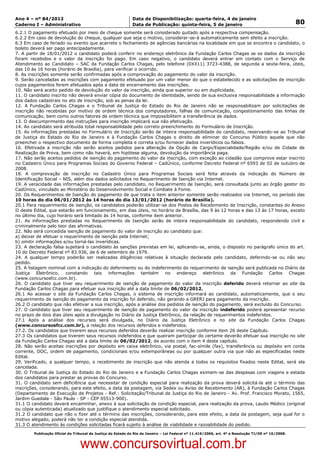 Data: 04/01/2012 20:02:01. Local: TJ-RJ

Ano 4 – nº 84/2012                                             Data de Disponibilização: quarta-feira, 4 de janeiro
Caderno I – Administrativo                                     Data de Publicação: quinta-feira, 5 de janeiro                                         80
6.2.1 O pagamento efetuado por meio de cheque somente será considerado quitado após a respectiva compensação.
6.2.2 Em caso de devolução do cheque, qualquer que seja o motivo, considerar-se-á automaticamente sem efeito a inscrição.
6.3 Em caso de feriado ou evento que acarrete o fechamento de agências bancárias na localidade em que se encontra o candidato, o
boleto deverá ser pago antecipadamente.
7. A partir de 18/01/2012 o candidato poderá conferir no endereço eletrônico da Fundação Carlos Chagas se os dados da inscrição
foram recebidos e o valor da inscrição foi pago. Em caso negativo, o candidato deverá entrar em contato com o Serviço de
Atendimento ao Candidato – SAC da Fundação Carlos Chagas, pelo telefone (0XX11) 3723-4388, de segunda a sexta-feira, úteis,
das 10 às 16 horas (horário de Brasília), para verificar o ocorrido.
8. As inscrições somente serão confirmadas após a comprovação do pagamento do valor da inscrição.
9. Serão canceladas as inscrições com pagamento efetuado por um valor menor do que o estabelecido e as solicitações de inscrição
cujos pagamentos forem efetuados após a data de encerramento das inscrições.
10. Não será aceito pedido de devolução do valor da inscrição, ainda que superior ou em duplicidade.
11. O candidato inscrito não deverá enviar cópia do documento de identidade, sendo de sua exclusiva responsabilidade a informação
dos dados cadastrais no ato de inscrição, sob as penas da lei.
12. A Fundação Carlos Chagas e o Tribunal de Justiça do Estado do Rio de Janeiro não se responsabilizam por solicitações de
inscrição não recebidas por motivo de ordem técnica dos computadores, falhas de comunicação, congestionamento das linhas de
comunicação, bem como outros fatores de ordem técnica que impossibilitem a transferência de dados.
13. O descumprimento das instruções para inscrição implicará sua não efetivação.
14. Ao candidato será atribuída total responsabilidade pelo correto preenchimento do Formulário de Inscrição.
15. As informações prestadas no Formulário de Inscrição serão de inteira responsabilidade do candidato, reservando-se ao Tribunal
de Justiça do Estado do Rio de Janeiro e à Fundação Carlos Chagas o direito de eliminar do Concurso Público aquele que não
preencher o respectivo documento de forma completa e correta e/ou fornecer dados inverídicos ou falsos.
16. Efetivada a inscrição não serão aceitos pedidos para alteração da Opção de Cargo/Especialidade/Região e/ou de Cidade de
Realização de Prova, bem como não haverá, em hipótese alguma, devolução da importância paga.
17. Não serão aceitos pedidos de isenção do pagamento do valor da inscrição, com exceção ao cidadão que comprove estar inscrito
no Cadastro Único para Programas Sociais do Governo Federal – CadÚnico, conforme Decreto Federal nº 6593 de 02 de outubro de
2008.
18. A comprovação de inscrição no Cadastro Único para Programas Sociais será feita através da indicação do Número de
Identificação Social – NIS, além dos dados solicitados no Requerimento de Isenção via Internet.
19. A veracidade das informações prestadas pelo candidato, no Requerimento de Isenção, será consultada junto ao órgão gestor do
CadÚnico, vinculado ao Ministério do Desenvolvimento Social e Combate à Fome.
20. Os Requerimentos de Isenção do pagamento de que trata o item anterior somente serão realizados via Internet, no período das
10 horas do dia 06/01/2012 às 14 horas do dia 13/01/2012 (horário de Brasília).
20.1 Para requerimento de isenção, os candidatos poderão utilizar-se dos Postos de Recebimento de Inscrição, constantes do Anexo
II deste Edital, que estarão em funcionamento, em dias úteis, no horário de Brasília, das 9 às 12 horas e das 13 às 17 horas, exceto
no último dia, cujo horário será limitado às 14 horas, conforme item anterior.
21. As informações prestadas no Requerimento de Isenção serão de inteira responsabilidade do candidato, respondendo civil e
criminalmente pelo teor das afirmativas.
22. Não será concedida isenção de pagamento do valor de inscrição ao candidato que:
a) deixar de efetuar o requerimento de isenção pela Internet;
b) omitir informações e/ou torná-las inverídicas.
23. A declaração falsa sujeitará o candidato às sanções previstas em lei, aplicando-se, ainda, o disposto no parágrafo único do art.
10 do Decreto Federal nº 83.936, de 6 de setembro de 1979.
24. A qualquer tempo poderão ser realizadas diligências relativas à situação declarada pelo candidato, deferindo-se ou não seu
pedido.
25. A listagem nominal com a indicação do deferimento ou do indeferimento do requerimento de isenção será publicada no Diário da
Justiça Eletrônico, constando tais informações também no endereço eletrônico da Fundação Carlos Chagas
(www.concursosfcc.com.br).
26. O candidato que tiver seu requerimento de isenção de pagamento do valor da inscrição deferido deverá retornar ao site da
Fundação Carlos Chagas para efetuar sua inscrição até a data limite de 06/02/2012.
26.1 Ao acessar o site da Fundação Carlos Chagas, o sistema de inscrição informará ao candidato, automaticamente, que o seu
requerimento de isenção do pagamento da inscrição foi deferido, não gerando a GRERJ para pagamento da inscrição.
26.2 O candidato que não efetivar a sua inscrição, após a análise dos pedidos de isenção do pagamento, será excluído do Concurso.
27. O candidato que tiver seu requerimento de isenção de pagamento do valor da inscrição indeferido poderá apresentar recurso
no prazo de dois dias úteis após a divulgação no Diário da Justiça Eletrônico, da relação de requerimentos indeferidos.
27.1 Após a análise dos recursos será divulgada, no Diário da Justiça Eletrônico e no site da Fundação Carlos Chagas
(www.concursosfcc.com.br), a relação dos recursos deferidos e indeferidos.
27.2. Os candidatos que tiverem seus recursos deferidos deverão realizar inscrição conforme item 26 deste Capítulo.
27.3 Os candidatos que tiverem seus recursos indeferidos e que queiram participar do certame deverão efetuar sua inscrição no site
da Fundação Carlos Chagas até a data limite de 06/02/2012, de acordo com o item 4 deste capítulo.
28. Não serão aceitas inscrições por depósito em caixa eletrônico, via postal, fac-símile (fax), transferência ou depósito em conta
corrente, DOC, ordem de pagamento, condicionais e/ou extemporâneas ou por qualquer outra via que não as especificadas neste
Edital.
29. Verificado, a qualquer tempo, o recebimento de inscrição que não atenda a todos os requisitos fixados neste Edital, será ela
cancelada.
30. O Tribunal de Justiça do Estado do Rio de Janeiro e a Fundação Carlos Chagas eximem-se das despesas com viagens e estada
dos candidatos para prestar as provas do Concurso.
31. O candidato sem deficiência que necessitar de condição especial para realização da prova deverá solicitá-la até o término das
inscrições, considerando, para este efeito, a data da postagem, via Sedex ou Aviso de Recebimento (AR), à Fundação Carlos Chagas
(Departamento de Execução de Projetos - Ref.: Solicitação/Tribunal de Justiça do Rio de Janeiro - Av. Prof. Francisco Morato, 1565,
Jardim Guedala - São Paulo - SP - CEP 05513-900).
31.1 O candidato deverá encaminhar, anexo à sua solicitação de condição especial, para realização da prova, Laudo Médico (original
ou cópia autenticada) atualizado que justifique o atendimento especial solicitado.
31.2 O candidato que não o fizer até o término das inscrições, considerando, para este efeito, a data da postagem, seja qual for o
motivo alegado, poderá não ter a condição especial atendida.
31.3 O atendimento às condições solicitadas ficará sujeito à análise de viabilidade e razoabilidade do pedido.
          Publicação Oficial do Tribunal de Justiça do Estado do Rio de Janeiro – Lei Federal nº 11.419/2006, art. 4º e Resolução TJ/OE nº 10/2008.



                                   www.concursovirtual.com.br
 