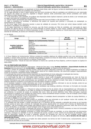 Data: 04/01/2012 20:02:04. Local: TJ-RJ

Ano 4 – nº 84/2012                                             Data de Disponibilização: quarta-feira, 4 de janeiro
Caderno I – Administrativo                                     Data de Publicação: quinta-feira, 5 de janeiro                                         82
9. O candidato com deficiência, se classificado na forma deste Edital, além de figurar na lista de classificação geral, terá seu nome
constante da lista específica de candidatos com deficiência.
10. As vagas definidas no item 2 deste Capítulo que não forem providas por falta de candidatos com deficiência ou por reprovação
em alguma das etapas do Concurso, esgotada a listagem especial, serão preenchidas pelos demais candidatos com estrita
observância à ordem classificatória.
11. A não observância, pelo candidato, de qualquer das disposições deste Capítulo implicará a perda do direito a ser nomeado para
as vagas reservadas aos candidatos com deficiência.
12. O laudo médico apresentado terá validade somente para este Concurso Público e não será devolvido.
13. Após a investidura do candidato, a deficiência não poderá ser arguida para justificar a concessão de readaptação ou
aposentadoria por invalidez.
14. Se novas vagas forem oferecidas durante o prazo de validade do concurso, 5% (cinco por cento) dessas também serão
destinados a candidatos com deficiência.
15. As vagas disponíveis na validade do concurso, que não forem providas por falta do candidato, por reprovação de algum
candidato em alguma fase do concurso, por contra-indicação na perícia médica ou outro motivo, poderão ser preenchidas pelos
demais aprovados, observados os critérios estipulados no item 10 deste Capítulo, cabendo ao Tribunal determinar quais as Regiões
deverão ser atendidas, de acordo com interesse e necessidade.

VI. DA PROVA
        O Concurso constará de:
                                                                                                                   Nºo de
                   Cargo                                               Prova                                                                Duração
                                                                                                                  Questões
                                              Objetiva de Conhecimentos Teóricos:
                                              Grupo I
                                              Português                                                               30
          Analista Judiciário                 Raciocínio lógico-matemático                                             5
            Especialidade                     Grupo II                                                                                     4 h 30 min
         Analista de Sistemas                 Legislação                                                              10
                                              Grupo III
                                              Conhecimentos Específicos                                               25
                                              Discursiva – Estudo de Caso                                              2

2. A Prova Objetiva de Conhecimentos Teóricos constará de questões objetivas de múltipla escolha (com cinco alternativas cada
questão) e versará sobre assuntos do Conteúdo Programático constante do Anexo III deste Edital, de acordo com a descrição das
atribuições do Cargo, conforme descrito no Capítulo II deste Edital.
3. A Prova Discursiva – Estudo de Caso será realizada no mesmo dia e período da Prova Objetiva, conforme disposto no Capítulo IX
deste Edital.

VII. DA PRESTAÇÃO DAS PROVAS
1. A aplicação das Provas Objetivas e Discursivas – Estudo de Caso para o cargo Analista Judiciário – Especialidade Analista de
Sistemas está prevista para o dia 11/03/2012, no período da manhã, na Cidade do Rio de Janeiro/RJ.
1.1 Caso o número de candidatos inscritos exceda a oferta de lugares adequados existentes nos colégios localizados na Cidade de
realização de prova, a Fundação Carlos Chagas poderá alocá-los em cidades próximas, não assumindo qualquer responsabilidade
quanto ao transporte e alojamento desses candidatos.
1.2 A aplicação das provas na data prevista dependerá da disponibilidade de locais adequados à realização das mesmas.
1.3 Havendo alteração da data prevista, as provas poderão ocorrer em domingos ou feriados.
2. A confirmação da data e as informações sobre horários e locais serão divulgadas oportunamente por meio de Aviso de
Convocação para as Provas a ser publicado no Diário da Justiça Eletrônico, no endereço (www.concursosfcc.com.br) e por meio de
Cartões Informativos que serão encaminhados aos candidatos por correio eletrônico (e-mail). Para tanto, é fundamental que o
endereço eletrônico constante no Formulário de Inscrição esteja completo e correto.
2.1 O candidato receberá o Cartão Informativo por e-mail, no endereço eletrônico informado no ato da inscrição, sendo de sua
exclusiva responsabilidade a manutenção/atualização de seu correio eletrônico.
2.1.1Não serão encaminhados Cartões Informativos de candidatos cujo endereço eletrônico informado no Formulário de Inscrição
esteja incompleto ou incorreto.
2.1.2A Fundação Carlos Chagas e o Tribunal de Justiça do Estado do Rio de Janeiro não se responsabilizam por informações de
endereço incorretas, incompletas ou por falha na entrega de mensagens eletrônicas causada por endereço eletrônico incorreto ou
por problemas no provedor de acesso do candidato tais como: caixa de correio eletrônico cheia, filtros anti-spam, eventuais
truncamentos ou qualquer outro problema de ordem técnica, sendo aconselhável sempre consultar o site da Fundação Carlos Chagas
para verificar as informações que lhe são pertinentes.
2.2 A comunicação feita por e-mail é meramente informativa. O candidato deverá acompanhar no Diário da Justiça Eletrônico, a
publicação do Aviso de Convocação para Provas.
2.2.1 O envio de comunicação pessoal dirigida ao candidato, ainda que extraviada ou por qualquer motivo não recebida, não
desobriga o candidato do dever de consultar o Aviso de Convocação para Provas.
3. O candidato que não receber o Cartão Informativo até o 3º (terceiro) dia que antecede a aplicação das provas ou em havendo
dúvidas quanto ao local, data e horários de realização das provas, deverá entrar em contato com o Serviço de Atendimento ao
Candidato – SAC da Fundação Carlos Chagas, pelo telefone (0XX11) 3723-4388, de segunda a sexta-feira, úteis, das 10 às 16 horas
(horário de Brasília), ou consultar o site da Fundação Carlos Chagas (www.concursosfcc.com.br).
4. Ao candidato só será permitida a realização das provas na respectiva data, local e horários constantes no Aviso de Convocação
para Provas, no Cartão Informativo e no site da Fundação Carlos Chagas.
5. Os eventuais erros de digitação verificados no Cartão Informativo enviado ao candidato, ou erros observados nos documentos
impressos, entregues ao candidato no dia da realização das provas, quanto a nome, número de documento de identidade, sexo,
data de nascimento, função de jurado e endereço, deverão ser corrigidos por meio do site da Fundação Carlos Chagas
(www.concursosfcc.com.br), de acordo com as instruções constantes da página do Concurso, até o terceiro dia útil após a
aplicação das Provas.
5.1 O candidato que não solicitar as correções dos dados pessoais nos termos do item 5 deverá arcar, exclusivamente, com as
consequências advindas de sua omissão.

          Publicação Oficial do Tribunal de Justiça do Estado do Rio de Janeiro – Lei Federal nº 11.419/2006, art. 4º e Resolução TJ/OE nº 10/2008.



                                   www.concursovirtual.com.br
 