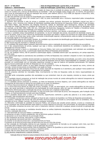 Data: 04/01/2012 20:02:05. Local: TJ-RJ

Ano 4 – nº 84/2012                                             Data de Disponibilização: quarta-feira, 4 de janeiro
Caderno I – Administrativo                                     Data de Publicação: quinta-feira, 5 de janeiro                                         83
6. Caso haja inexatidão na informação relativa à opção de Cargo e/ou à condição de pessoa com deficiência, o candidato deverá
entrar em contato com o Serviço de Atendimento ao Candidato – SAC da Fundação Carlos Chagas com, no mínimo, 48 (quarenta e
oito) horas de antecedência da data de realização das provas, pelo telefone (0XX11) 3723-4388 (de segunda a sexta-feira, úteis,
das 10 às 16 horas, horário de Brasília).
6.1 Não será admitida troca de opção de Cargo/Região e/ou Cidade de Realização de Prova.
6.2 O candidato que não entrar em contato com o SAC no prazo mencionado será o exclusivo responsável pelas consequências
advindas de sua omissão.
7. Somente será admitido à sala de provas o candidato que estiver portando documento de identidade original que bem o
identifique, como: Carteiras e/ou Cédulas de Identidade expedidas pelas Secretarias de Segurança Pública, pelas Forças Armadas,
pela Polícia Militar, pelo Ministério das Relações Exteriores; Cédula de Identidade para Estrangeiros; Cédulas de Identidade
fornecidas por Órgãos Públicos ou Conselhos de Classe que, por força de Lei Federal, valem como documento de identidade, como
por exemplo, as da OAB, CREA, CRM, CRC etc.; Certificado de Reservista; Passaporte; Carteira de Trabalho e Previdência Social,
bem como Carteira Nacional de Habilitação (com fotografia, na forma da Lei nº 9.503/97).
7.1 Os documentos deverão estar em perfeitas condições, de forma a permitir, com clareza, a identificação do candidato.
7.2 Caso o candidato esteja impossibilitado de apresentar, no dia de realização das provas, documento de identidade original, por
motivo de perda, roubo ou furto, deverá ser apresentado documento que ateste o registro da ocorrência em órgão policial, expedido
há, no máximo 30 (trinta) dias, sendo, então, submetido à identificação especial, compreendendo coleta de dados, de assinaturas e
de impressão digital em formulário próprio.
7.3 A identificação especial será exigida, também, do candidato cujo documento de identificação gere dúvidas quanto à fisionomia, à
assinatura ou à condição de conservação do documento.
8. Não haverá segunda chamada ou repetição de prova.
8.1 O candidato não poderá alegar quaisquer desconhecimentos sobre a realização da prova como justificativa de sua ausência.
8.2 O não comparecimento às provas, qualquer que seja o motivo, caracterizará desistência do candidato e resultará em sua
eliminação do Concurso Público.
9. Objetivando garantir a lisura e a idoneidade do Concurso Público, bem como sua autenticidade, será solicitado aos candidatos,
quando da aplicação das provas, a autenticação digital das Folhas de Respostas personalizadas.
9.1 Se, por qualquer motivo, não for possível a autenticação digital, o candidato deverá apor sua assinatura, em campo específico,
por três vezes.
9.2 A autenticação digital (ou assinaturas) dos candidatos na Folha de Respostas visa a atender o disposto no item 2 do Capítulo XV,
deste Edital.
10. Na Prova Objetiva, o candidato deverá assinalar as respostas na Folha de Respostas personalizada, que será o único documento
válido para a correção da prova. O preenchimento da Folha de Respostas será de inteira responsabilidade do candidato, que deverá
proceder em conformidade com as instruções específicas contidas na capa do Caderno de Questões personalizado. Em hipótese
alguma haverá substituição da Folha de Respostas por erro do candidato.
10.1 O candidato deverá conferir os seus dados pessoais impressos na Folha de Respostas, em especial seu nome, número de
inscrição, número do documento de identidade e sua opção de Cargo.
10.2 Não deverá ser feita nenhuma marca fora do campo reservado às respostas ou à assinatura, pois qualquer marca poderá ser
lida pelas leitoras óticas, prejudicando o desempenho do candidato.
10.3 Os prejuízos advindos de marcações feitas incorretamente na Folha de Respostas serão de inteira responsabilidade do
candidato.
10.4 Não serão computadas questões não assinaladas ou que contenham mais de uma resposta, emenda ou rasura, ainda que
legível.
11. O candidato deverá comparecer ao local de realização das provas munido de caneta esferográfica de material transparente de
tinta preta, lápis preto nº 2 e borracha.
11.1 O candidato deverá preencher os alvéolos, na Folha de Respostas da Prova Objetiva, com caneta esferográfica de material
transparente de tinta preta ou reforçá-los com grafite na cor preta, se necessário.
12. A Prova Discursiva deverá ser redigida de forma clara e sem rasuras.
12.1 A Prova Discursiva deverá ser feita pelo próprio candidato, à mão, em letra legível, com caneta esferográfica de tinta azul ou
preta, não sendo permitida a interferência e/ou participação de outras pessoas, salvo em caso de candidato que tenha solicitado
atendimento diferenciado para a realização das provas, de acordo com o Capítulo V deste Edital.
12.2 Somente quando devidamente autorizado, no caso de auxílio para transcrição da prova, será designado, pela Fundação Carlos
Chagas, um fiscal devidamente treinado para essa finalidade.
12.3 O candidato deverá ditar o texto a ser transcrito, especificando oralmente a grafia das palavras e os sinais gráficos de
pontuação. Este procedimento será gravado.
13. O candidato, ao terminar a prova, entregará ao fiscal da sala o Caderno de Questões e as Folhas de Respostas personalizadas.
14. Durante a realização das Provas não será permitida nenhuma espécie de consulta ou comunicação entre os candidatos, nem a
utilização de livros, códigos, manuais, impressos ou quaisquer anotações.
15. Motivarão a eliminação do candidato do Concurso Público, sem prejuízo das sanções penais cabíveis, a burla ou a tentativa de
burla a quaisquer das normas definidas neste Edital ou a outras relativas ao Concurso, aos comunicados, às Instruções ao Candidato
ou às Instruções constantes da prova, bem como o tratamento indevido e descortês a qualquer pessoa envolvida na aplicação das
provas.
16. Por medida de segurança os candidatos deverão deixar as orelhas totalmente descobertas, à observação dos fiscais de sala,
durante a realização das provas.
17. Será eliminado do Concurso Público o candidato que:
a) apresentar-se após o horário estabelecido, não se admitindo qualquer tolerância;
b) apresentar-se em local diferente da convocação oficial;
c) não comparecer às provas, seja qual for o motivo alegado;
d) não apresentar documento que bem o identifique;
e) ausentar-se da sala de provas sem o acompanhamento do fiscal;
f) ausentar-se do local de provas antes de decorrida uma hora do início das provas;
g) fizer anotação de informações relativas às suas respostas no comprovante de inscrição ou em qualquer outro meio, que não o
autorizado pela Fundação Carlos Chagas no dia da aplicação das provas;
h) ausentar-se da sala de provas levando Folha de Respostas, Caderno de Questões ou outros materiais não permitidos;
i) estiver portando armas, mesmo que possua o respectivo porte;
j) lançar mão de meios ilícitos para a execução das provas;
k) não devolver integralmente o material recebido;
          Publicação Oficial do Tribunal de Justiça do Estado do Rio de Janeiro – Lei Federal nº 11.419/2006, art. 4º e Resolução TJ/OE nº 10/2008.



                                   www.concursovirtual.com.br
 
