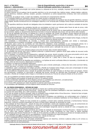 Data: 04/01/2012 20:02:06. Local: TJ-RJ

Ano 4 – nº 84/2012                                             Data de Disponibilização: quarta-feira, 4 de janeiro
Caderno I – Administrativo                                     Data de Publicação: quinta-feira, 5 de janeiro                                         84
l) for surpreendido em comunicação com outras pessoas ou utilizando-se de livro, anotação, impresso não permitido ou máquina
calculadora ou similar;
m) estiver fazendo uso de qualquer tipo de aparelho eletrônico ou de comunicação (bip, telefone celular, relógios digitais, walkman,
agenda eletrônica, notebook, palmtop, receptor, gravador, smartphone ou outros equipamentos similares), bem como protetores
auriculares;
n) perturbar, de qualquer modo, a ordem dos trabalhos, incorrendo em comportamento indevido.
17.1 O candidato poderá ser submetido a detector de metais durante a realização da prova.
18. Os candidatos que estiverem portando óculos escuros, protetores auriculares e/ou qualquer tipo de aparelho eletrônico, inclusive
relógio digital, deverão acondicioná-los em embalagem específica a ser fornecida pela Fundação Carlos Chagas exclusivamente para
tal fim.
18.1 Os aparelhos eletrônicos deverão ser desligados antes de embalados e assim permanecer até a saída do candidato do local de
prova.
18.2 Os pertences pessoais dos candidatos deverão ser acomodados em local a ser indicado pelos fiscais de sala de prova, onde
deverão ficar durante todo o período de permanência dos candidatos na sala de prova.
18.3 A Fundação Carlos Chagas e o Tribunal de Justiça do Estado do Rio de Janeiro não se responsabilizarão por perda ou extravio
de documentos, objetos ou equipamentos eletrônicos ocorridos no local de realização das provas, nem por danos neles causados.
19. No dia da realização das provas, na hipótese de o nome do candidato não constar nas listagens oficiais relativas aos locais de
prova estabelecidos no Aviso de Convocação, a Fundação Carlos Chagas procederá a inclusão do candidato, desde que apresente
comprovação de pagamento, mediante preenchimento de formulário específico.
19.1 A inclusão de que trata o item 19 será realizada de forma condicional e será analisada pela Fundação Carlos Chagas, na fase do
Julgamento das Provas Objetivas, com o intuito de verificar a pertinência da referida inscrição.
19.2 Constatada a improcedência da inscrição, a mesma será automaticamente cancelada sem direito a reclamação,
independentemente de qualquer formalidade, considerados nulos todos os atos dela decorrentes.
20. Quando, após a prova, for constatado, por meio eletrônico, estatístico, visual, grafológico ou por investigação policial, ter o
candidato utilizado processos ilícitos, sua prova será anulada e o candidato será automaticamente eliminado do Concurso.
21. Não haverá, por qualquer motivo, prorrogação do tempo previsto para a aplicação das provas em razão de afastamento do
candidato da sala de prova.
22. Em hipótese nenhuma será realizada qualquer prova fora do local, data e horário determinados.
23. As questões das provas, bem como o gabarito preliminar e posteriormente o gabarito oficial (após análise de recursos) serão
publicadas no Diário da Justiça Eletrônico.
23.1 O candidato, no primeiro dia útil subsequente a aplicação das provas, deverá consultar o site www.concursosfcc.com.br para
tomar conhecimento da(s) data(s) prevista(s) para divulgação dos gabaritos e das questões das Provas.
23.2 As questões da Prova Objetiva ficarão disponíveis pelo prazo de 7 (sete) dias a contar da data de divulgação no site
www.concursosfcc.com.br.
24. Distribuídos os Cadernos de Questões aos candidatos e, na hipótese de serem verificadas falhas de impressão, o Coordenador do
Colégio, antes do início da prova, diligenciará no sentido de:
a) substituir os Cadernos de Questões defeituosos;
b) proceder, em não havendo número suficiente de Cadernos para a devida substituição, a leitura dos itens onde ocorreram falhas,
usando, para tanto, um Caderno de Questões completo;
c) estabelecer, após o Coordenador do Colégio consultar o Plantão da Fundação Carlos Chagas, prazo para compensação do tempo
usado para regularização do Caderno, se a ocorrência verificar-se após o início da prova.
25. As providências necessárias para a solução de questões decorrentes de casos fortuitos ou de força maior que possam, mesmo
que parcialmente, inviabilizar ou interromper a aplicação das provas, deverão ser definidas pelo Coordenador do Colégio, após
consultar o Plantão da Fundação Carlos Chagas e a Comissão do Concurso do Tribunal de Justiça do Estado do Rio de Janeiro.

VIII. DO JULGAMENTO DA PROVA OBJETIVA DE CONHECIMENTOS TEÓRICOS
1. A Prova Objetiva será avaliada na escala de 0 (zero) a 70 (setenta) pontos.
2. Serão considerados habilitados na Prova Objetiva somente os candidatos que obtiverem, cumulativamente:
a) no mínimo 1 (um) ponto em cada uma das disciplinas de cada Grupo;
b) no mínimo 40% (quarenta por cento) de acertos no total de cada Grupo de Disciplinas.
3. Os candidatos não habilitados na Prova Objetiva serão excluídos do Concurso.

IX . DA PROVA DISCURSIVA – ESTUDO DE CASO
1. A Prova Discursiva – Estudo de Caso será aplicada no mesmo dia e período da Prova Objetiva.
2. Somente serão corrigidas as Provas Discursivas – Estudo de Caso dos candidatos habilitados e mais bem classificados, na forma
do Capítulo VIII deste Edital, até a 100ª (centésimo) classificação.
3. Em caso de empate na última colocação, todos os candidatos nessa condição terão a Prova Discursiva – Estudo de Caso corrigida.
Os demais candidatos serão automaticamente eliminados do Concurso.
4. Dentre os candidatos que concorrerem às vagas reservadas a candidatos com deficiência, em conformidade com o Capítulo V
deste Edital, será corrigida a Prova Discursiva – Estudo de Caso de todos os candidatos habilitados na Prova Objetiva, na forma do
Capítulo VIII deste Edital.
5. A Prova Discursiva – Estudo de Caso constará de 2 questões e versará sobre conteúdo pertinente a Conhecimentos Teóricos
Específicos, conforme conteúdo programático do Anexo III deste Edital, adequado às atribuições do cargo.
6. Na avaliação da Prova Discursiva – Estudo de Caso será considerado o acerto das respostas dadas, o grau de conhecimento do
tema demonstrado pelo candidato, a fluência e a coerência da exposição e a correção gramatical da linguagem.
7. A nota será prejudicada, proporcionalmente, caso ocorra abordagem tangencial, parcial ou diluída em meio a divagações e/ou
colagem de textos e de questões apresentados na prova.
8. Na aferição do critério de correção gramatical, por ocasião da avaliação do desempenho na Prova Discursiva – Estudo de Caso a
que se refere esse Capítulo, poderão os candidatos valer-se das normas ortográficas em vigor antes ou depois daquelas
implementadas pelo Decreto Presidencial nº 6.583, de 29 de setembro de 2008, em decorrência do período de transição previsto no
art. 2º, parágrafo único da citada norma, que estabeleceu o Acordo Ortográfico da Língua Portuguesa.
9. Será atribuída nota zero à questão da Prova Discursiva – Estudo de Caso que:
a) fugir à modalidade de texto solicitada e/ou ao tema proposto;
b) apresentar textos sob forma não articulada verbalmente (apenas com desenhos, números e palavras soltas ou em versos) ou
qualquer fragmento de texto escrito fora do local apropriado;
c) for assinada fora do local apropriado;
          Publicação Oficial do Tribunal de Justiça do Estado do Rio de Janeiro – Lei Federal nº 11.419/2006, art. 4º e Resolução TJ/OE nº 10/2008.



                                   www.concursovirtual.com.br
 