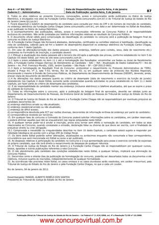 Data: 04/01/2012 20:02:09. Local: TJ-RJ

Ano 4 – nº 84/2012                                             Data de Disponibilização: quarta-feira, 4 de janeiro
Caderno I – Administrativo                                     Data de Publicação: quinta-feira, 5 de janeiro                                         87
6. Todos os atos relativos ao presente Concurso, convocações, avisos e comunicados serão publicados no Diário de Justiça
Eletrônico, e divulgados nos sites da Fundação Carlos Chagas (www.concursosfcc.com.br) e do Tribunal de Justiça do Estado do Rio
de Janeiro (www.tjrj.jus.br).
7. Ficará disponível o boletim de desempenho do candidato para consulta por meio do CPF e do número de inscrição do candidato,
no endereço eletrônico da Fundação Carlos Chagas (www.concursosfcc.com.br), em data a ser determinada no Edital de Resultado,
a ser publicado no Diário de Justiça Eletrônico.
8. O acompanhamento das publicações, editais, avisos e comunicados referentes ao Concurso Público é de responsabilidade
exclusiva do candidato. Não serão prestadas por telefone informações relativas ao resultado do Concurso Público.
9. O documento oficial válido para comprovação da classificação do candidato no concurso será a publicação da listagem final do
concurso no Diário da Justiça Eletrônico.
10. A Fundação Carlos Chagas não fornecerá atestados, declarações, certificados ou certidões relativos à habilitação, classificação ou
nota de candidatos, valendo para tal fim o boletim de desempenho disponível no endereço eletrônico da Fundação Carlos Chagas,
conforme item 7 deste Capítulo.
11. Em caso de alteração/correção dos dados pessoais (nome, endereço, telefone para contato, sexo, data de nascimento etc.)
constantes no Formulário de Inscrição, o candidato deverá:
11.1 Efetuar a atualização dos dados pessoais até o terceiro dia útil após a aplicação das provas, conforme estabelecido no item 5 do
Capítulo VII deste Edital, por meio do site www.concursosfcc.com.br.
11.2 Após o prazo estabelecido no item 11.1 até a homologação dos Resultados: encaminhar via Sedex ou Aviso de Recebimento
(AR), à Fundação Carlos Chagas (Serviço de Atendimento ao Candidato - SAC – Ref.: Atualização de Dados Cadastrais/TJ – Rio de
Janeiro – Av. Prof. Francisco Morato, 1565, Jardim Guedala – São Paulo – SP – CEP 05513-900).
11.3 Após a homologação do Resultado Final do Concurso: protocolizar o requerimento no Protocolo Administrativo do TJERJ,
situado à Praça XV, nº 2, sala T-03, térreo, Rio de Janeiro, RJ, ou em qualquer setor de protocolo dos Núcleos Regionais,
direcionando o mesmo à Divisão de Concursos Públicos, do Departamento de Desenvolvimento de Pessoas (DEDEP), devendo, ainda,
anexar cópia de documento de identificação.
11.4 As alterações nos dados pessoais quanto ao critério de desempate (data de nascimento e exercício da função de jurado)
estabelecido nos Capítulo X deste Edital, somente serão consideradas quando solicitadas no prazo estabelecido no item 11.1 deste
Capítulo, por fazer parte do critério de desempate dos candidatos.
12. É de responsabilidade do candidato manter seu endereço (inclusive eletrônico) e telefone atualizados, até que se expire o prazo
de validade do Concurso.
13. Todas as informações sobre o concurso, após a publicação da listagem final de aprovados, deverão ser obtidas junto ao
Departamento de Desenvolvimento de Pessoas, da Diretoria Geral de Gestão de Pessoas do Tribunal de Justiça do Estado do Rio de
Janeiro.
14. O Tribunal de Justiça do Estado do Rio de Janeiro e a Fundação Carlos Chagas não se responsabilizam por eventuais prejuízos ao
candidato decorrentes de:
a) endereço eletrônico errado ou não atualizado;
b) endereço residencial errado ou não atualizado;
c) endereço de difícil acesso;
d) correspondência devolvida pela ECT por razões diversas, decorrentes de informação errônea de endereço por parte do candidato;
e) correspondência recebida por terceiros.
15. Em qualquer fase do concurso a Comissão do Concurso poderá solicitar informações sobre os candidatos, em caráter reservado,
e poderá eliminar aqueles que não se enquadrarem nas regras estipuladas neste Edital
16. A qualquer tempo poder-se-á anular a inscrição, prova e/ou tornar sem efeito a nomeação do candidato, em todos os atos
relacionados ao Concurso, quando constatada a omissão, declaração falsa ou diversa da que devia ser escrita, com a finalidade de
prejudicar direito ou criar obrigação.
16.1 Comprovada a inexatidão ou irregularidades descritas no item 16 deste Capítulo, o candidato estará sujeito a responder por
Falsidade Ideológica de acordo com o artigo 299 do Código Penal.
17. Os itens deste Edital poderão sofrer alterações, atualizações ou acréscimos enquanto não consumada a fase correspondente,
circunstância que será mencionada em Edital ou aviso a ser publicado.
18. As despesas relativas à participação do candidato no Concurso e à sua apresentação para posse e exercício correrão às expensas
do próprio candidato, que não terá direito a ressarcimento de despesas de qualquer natureza.
19. O Tribunal de Justiça do Estado do Rio de Janeiro e a Fundação Carlos Chagas não se responsabilizam por quaisquer cursos,
textos, apostilas e outras publicações referentes a este Concurso.
20. O não atendimento pelo candidato das condições estabelecidas neste Edital, a qualquer tempo, implicará sua eliminação do
Concurso Público.
21. Decorridos cento e oitenta dias da publicação da homologação do concurso, poderão ser descartados todos os documentos a ele
relativos, inclusive quanto às inscrições, independentemente de qualquer formalidade.
22. As ocorrências não previstas neste Edital, os casos omissos e os casos duvidosos serão resolvidos, em caráter irrecorrível, pelo
Tribunal de Justiça do Estado do Rio de Janeiro e pela Fundação Carlos Chagas, no que a cada um couber.

Rio de Janeiro, 04 de janeiro de 2012.


Desembargador MANOEL ALBERTO REBÊLO DOS SANTOS
Presidente do Tribunal de Justiça do Estado do Rio de Janeiro




          Publicação Oficial do Tribunal de Justiça do Estado do Rio de Janeiro – Lei Federal nº 11.419/2006, art. 4º e Resolução TJ/OE nº 10/2008.



                                   www.concursovirtual.com.br
 