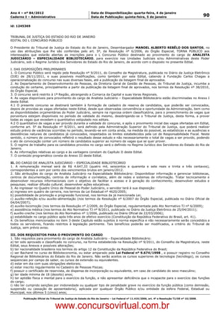 Data: 04/01/2012 20:02:13. Local: TJ-RJ

Ano 4 – nº 84/2012                                             Data de Disponibilização: quarta-feira, 4 de janeiro
Caderno I – Administrativo                                     Data de Publicação: quinta-feira, 5 de janeiro                                         90

id: 1245369


TRIBUNAL DE JUSTIÇA DO ESTADO DO RIO DE JANEIRO
EDITAL DO L CONCURSO PÚBLICO

O Presidente do Tribunal de Justiça do Estado do Rio de Janeiro, Desembargador MANOEL ALBERTO REBÊLO DOS SANTOS, no
uso das atribuições que lhe são conferidas pelo art. 5º, da Resolução nº 6/2006, do Órgão Especial, TORNA PÚBLICO aos
interessados que estarão abertas as inscrições para o L Concurso Público destinado ao provimento do cargo de ANALISTA
JUDICIÁRIO – ESPECIALIDADE BIBLIOTECÁRIO, para exercício nas Unidades Judiciais e/ou Administrativas deste Poder
Judiciário, sob o Regime Jurídico dos Servidores do Estado do Rio de Janeiro, de acordo com o disposto no presente Edital.

I. DAS DISPOSIÇÕES PRELIMINARES
1. O Concurso Público será regido pela Resolução nº 9/2011, do Conselho da Magistratura, publicada no Diário da Justiça Eletrônico
(DJE) de 28/11/2011, e suas possíveis modificações, como também por este Edital, cabendo à Fundação Carlos Chagas a
operacionalização do concurso nas suas diversas fases, até a publicação da listagem final de aprovados.
2. Ao Departamento de Desenvolvimento de Pessoas, da Diretoria Geral de Gestão de Pessoas, do Tribunal de Justiça, incumbe a
condução do certame, principalmente a partir da publicação da listagem final de aprovados, nos termos da Resolução nº 38/2010,
do Órgão Especial.
3. O concurso será restrito à 1ª Região, abrangendo a Comarca da Capital e suas Varas Regionais.
4. As vagas disponíveis para provimento do cargo de Analista Judiciário – Especialidade Bibliotecário estão discriminadas no Anexo I
deste Edital.
4.1 O presente concurso se destinará também à formação de cadastro de reserva de candidatos, que poderão ser convocados,
depois de providas as vagas ofertadas neste Edital, desde que observadas conveniência e oportunidade da Administração, bem como
as disponibilidades orçamentárias do Poder Judiciário, sempre na rigorosa ordem classificatória, para o preenchimento de vagas que
porventura estejam disponíveis no período de validade do mesmo, desobrigando-se o Tribunal de Justiça, desta forma, a prover
todas as vagas que excedam o quantitativo estipulado nos editais.
4.2 O quantitativo de vagas a ser provido durante a validade do concurso, e após o provimento inicial das vagas ofertadas em Edital,
conforme art. 5º da Resolução nº 9/2011, será definido pela Administração Superior do Tribunal de Justiça, que poderá realizar
estudo prévio de vacâncias ocorridas no período, levando-se em conta ainda, na medida do possível, as estatísticas e as ausências e
desistências naturais de candidatos já convocados, respeitados os limites estabelecidos pela Lei de Responsabilidade Fiscal. Neste
sentido, o número de convocados refletirá o resultado desse estudo e não necessariamente o total de vagas a ser provido, podendo
o ato de convocação conter um número de candidatos superior ao número de vagas que se quer prover.
5. O regime de trabalho para os candidatos providos no cargo será o definido no Regime Jurídico dos Servidores do Estado do Rio de
Janeiro.
6. As informações relativas ao cargo e às vantagens constam do Capítulo II deste Edital.
7. O conteúdo programático consta do Anexo III deste Edital.

II. DO CARGO DE ANALISTA JUDICIÁRIO – ESPECIALIDADE BIBLIOTECÁRIO
1. A remuneração mensal será de R$ 4.647,33 (quatro mil, seiscentos e quarenta e sete reais e trinta e três centavos),
correspondentes a cem por cento dos vencimentos brutos em janeiro/2012.
2. São atribuições do cargo de Analista Judiciário na Especialidade Bibliotecário: Disponibilizar informação e gerenciar bibliotecas,
centros de documentação, centros de informação e correlatos, além de redes e sistemas de informação. Tratar tecnicamente e
desenvolver recursos informacionais com o objetivo de facilitar o acesso e à geração do conhecimento; desenvolver estudos e
pesquisas; realizar difusão cultural; desenvolver ações educativas.
3. Ao ingressar no Quadro Único de Pessoal do Poder Judiciário, o servidor terá à sua disposição:
a) ingresso em quadro de carreira, nos termos da Lei Estadual nº 4620/2005;
b) possibilidade de promoção e progressão funcional, nos termos da já mencionada Lei;
c) auxílio-refeição e/ou auxílio-alimentação (nos termos da Resolução nº 6/2007 do Órgão Especial, publicada no Diário Oficial de
04/04/2007);
d) auxílio-locomoção (nos termos da Resolução nº 2/2009, do Órgão Especial, regulamentada pelo Ato Normativo TJ nº 6/2009);
e) assistência médica (nos termos do Ato Normativo TJ nº 8/2011, publicado no Diário da Justiça Eletrônico de 25/04/2011);
f) auxílio-creche (nos termos do Ato Normativo nº 1/2006, publicado no Diário Oficial de 22/03/2006);
g) estabilidade no cargo público após três anos de efetivo exercício (Constituição da República Federativa do Brasil, art. 41).
4. Os benefícios mencionados no item 3 deste Capítulo estão sujeitos à norma específica e não necessariamente serão concedidos a
todos os servidores, ficando restritos à legislação pertinente. Tais benefícios poderão ser modificados, a critério do Tribunal de
Justiça, sem prévio aviso.

III. DOS REQUISITOS PARA O PROVIMENTO DO CARGO
1. São requisitos para provimento do cargo de Analista Judiciário - Especialidade Bibliotecário:
a) ter sido aprovado e classificado no concurso, na forma estabelecida na Resolução nº 9/2011, do Conselho da Magistratura, neste
Edital, seus Anexos e possíveis alterações;
b) ter nacionalidade brasileira nos termos do artigo 12 da Constituição da República Federativa do Brasil;
c) ser Bacharel no curso de Biblioteconomia, ou estar amparado pela Lei Federal nº 9.674/1998 , e possuir registro no Conselho
Regional de Bibliotecários do Estado do Rio de Janeiro. Não serão aceitos os cursos superiores de tecnologia (tecnólogo), os cursos
seqüenciais por campo de saber, os cursos de extensão ou equivalentes.
d) estar em dia com suas obrigações eleitorais;
e) estar inscrito regularmente no Cadastro de Pessoas Físicas;
f) possuir o certificado de reservista, de dispensa de incorporação ou equivalente, em caso de candidato do sexo masculino;
g) ter idade mínima de 18 (dezoito) anos;
h) ter aptidão física e mental para o exercício da função, e não apresentar deficiência que o incapacite para o exercício das funções
do cargo;
i) não ter cumprido sanções por inidoneidade ou qualquer tipo de penalidade grave no exercício da função pública (como demissão,
suspensão ou cassação de aposentadoria), aplicada por qualquer Órgão Público e/ou entidade da esfera Federal, Estadual ou
Municipal, nos últimos 5 (cinco) anos;
          Publicação Oficial do Tribunal de Justiça do Estado do Rio de Janeiro – Lei Federal nº 11.419/2006, art. 4º e Resolução TJ/OE nº 10/2008.



                                   www.concursovirtual.com.br
 