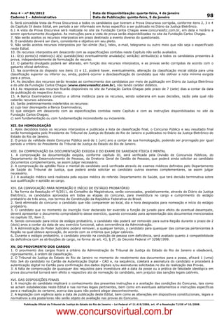 Data: 04/01/2012 20:02:22. Local: TJ-RJ

Ano 4 – nº 84/2012                                             Data de Disponibilização: quarta-feira, 4 de janeiro
Caderno I – Administrativo                                     Data de Publicação: quinta-feira, 5 de janeiro                                         98
6. Será concedida Vista da Prova Discursiva a todos os candidatos que tiveram a Prova Discursiva corrigida, conforme itens 2, 3 e 4
do Capítulo IX deste Edital, em período a ser informado em Aviso específico a ser publicado no Diário da Justiça Eletrônico.
6.1 A vista da Prova Discursiva será realizada no site da Fundação Carlos Chagas www.concursosfcc.com.br, em data e horário a
serem oportunamente divulgados. As instruções para a vista de prova serão disponibilizadas no site da Fundação Carlos Chagas.
7. Não serão aceitos os recursos interpostos em prazo destinado a evento diverso do questionado.
8. O candidato deverá ser claro, consistente e objetivo em seu pleito.
9. Não serão aceitos recursos interpostos por fac-símile (fax), telex, e-mail, telegrama ou outro meio que não seja o especificado
neste Edital.
10. Os recursos interpostos em desacordo com as especificações contidas neste Capítulo não serão avaliados.
11. O(s) ponto(s) relativo(s) à(s) questão(ões) eventualmente anulada(s) será(ão) atribuído(s) a todos os candidatos presentes à
prova, independentemente de formulação de recurso.
12. O gabarito divulgado poderá ser alterado, em função dos recursos interpostos, e as provas serão corrigidas de acordo com o
gabarito oficial definitivo.
13. Na ocorrência do disposto nos itens 11 e 12, poderá haver, eventualmente, alteração da classificação inicial obtida para uma
classificação superior ou inferior ou, ainda, poderá ocorrer a desclassificação do candidato que não obtiver a nota mínima exigida
para a prova.
14. As decisões dos recursos serão levadas ao conhecimento dos candidatos por meio de publicação em Diário da Justiça Eletrônico
e do site da Fundação Carlos Chagas (www.concursosfcc.com.br), não tendo caráter didático.
14.1 As respostas aos recursos ficarão disponíveis no site da Fundação Carlos Chagas pelo prazo de 7 (sete) dias a contar da data
de publicação do respectivo Aviso.
15. A Banca Examinadora constitui a última instância para os recursos, sendo soberana em suas decisões, razão pela qual não
caberão recursos adicionais.
16. Serão preliminarmente indeferidos os recursos:
a) cujo teor desrespeite a Banca Examinadora;
b) que estejam em desacordo com as especificações contidas neste Capítulo e com as instruções disponibilizadas no site da
Fundação Carlos Chagas;
c) sem fundamentação ou com fundamentação inconsistente ou incoerente.

XII. DA HOMOLOGAÇÃO
1. Após decididos todos os recursos interpostos e publicada a lista de classificação final, o Concurso Público e seu resultado final
serão homologados pelo Presidente do Tribunal de Justiça do Estado do Rio de Janeiro e publicados no Diário da Justiça Eletrônico do
Estado do Rio de Janeiro.
2. O prazo de validade deste Concurso Público será de 1 (um) ano a contar de sua homologação, podendo ser prorrogado por igual
período a critério do Presidente do Tribunal de Justiça do Estado do Rio de Janeiro.

XIII. DA COMPROVAÇÃO DA DOCUMENTAÇÃO EXIGIDA E DO EXAME DE SANIDADE FÍSICA E MENTAL
1. A comprovação da documentação exigida, conforme capítulo III, será verificada pela Divisão de Concursos Públicos, do
Departamento de Desenvolvimento de Pessoas, da Diretoria Geral de Gestão de Pessoas, que poderá ainda solicitar ao candidato
documentos complementares, se assim julgar necessário.
2. A comprovação da aptidão física e mental do candidato será verificada através de exames médicos definidos pelo Departamento
de Saúde do Tribunal de Justiça, que poderá ainda solicitar ao candidato outros exames complementares, se assim julgar
necessário.
2.1 A avaliação médica será realizada pela equipe médica do referido Departamento de Saúde, que terá decisão terminativa sobre
sua qualificação e aptidão ao cargo.

XIV. DA CONVOCAÇÃO PARA NOMEAÇÃO E INÍCIO DE ESTÁGIO PROBATÓRIO
1. Na forma da Resolução nº 9/2011, do Conselho da Magistratura, serão convocados, gradativamente, através do Diário da Justiça
Eletrônico, os candidatos aprovados em todas as etapas do concurso, para investidura no cargo e cumprimento do estágio
probatório de três anos, nos termos da Constituição da República Federativa do Brasil.
2. Será eliminado do concurso o candidato que não comparecer ao local, dia e hora designados para nomeação e início do estágio
probatório.
3. O candidato que no momento da inscrição tiver declarado ter exercido a função de jurado para efeito de eventual desempate,
deverá apresentar o documento comprobatório desse exercício, quando convocado para apresentação dos documentos mencionados
no capítulo III, item 2.
4. Sendo convocado para início de estágio probatório, o candidato não poderá ser removido para outra Região durante o prazo de 2
(dois) anos a contar da data de seu exercício funcional, salvo conveniência da Administração.
5. A Administração do Poder Judiciário poderá remover, a qualquer tempo, o candidato para quaisquer das comarcas pertencentes à
Região na qual obteve aprovação, de acordo com os critérios que julgar cabíveis.
6. Durante o estágio probatório, o candidato provido na condição de pessoa com deficiência, será avaliado quanto à compatibilidade
da deficiência com as atribuições do cargo, na forma do art. 43, § 2º, do Decreto Federal nº 3298/1999.

XV. DO PROVIMENTO DOS CARGOS
1. O provimento dos cargos ficará a critério da Administração do Tribunal de Justiça do Estado do Rio de Janeiro e obedecerá,
rigorosamente, à ordem de classificação.
2. O Tribunal de Justiça do Estado do Rio de Janeiro no momento do recebimento dos documentos para a posse, afixará 1 (uma)
foto 3x4 do candidato no Cartão de Autenticação Digital - CAD e, na sequência, coletará a assinatura do candidato e procederá à
autenticação digital no Cartão para confirmação dos dados digitais e/ou assinaturas solicitadas no dia da realização das Provas.
3. A falta de comprovação de quaisquer dos requisitos para investidura até a data da posse ou a prática de falsidade ideológica em
prova documental tornará sem efeito o respectivo ato de nomeação do candidato, sem prejuízo das sanções legais cabíveis.

XVI. DAS DISPOSIÇÕES FINAIS
1. A inscrição do candidato implicará o conhecimento das presentes instruções e a aceitação das condições do Concurso, tais como
se acham estabelecidas neste Edital e nas normas legais pertinentes, bem como em eventuais aditamentos e instruções específicas
para a realização do certame, acerca das quais não poderá alegar desconhecimento.
2. A legislação com vigência após a data de publicação deste Edital, bem como as alterações em dispositivos constitucionais, legais e
normativos a ela posteriores não serão objeto de avaliação nas provas do Concurso.
          Publicação Oficial do Tribunal de Justiça do Estado do Rio de Janeiro – Lei Federal nº 11.419/2006, art. 4º e Resolução TJ/OE nº 10/2008.



                                   www.concursovirtual.com.br
 