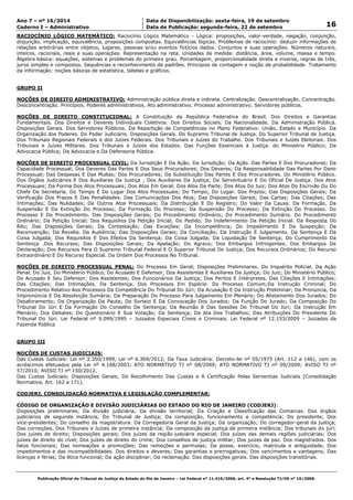 Data: 19/09/2014 21:00:11. Local: TJ-RJ 
Ano 7 – nº 16/2014 Data de Disponibilização: sexta-feira, 19 de setembro 
16 Caderno I – Administrativo Data de Publicação: segunda-feira, 22 de setembro 
RACIOCÍNIO LÓGICO MATEMÁTICO: Raciocínio Lógico Matemático - Lógica: proposições, valor-verdade, negação, conjunção, 
disjunção, implicação, equivalência, proposições compostas. Equivalências lógicas. Problemas de raciocínio: deduzir informações de 
relações arbitrárias entre objetos, lugares, pessoas e/ou eventos fictícios dados. Conjuntos e suas operações. Números naturais, 
inteiros, racionais, reais e suas operações. Representação na reta. Unidades de medida: distância, área, volume, massa e tempo. 
Álgebra básica: equações, sistemas e problemas do primeiro grau. Porcentagem, proporcionalidade direta e inversa, regras de três, 
juros simples e compostos. Sequências e reconhecimento de padrões. Princípios de contagem e noção de probabilidade. Tratamento 
da informação: noções básicas de estatística, tabelas e gráficos. 
GRUPO II 
NOÇÕES DE DIREITO ADMINISTRATIVO: Administração pública direta e indireta. Centralização. Descentralização. Concentração. 
Desconcentração. Princípios. Poderes administrativos. Ato administrativo. Processo administrativo. Servidores públicos. 
NOÇÕES DE DIREITO CONSTITUCIONAL: A Constituição da República Federativa do Brasil. Dos Direitos e Garantias 
Fundamentais. Dos Direitos e Deveres Individuais Coletivos. Dos Direitos Sociais. Da Nacionalidade. Da Administração Pública. 
Disposições Gerais. Dos Servidores Públicos. Da Repartição de Competências no Plano Federativo: União, Estado e Município. Da 
Organização dos Poderes. Do Poder Judiciário. Disposições Gerais. Do Supremo Tribunal de Justiça. Do Superior Tribunal de Justiça. 
Dos Tribunais Regionais Federais e dos Juízes Federais. Dos Tribunais e Juízes do Trabalho. Dos Tribunais e Juízes Eleitorais. Dos 
Tribunais e Juízes Militares. Dos Tribunais e Juízes dos Estados. Das Funções Essenciais à Justiça. do Ministério Público; Da 
Advocacia Pública; Da Advocacia e Da Defensoria Pública. 
NOÇÕES DE DIREITO PROCESSUAL CIVIL: Da Jurisdição E Da Ação; Da Jurisdição; Da Ação. Das Partes E Dos Procuradores; Da 
Capacidade Processual; Dos Deveres Das Partes E Dos Seus Procuradores; Dos Deveres; Da Responsabilidade Das Partes Por Dano 
Processual; Das Despesas E Das Multas; Dos Procuradores; Da Substituição Das Partes E Dos Procuradores. Do Ministério Público. 
Dos Órgãos Judiciários E Dos Auxiliares Da Justiça ; Dos Auxiliares Da Justiça; Do Serventuário E Do Oficial De Justiça. Dos Atos 
Processuais; Da Forma Dos Atos Processuais; Dos Atos Em Geral; Dos Atos Da Parte; Dos Atos Do Juiz; Dos Atos Do Escrivão Ou Do 
Chefe De Secretaria. Do Tempo E Do Lugar Dos Atos Processuais; Do Tempo; Do Lugar. Dos Prazos; Das Disposições Gerais; Da 
Verificação Dos Prazos E Das Penalidades. Das Comunicações Dos Atos; Das Disposições Gerais; Das Cartas; Das Citações; Das 
Intimações; Das Nulidades; De Outros Atos Processuais; Da Distribuição E Do Registro; Do Valor Da Causa. Da Formação, Da 
Suspensão E Da Extinção Do Processo; Da Formação Do Processo; Da Suspensão Do Processo; Da Extinção Do Processo. Do 
Processo E Do Procedimento. Das Disposições Gerais; Do Procedimento Ordinário; Do Procedimento Sumário. Do Procedimento 
Ordinário; Da Petição Inicial; Dos Requisitos Da Petição Inicial; Do Pedido; Do Indeferimento Da Petição Inicial. Da Resposta Do 
Réu; Das Disposições Gerais; Da Contestação; Das Exceções; Da Incompetência; Do Impedimento E Da Suspeição; Da 
Reconvenção; Da Revelia. Da Audiência; Das Disposições Gerais; Da Conciliação; Da Instrução E Julgamento. Da Sentença E Da 
Coisa Julgada; Dos Requisitos E Dos Efeitos Da Sentença; Da Coisa Julgada; Da Liquidação De Sentença; Do Cumprimento Da 
Sentença .Dos Recursos; Das Disposições Gerais; Da Apelação; Do Agravo; Dos Embargos Infringentes; Dos Embargos De 
Declaração; Dos Recursos Para O Supremo Tribunal Federal E O Superior Tribunal De Justiça; Dos Recursos Ordinários; Do Recurso 
Extraordinário E Do Recurso Especial. Da Ordem Dos Processos No Tribunal. 
NOÇÕES DE DIREITO PROCESSUAL PENAL: Do Processo Em Geral; Disposições Preliminares. Do Inquérito Policial. Da Ação 
Penal. Do Juiz, Do Ministério Público, Do Acusado E Defensor, Dos Assistentes E Auxiliares Da Justiça; Do Juiz; Do Ministério Público; 
Do Acusado E Seu Defensor; Dos Assistentes; Dos Funcionários Da Justiça; Dos Peritos E Intérpretes. Das Citações E Intimações; 
Das Citações; Das Intimações. Da Sentença. Dos Processos Em Espécie. Do Processo Comum;Da Instrução Criminal; Do 
Procedimento Relativo Aos Processos Da Competência Do Tribunal Do Júri; Da Acusação E Da Instrução Preliminar; Da Pronúncia, Da 
Impronúncia E Da Absolvição Sumária; Da Preparação Do Processo Para Julgamento Em Plenário; Do Alistamento Dos Jurados; Do 
Desaforamento; Da Organização Da Pauta; Do Sorteio E Da Convocação Dos Jurados; Da Função Do Jurado; Da Composição Do 
Tribunal Do Júri E Da Formação Do Conselho De Sentença; Da Reunião E Das Sessões Do Tribunal Do Júri; Da Instrução Em 
Plenário; Dos Debates; Do Questionário E Sua Votação; Da Sentença; Da Ata Dos Trabalhos; Das Atribuições Do Presidente Do 
Tribunal Do Júri. Lei Federal nº 9.099/1995 – Juizados Especiais Cíveis e Criminais. Lei Federal nº 12.153/2009 – Juizados da 
Fazenda Pública 
GRUPO III 
NOÇÕES DE CUSTAS JUDICIAIS: 
Das Custas Judiciais: Lei nº 3.350/1999, Lei nº 6.369/2012; Da Taxa Judiciária: Decreto-lei nº 05/1975 (Art. 112 a 146), com os 
acréscimos efetuados pela Lei nº 4.168/2003; ATO NORMATIVO TJ nº 08/2009; ATO NORMATIVO TJ nº 09/2009; AVISO TJ nº 
57/2010; AVISO TJ nº 150/2012. 
Das Custas Judiciais; Disposições Gerais; Do Recolhimento Das Custas e A Certificação Pelas Serventias Judiciais (Consolidação 
Normativa, Art. 162 a 171). 
CODJERJ, CONSOLIDAÇÃO NORMATIVA E LEGISLAÇÃO COMPLEMENTAR: 
CÓDIGO DE ORGANIZAÇÃO E DIVISÃO JUDICIÁRIAS DO ESTADO DO RIO DE JANEIRO (CODJERJ): 
Disposições preliminares; Da divisão judiciária; Da divisão territorial; Da Criação e Classificação das Comarcas. Dos órgãos 
judiciários de segunda instância; Do Tribunal de Justiça; Da composição, funcionamento e competência; Do presidente; Dos 
vice-presidentes; Do conselho da magistratura. Da Corregedoria Geral da Justiça; Da organização; Do corregedor-geral da justiça; 
Das correições. Dos Tribunais e Juízes de primeira instância; Da composição da justiça de primeira instância; Dos tribunais do júri; 
Dos juízes de direito; Disposições gerais; Dos juízes da região judiciária especial; Dos juízes das demais regiões judiciárias; Dos 
juízes de direito do cível; Dos juízes de direito do crime; Dos conselhos de justiça militar; Dos juízes de paz. Dos magistrados. Dos 
fatos funcionais; Das nomeações e promoções; Das remoções e permutas; Da posse, exercício, matrícula e antiguidade; Dos 
impedimentos e das incompatibilidades. Dos direitos e deveres; Das garantias e prerrogativas; Dos vencimentos e vantagens; Das 
licenças e férias; Da ética funcional; Da ação disciplinar; Da reclamação. Das disposições gerais. Das disposições transitórias. 
Publicação Oficial do Tribunal de Justiça do Estado do Rio de Janeiro – Lei Federal nº 11.419/2006, art. 4º e Resolução TJ/OE nº 10/2008. 
 