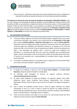 TRIBUNAL DE JUSTIÇA DO ESTADO DE RONDÔNIA
EDITAL N° 01, DE 14 DE JULHO DE 2015
TRIBUNAL DE JUSTIÇA DO ESTADO DE RONDÔNIA | CONCURSO PÚBLICO 1
PODER JUDICIÁRIO DO
ESTADO DE RONDÔNIA
EDITAL Nº 01/2015 – ABERTURA DE CONCURSO PÚBLICO PARA PROVIMENTO DE VAGAS E FORMAÇÃO DE
CADASTRO DE RESERVA DO QUADRO DE PESSOAL EFETIVO DO PODER JUDICIÁRIO DE RONDÔNIA
O Presidente do Tribunal de Justiça do Estado de Rondônia, desembargador ROWILSON TEIXEIRA, tendo
em vista o disposto na Constituição do Estado de Rondônia, na Lei Complementar Estadual nº 68, de 9 de
dezembro de 1992, e suas alterações, no Regimento Interno do Tribunal de Justiça e na Lei Complementar
Estadual nº 568, de 29 de março de 2010, e suas alterações, torna público aos interessados que estarão
abertas as inscrições para o Concurso Público destinado ao provimento de 153 (cento e cinquenta e três)
vagas e formação de cadastro de reserva para os cargos de Analista Judiciário, de Nível Superior, e Técnico
Judiciário, de Nível Médio, de acordo com o disposto no presente Edital.
1. DAS DISPOSIÇÕES PRELIMINARES
1.1 O Concurso Público regido por este Edital, pelos diplomas legais e regulamentares, seus anexos
e posteriores retificações, caso existam, visa ao preenchimento de 43 (quarenta e três) vagas
para o cargo de Analista Judiciário e 110 (cento e dez) vagas para o cargo de Técnico Judiciário,
observado o prazo de validade deste Edital, respeitando o percentual mínimo de 10% (dez por
cento) das vagas para candidatos com deficiência, previsto na Lei Estadual nº 515, de 04 de
outubro de 1993, e no § 2º do Art. 8º da Lei Complementar Estadual nº 68, de 9 de dezembro de
1992, e suas alterações, que dispõem sobre a reserva de vagas para candidatos com
deficiências, e o percentual de 20% (vinte por cento) aos candidatos que se autodeclararem
negros, previsto na Resolução nº 203, de 23 de junho de 2015, do Conselho Nacional de Justiça.
O concurso será executado sob a responsabilidade da Fundação Getulio Vargas, doravante
denominada FGV.
1.2 A inscrição do candidato implicará a concordância plena e integral com os termos deste Edital,
seus anexos, eventuais alterações e legislação vigente.
2. DO PROCESSO DE SELEÇÃO
2.1 A seleção dos candidatos se dará por meio de Prova Escrita Objetiva e de Prova Escrita
Discursiva, ambas de caráter eliminatório e classificatório.
2.2 Os resultados serão divulgados na Internet, no seguinte endereço eletrônico:
www.fgv.br/fgvprojetos/concursos/tjro.
2.3 As provas serão realizadas no estado de Rondônia, nas seguintes cidades: Porto Velho,
Ariquemes, Buritis, Cacoal, Cerejeiras, Costa Marques, Guajará-Mirim, Jaru, Ji-Paraná,
Machadinho d’Oeste, Rolim de Moura, São Francisco do Guaporé, São Miguel do Guaporé e
Vilhena.
2.4 Caso o número de candidatos inscritos exceda a oferta de lugares existentes nas cidades
relacionadas no item 2.3, a FGV se reserva o direito de alocá-los em cidades próximas à
determinada para aplicação das provas, não assumindo, entretanto, qualquer responsabilidade
quanto ao deslocamento e à hospedagem desses candidatos.
2.5 Todos os horários definidos neste Edital, em seus anexos e em comunicados oficiais têm como
referência o horário oficial da cidade de Porto Velho-RO.
 