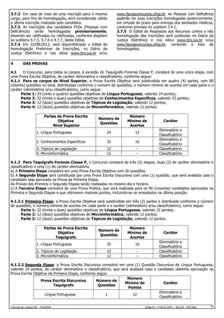 3.7.2 Em caso de mais de uma inscrição para o mesmo
cargo, para fins de homologação, será considerada válida
a última inscrição realizada pelo candidato.
3.7.3 As inscrições dos candidatos PcDs (Pessoas com
Deficiência) serão homologadas provisoriamente,
devendo ser ratificadas ou retificadas, conforme dispõem
os subitens 9.7.5, 9.7.6 e 9.7.7, deste Edital.
3.7.4 Em 22/08/2012, será disponibilizado o Edital de
Homologação Preliminar de Inscrições, no Diário da
Justiça Eletrônico e nos sítios www.tjrs.jus.br e/ou
4

www.faurgsconcursos.ufrgs.br. As Pessoas com Deficiência
poderão ter suas inscrições homologadas posteriormente,
em virtude do prazo para entrega dos atestados médicos,
conforme previsto no subitem 3.4.1.
3.7.5 O Edital de Respostas aos Recursos contra a não
homologação das inscrições será publicado no Diário da
Justiça Eletrônico e nos sítios www.tjrs.jus.br e/ou
www.faurgsconcursos.ufrgs.br, contendo a lista de
homologados.

DAS PROVAS

4.1
O Concurso, para todos os cargos, à exceção do Taquígrafo Forense Classe P, constará de uma única etapa, com
uma Prova Escrita Objetiva, de caráter eliminatório e classificatório, conforme segue:
4.1.1 Para os cargos de Nível Superior, a Prova Escrita Objetiva será subdividida em quatro (4) partes, com 80
(oitenta) questões no total, distribuídas conforme o número de questões, o número mínimo de acertos em cada parte e o
caráter (eliminatório e/ou classificatório), como segue:
Parte 1: 24 (vinte e quatro) questões objetivas de Língua Portuguesa, valendo 24 pontos;
Parte 2: 32 (trinta e duas) questões objetivas de Conhecimentos Específicos, valendo 32 pontos;
Parte 3: 12 (doze) questões objetivas de Tópicos de Legislação, valendo 12 pontos;
Parte 4: 12 (doze) questões objetivas de Microinformática, valendo 12 pontos.
Partes da Prova Escrita
Objetiva
Nível Superior

Número de
Questões

Número
Mínimo de
Acertos

1. Língua Portuguesa

24

12

2. Conhecimentos Específicos

32

16

3. Tópicos de Legislação
4. Microinformática

12
12

-

Caráter
Eliminatório e
Classificatório
Eliminatório e
Classificatório
Classificatório
Classificatório

4.1.2 Para Taquígrafo Forense Classe P, o Concurso constará de três (3) etapas, duas (2) de caráter eliminatório e
classificatório e uma (1) de caráter eliminatório.
a) A Primeira Etapa consistirá em uma Prova Escrita Objetiva com 56 questões.
b) A Segunda Etapa será constituída por uma Prova Escrita Discursiva com uma (1) questão, que será avaliada caso o
candidato seja aprovado na Prova da Primeira Etapa.
As Provas das Primeira e Segunda Etapas serão realizadas no mesmo dia e horário.
c) A Terceira Etapa consistirá de uma Prova Prática, que será realizada para os 90 (noventa) candidatos aprovados na
Primeira e Segunda Etapas e que obtiverem maiores pontos, incluindo-se os empatados na última posição.
4.1.2.1 Primeira Etapa: a Prova Escrita Objetiva será subdividida em três (3) partes e distribuída conforme o número
de questões, o número mínimo de acertos em cada parte e o caráter (eliminatório e/ou classificatório), como segue:
Parte 1: 32 (trinta e duas) questões objetivas de Língua Portuguesa, valendo 32 pontos;
Parte 2: 12 (doze) questões objetivas de Microinformática, valendo 12 pontos;
Parte 3: 12 (doze) questões objetivas de Tópicos de Legislação, valendo 12 pontos.
Partes da Prova Escrita
Objetiva
Taquígrafo

Número de
Questões

Número
Mínimo de
Acertos

1. Língua Portuguesa

32

16

2. Tópicos de Legislação
3. Microinformática

12
12

-

Caráter
Eliminatório e
Classificatório
Classificatório
Classificatório

4.1.2.2 Segunda Etapa: a Prova Escrita Discursiva consistirá em uma (1) Questão Discursiva de Língua Portuguesa,
valendo 24 pontos, de caráter eliminatório e classificatório, que será avaliada caso o candidato obtenha aprovação na
Prova Escrita Objetiva da Primeira Etapa, conforme segue.
Número
Prova Escrita Discursiva
Número de
Mínimo de
Caráter
Taquígrafo
Questões
Pontos
Eliminatório e
Língua Portuguesa
1
12
Classificatório
Tribunal de Justiça RS – FAURGS

Edital N.º 11/2012 DRH – SELAP - RECSEL

10

 