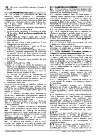 7.13 Não serão encaminhadas respostas individuais a
candidatos.
8.
DO PROVIMENTO DO CARGO
8.1
No decorrer dos procedimentos de posse, os
aprovados
deverão
apresentar
a
documentação
comprobatória de atendimento integral às condições
estabelecidas no subitem 2.6 e 2.7 do presente Edital. Caso
contrário, serão automaticamente eliminados do Concurso.
8.2
A posse estará condicionada à entrega dos
seguintes documentos:
a) cédula de identidade que comprove o atendimento às
alíneas "a" e “b” do subitem 2.6.1;
b) documentos que comprovem o atendimento à alínea
“d” do subitem 2.6.1, conforme especificação do
subitem 2.7;
c) laudo médico que comprove aptidão para a função
pública, expedido pelo Departamento Médico Judiciário;
d) título de eleitor;
e) alvará de folha corrida judicial – válida por 30 dias
(disponível no site www.tjrs.jus.br)
f) certidão de quitação eleitoral – válida por 30 dias
(disponível no site: www.tse.gov.br);
g) se funcionário público (na esfera federal, estadual ou
municipal), apresentar comprovantes de exoneração
ou demissão de todos os órgãos públicos nos quais
tenha trabalhado (obrigatoriedade de apresentação no
dia do exercício);
k) Certificado de Reservista. (para candidatos do sexo
masculino);
l) Cadastro de Pessoa Física (CPF);
m) cartão de inscrição ou extrato de participante do
PIS/PASEP (se cadastrado). Caso não possua número de
inscrição, o Departamento de Recursos Humanos (DRH)
deverá fornecer formulário próprio, que deve ser
entregue pelo servidor no Banco do Brasil.
n) Se participar de gerência ou administração de
empresa privada, de sociedade civil ou exercer
comércio, exceto na qualidade de acionista, cotista ou
comanditário, proceder à alteração contratual.
o) uma (1) foto 3x4 recente.
A entrega dos documentos acima poderá ser efetuada em
cópias simples acompanhadas dos originais, para
conferência, ou em cópias autenticadas. Os documentos
listados nas alíneas “e” e “f” deste subitem devem, no
entanto, ser originais.
8.3
Os candidatos aprovados serão nomeados de
acordo com as necessidades da Administração obedecida
rigorosamente a ordem de classificação constante da
Lista Final de Classificação do Concurso.
8.4
O Tribunal de Justiça reserva-se o direito de
chamar os aprovados por meio de publicação no Diário
de Justiça Eletrônico.
8.5
Durante a realização do Concurso os candidatos
devem manter atualizado o cadastro junto à FAURGS.
Após a homologação do Concurso os candidatos
aprovados obrigam-se a manter atualizados seu e-mail,
telefone e endereço junto ao Departamento de Recursos
Humanos
do
Tribunal
de
Justiça
(drhcadastro2g@tjrs.jus.br), para fins de comunicação
pessoal dos atos decorrentes do presente Concurso.
8.6
Os Concursos terão validade por dois (2) anos,
contada a partir da data de homologação do resultado final,
prorrogável por igual período, a critério da Administração.

Tribunal de Justiça RS – FAURGS

9.
DAS DISPOSIÇÕES FINAIS
9.1
O fornecimento de informações e/ou de documentos
falsos, verificado em qualquer tempo, resultará na anulação
de todos os atos decorrentes da inscrição.
9.2
Qualquer impeditivo legal ou moral relativo a
candidato inscrito, conforme trata o parágrafo único do
artigo 12 da Resolução n.º 431/2003-CM, deverá ser
apresentado, por escrito, no prazo de 15 (quinze) dias da
publicação do Edital de Convocação à Prova e ser entregue
na FAURGS, no endereço mencionado no subitem 1.1, ou,
ainda, remetido por SEDEX, com Aviso de Recebimento
(AR), no mesmo endereço antes especificado.
9.3
Excluir-se-ão, ainda que depois de disponibilizada a
Lista Final de Classificação do Concurso, os candidatos que
não tiverem preenchido as condições para provimento.
9.4
A divulgação dos resultados far-se-á por
disponibilização de Edital no Diário da Justiça Eletrônico,
e, ainda, nos endereços eletrônicos www.tjrs.jus.br e
www.faurgsconcursos.ufrgs.br.
9.5
A homologação do Concurso relativo a cada cargo
poderá ocorrer independentemente.
9.6
Eventuais despesas de deslocamento, transporte,
alimentação ou estadia para a realização do Concurso
ocorrerão por conta dos candidatos.
9.7
Vagas Destinadas a Candidatos inscritos na
condição de Pessoas com Deficiência (PcDs)
9.7.1 Aos candidatos é assegurado o direito de inscrição
no Concurso público de que trata este Edital, desde que
haja compatibilidade entre as atribuições do cargo e a
deficiência declarada, nos termos do artigo 1.º, parágrafo
único, e do artigo 3.º da Lei Estadual n.º 10.228, de
06/07/1994; do Ato Regimental n.º 05/2010, publicado no
Diário da Justiça Eletrônico de 31/08/2010, bem como do
disposto neste Edital.
9.7.2 Quando do preenchimento do requerimento de
inscrição, o candidato deverá declarar se está
inscrevendo-se na condição de pessoa com deficiência e
apresentar documentação conforme o disposto no
subitem 3.4 deste Edital.
9.7.3 A homologação da inscrição na condição de
pessoa com deficiência obedece ao disposto no subitem
3.4 deste Edital.
9.7.4 Os
candidatos
pessoas
com
deficiência
participarão da seleção em igualdade de condições com
os demais no que se refere a conteúdo, avaliação,
duração, equipamento, horário e local de realização da
prova.
9.7.5 Disponibilizado o Edital de Classificação Preliminar
(com o Resultado da Prova Escrita) os candidatos
habilitados como pessoas com deficiência serão
convocados para comparecer ao Departamento Médico
Judiciário, para verificação de existência da deficiência
declarada por ocasião da inscrição do Concurso, a fim de
que seja ratificada ou retificada a inscrição nessa
condição. Os candidatos com deficiência auditiva deverão
apresentar, obrigatoriamente, audiometria no exame
presencial.
9.7.6 No curso dos procedimentos de nomeação, os
candidatos inscritos na condição de pessoas com
deficiência aprovados serão novamente submetidos à
avaliação pelo Departamento Médico Judiciário, para
verificação da existência e de compatibilidade da
deficiência declarada.
9.7.7 Caso um dos laudos médicos (subitens 9.7.5 e
9.7.6) conclua pela inexistência da deficiência, o
candidato permanecerá no Concurso concorrendo em
Edital N.º 11/2012 DRH – SELAP - RECSEL

16

 