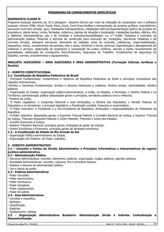 PROGRAMAS DE CONHECIMENTOS ESPECÍFICOS
DESENHISTA CLASSE M
Programa Autocad, desenho 2d, 3d e plotagem - desenho técnico por meio da utilização de computador com o software
autocad, mínimo 2008; Word, Power Point, Excel, Corel Draw;Análise e interpretação de projetos gráficos: arquitetônico,
estrutural (concreto armado, aço), instalações hidrossanitárias, instalações elétricas;Representação gráfica de projetos de
arquitetura: planta baixa, cortes, fachadas, cobertura, plantas de situação e localização, instalações prediais, elétrica, cftv
e telefonia, hidrossanitárias, gás e de combate a incêndios;Acessibilidade; Lei n.º 8.666: licitações e contratos na
administração pública; Materiais e técnicas de construção para execução de: fundações, estruturas metálicas e de
concreto armado, alvenaria estrutural, alvenarias de vedação, pisos de concreto, coberturas, impermeabilização,
esquadrias, vidros, revestimentos de paredes, teto e pisos, divisórias e forros, pinturas; Especificação e planejamento de
materiais e serviços: elaboração de orçamento e composição de custos unitários, parciais e totais; levantamento de
quantidades, elaboração de cronograma físico-financeiro; Segurança do Trabalho: Fundamentos de segurança do
trabalho, normas, procedimentos e equipamentos.
ANALISTA JUDICIÁRIO – ÁREA JUDICIÁRIA E ÁREA ADMINISTRATIVA (Formação Ciências Jurídicas e
Sociais)
1 - DIREITO CONSTITUCIONAL
1.1- Constituição da República Federativa do Brasil
- Princípios Fundamentais: fundamentos e objetivos da República Federativa do Brasil e princípios norteadores das
relações internacionais.
-Direitos e Garantias Fundamentais: direitos e deveres individuais e coletivos; direitos sociais; nacionalidade; direitos
políticos.
- Organização do Estado: organização político-administrativa; a União, os Estados, o Município, o Distrito Federal e os
Territórios; administração pública (disposições gerais e princípios, servidores públicos civis e militares).
- Poderes da União.
- O Poder Legislativo: o Congresso Nacional e suas atribuições; a Câmara dos Deputados; o Senado Federal; os
Deputados e os Senadores; o processo legislativo; a fiscalização contábil, financeira e orçamentária.
- O Poder Executivo: o Presidente e o Vice-Presidente da República; atribuições e responsabilidades do Presidente da
República.
- O Poder Judiciário: disposições gerais; o Supremo Tribunal Federal; o Conselho Nacional de Justiça; o Superior Tribunal
de Justiça; Tribunais Regionais Federais e Juízes Federais; Tribunais e Juízes dos Estados.
- Funções Essenciais à Justiça.
- Sistema Tributário Nacional: princípios gerais; limitações do poder de tributar.
- Ordem Econômica e Financeira: princípios gerais da atividade econômica.
1.2 - A Constituição do Estado do Rio Grande do Sul
- Organização Político-administrativa do Estado.
- Organização dos Poderes: do Poder Judiciário.
2 - DIREITO ADMINISTRATIVO
2.1 – Conceito e Fontes do Direito Administrativo e Princípios informativos e interpretativos do regime
jurídico-administrativo.
2.2 - Administração Pública
- Estrutura Administrativa: conceito; elementos; poderes; organização; órgãos públicos; agentes públicos.
- Atividades Administrativas: conceito, natureza, fins e princípios básicos.
- Poderes e deveres do administrador público.
- Uso e abuso do poder.
2.3 - Poderes Administrativos
- Poder vinculado.
- Poder discricionário.
- Poder hierárquico.
- Poder disciplinar.
- Poder regulamentar.
- Poder de polícia.
2.4 - Atos Administrativos
- Conceito e requisitos.
- Atributos.
- Classificação.
- Espécies.
- Desfazimento: efeitos.
2.5 - Organização Administrativa Brasileira: Administração Direta e Indireta. Centralização e
Descentralização.
Tribunal de Justiça RS – FAURGS

Edital N.º 11/2012 DRH – SELAP - RECSEL

20

 