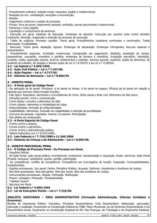 - Procedimento ordinário: petição inicial; requisitos, pedido e indeferimento.
- Resposta do réu: contestação, exceções e reconvenção.
- Revelia.
- Julgamento conforme o estado do processo.
- Provas: ônus da prova; depoimento pessoal; confissão; provas documental e testemunhal.
- Sentença e coisa julgada.
- Liquidação e cumprimento da sentença.
- Execução em geral. Espécies de execução. Embargos do devedor. Execução por quantia certa contra devedor
insolvente. Remição. Suspensão e extinção do processo de execução.
- Tutela de urgência. Processo cautelar. Teoria geral. Procedimentos cautelares nominados e inominados. Tutela
antecipada. Fungibilidade.
- Recursos: Teoria geral. Apelação. Agravo. Embargos de declaração. Embargos infringentes. Recurso especial e
extraordinário.
- Procedimentos especiais. Jurisdição contenciosa: consignação em pagamento, depósito, prestação de contas,
possessórias, usucapião, inventário e partilha, embargos de terceiro e monitória. Jurisdição voluntária: interdição,
curatela, tutela, separação judicial, divórcio, testamentos e codicilos, herança jacente, ausência. Ações de alimentos, de
acidente do trabalho, de despejo e demais ações da Lei n.º 8.245/91 e da Lei n.º 4.504/64.
4.2 - Lei federal n.º 9.099/1995.
4.3 - Ação Civil Pública – Lei n.º 7.347/85.
4.4 - Ação Popular – Lei n.º 4.717/65.
4.5 - Estatuto da Advocacia – Lei n.º 8.906/94.
5 - DIREITO PENAL
5.1 - A Parte geral do Código Penal
- Da aplicação da lei penal. Princípios. A lei penal no tempo. A lei penal no espaço. Eficácia da lei penal em relação a
pessoas que exercem determinadas funções.
- Fato típico. Requisitos, elementos e circunstâncias de crime. Ilícito penal e ilícito civil. Elementos do fato típico.
- Infrações penais: crime e contravenção.
- Crime doloso: conceito e elementos do dolo.
- Crime culposo: elementos e modalidade de culpa.
- Antijuridicidade. Exclusão de antijuridicidade.
- Culpabilidade: elementos. Exclusão da culpabilidade e extinção da punibilidade.
- Concurso de pessoas: requisitos. Autoria. Co-autoria. Participação.
- Dos efeitos da condenação.
5.2 - A Parte Especial do Código Penal
- Crimes contra a pessoa.
- Crimes contra o patrimônio.
- Crimes contra a administração pública.
- Delitos hediondos (Lei n.º 8.072/1990).
5.3 - Leis Federais n.º 7.716/1989 e 11.340/2006
5.4 - Estatuto da Criança e do Adolescente – Lei n.º 8.069/90.
6 - DIREITO PROCESSUAL PENAL
6.1 - O Código de Processo Penal - Do Processo em Geral.
- Inquérito Policial.
- Da Ação Penal: ação penal pública; incondicional; condicional: representação e requisição; titular; denúncia. Ação Penal
Privada: exclusiva; subsidiária; queixa; perdão; perempção.
- Da competência: conflito de competência. Competência por prerrogativa de função. Suspeição. Incompatibilidades.
Impedimentos.
- Sujeitos processuais: Juiz penal. Partes. Ministério Público. Acusado. Defensor. Assistentes e Auxiliares da Justiça.
- Dos Atos processuais. Atos das partes. Atos dos Juízes. Atos dos Auxiliares da Justiça.
- Comunicações processuais. Citação. Intimação. Notificação.
- Prazos: contagem. Preclusão. Tempestividade.
- “Habeas Corpus”.
- Recursos em Geral.
6.2 - Lei Federal n.º 9.099/1995
6.3 - Lei de Execuções Penais – Lei n.º 7.210/84.
ANALISTA JUDICIÁRIO – ÁREA ADMINISTRATIVA (Formação Administração, Ciências Contábeis e
Economia)
Noções de Orçamento Público: Conceitos. Princípios Orçamentários. Ciclo Orçamentário: elaboração, aprovação,
execução e avaliação. Orçamento na Constituição Federal de 1988: Plano Plurianual, Lei de Diretrizes Orçamentárias e Lei
Orçamentária Anual. Orçamento na Constituição Estadual do RS: Das Finanças, da Tributação e do Orçamento Estadual.
Tribunal de Justiça RS – FAURGS

Edital N.º 11/2012 DRH – SELAP - RECSEL

22

 