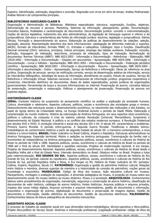Espectro. Identificação, estimação, diagnóstico e previsão. Regressão com erros em série de tempo. Análise Multivariada:
Análise fatorial e de componentes principais.
BIBLIOTECÁRIO JUDICIÁRIO CLASSE R
Organização e Administração de Bibliotecas. Biblioteca especializada: estrutura, organização, funções, objetivos.
Administração de recursos e serviços. Marketing. Sistemas de informação: planejamento, gestão. Documentação:
Conceitos básicos, finalidades e caracterização de documentos. Documentação jurídica: conceito e instrumentalização,
noções de técnica legislativa, tratamento dos atos administrativos, da legislação de hierarquia superior e inferior e da
jurisprudência. Estrutura e características das fontes de informação jurídica: doutrina, legislação e jurisprudência. Diários
Oficiais. Formação e desenvolvimento do acervo. Elaboração de políticas de desenvolvimento de coleções: seleção,
aquisição, descarte. Representação descritiva dos itens informacionais: catalogação de diferentes materiais e suportes,
AACR2, formato de intercâmbio, formato MARC 21. Entradas e cabeçalhos. Catálogos: tipos e funções. Classificação
Decimal Universal (CDU): estrutura, princípios, índices principais, emprego das tabelas auxiliares. Indexação: conceito,
definição, linguagens de indexação, descritores, processos de indexação, tipos de indexação. Normalização de
documentos: Normas Técnicas (ABNT): NBR 6023:2002 - Informação e Documentação - Referências - Elaboração; NBR
10520:2002 - Informação e Documentação - Citações em documentos - Apresentação; NBR 6029:2006 - Informação e
Documentação - Livros e folhetos - Apresentação; NBR 6021:2003 - Informação e Documentação - Publicação periódica
científica - Apresentação; NBR 6028:2003 - Informação e documentação - Resumo - Apresentação; NBR 6034:2004 Informação e documentação - Índice - Apresentação. Serviço de Referência e Informação: Obras de referência na área
jurídica. Organização de serviços: serviço de notificação corrente, serviço de disseminação seletiva da informação, serviço
de intercâmbio bibliográfico, estratégia de busca da informação, atendimento ao usuário. Estudo de usuários. Serviço de
Referência e Informação Virtual. Sistemas nacionais e internacionais de informação jurídica: programas cooperativos e
consórcios; intercâmbio eletrônico de documentos. Bases de dados especializadas, portais jurídicos de organizações
governamentais. Ferramentas de busca e recursos informacionais na Internet. Preservação do acervo: conceitos básicos
de preservação, conservação e restauração. Políticas e planejamento da preservação. Preservação de acervos em
suportes digitais.
HISTORIÓGRAFO CLASSE
GERAL: Contexto histórico do surgimento do pensamento científico na análise e explicação da sociedade humana.
Cultura, diversidade e relativismo. Aspectos culturais, políticos, sociais e econômicos das sociedades grega e romana.
Desenvolvimento das estruturas sociais e desenvolvimento econômico, no nascimento das instituições e dos Estados, no
papel da Igreja dentro da Cristandade latina, na Europa Ocidental durante o período da Idade Média. Elaboração e
caracterização do mundo moderno. História da colonização da América Portuguesa, em seus aspectos sócio econômicos,
políticos e culturais, da conquista à crise do sistema colonial. Revolução Comercial. Mercantilismo. Surgimento e
desenvolvimento do Estado Nacional. A política e os conflitos dos estados modernos europeus. A Revolução Intelectual
dos séculos XVII e XVIII. A revolução industrial e social dos séculos XIX e XX. O século XX: características e problemas.
Primeira Guerra Mundial. O período entre-guerras. A Segunda Guerra Mundial. Tendências e debates teóricometodológicos do conhecimento histórico a partir da segunda metade do século XX: o marxismo contemporâneo, a nova
história e a micro-história. BRASIL: Poder Judiciário no Brasil Colônia, Império e República. Estruturas administrativas na
América Portuguesa. Expansão territorial. Motins e sedições na América portuguesa. Transmigração da família real e
movimentos de independência na América portuguesa. Aspectos políticos, sociais, econômicos e culturais da História do
Brasil no período de 1500 a 1808. Aspectos políticos, sociais, econômicos e culturais da História do Brasil no período de
1808 até o final do século XIX. Identidades e questões nacionais. Projetos de modernização nacional. A era Vargas.
Projetos de Desenvolvimento Nacional. Aspectos políticos, sociais, econômicos e culturais da História do Brasil desde a
República Velha até o final do Estado Novo. Intervalo democrático no Brasil. Ditadura militar no Brasil. Projetos e lutas
pela redemocratização. RIO GRANDE DO SUL: Aspectos políticos, sociais, econômicos e culturais da História do Rio
Grande do Sul, do período colonial ao republicano. Aspectos políticos, sociais, econômicos e culturais da História do Rio
Grande do Sul, período República Velha e Nova. A Era Vargas no RS. História do Poder Judiciário do RS- períodos:
Colônia, Império, República, Século 21. PATRIMÔNIO: Organização e gestão do patrimônio histórico cultural. Relações
entre história e memória, diversos suportes da memória e a historicidade do conceito de patrimônio; noções gerais de
museologia e arquivística. MUSEOLOGIA: Código de ética dos museus. Ação educativa cultural em museus.
Planejamento, montagem e avaliação de exposições. A dimensão pedagógica do museu. A projeção do museu sobre seu
desenvolvimento social. Do museu estático ao museu dinâmico. Museu e a sociedade. ARQUIVOLOGIA: Conhecimentos
básicos sobre procedimentos de organização, manutenção, segurança e conservação de acervo histórico, classificação de
documentos de valor histórico, catálogos de acervo histórico, fontes históricas. Arquivos públicos e arquivos privados,
impacto das novas mídias digitais, Arquivos correntes e arquivos intermediários, gestão de documentos e informação,
arquivística e organização de acervos, digitalização de documentos e preservação de imagens digitais. Gestão de
documentos e informação. Gestão eletrônica de documentos. Gestão de documentos eletrônicos. PALEOGRAFIA:
Conhecimentos básicos de leitura paleográfica de documentos manuscritos.
ASSISTENTE SOCIAL CLASSE
O processo de trabalho do assistente social em suas dimensões teórico-metodológica, técnico-operativa e ético-política.
Projeto ético-político do Serviço Social: diretrizes à intervenção profissional. (Legislação profissional- código de ética da
Tribunal de Justiça RS – FAURGS

Edital N.º 11/2012 DRH – SELAP - RECSEL

25

 