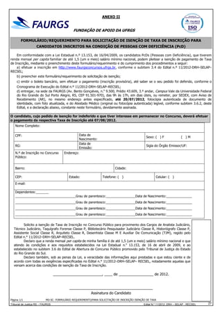 ANEXO II

FUNDAÇÃO DE APOIO DA UFRGS
FORMULÁRIO/REQUERIMENTO PARA SOLICITAÇÃO DE ISENÇÃO DE TAXA DE INSCRIÇÃO PARA
CANDIDATOS INSCRITOS NA CONDIÇÃO DE PESSOAS COM DEFICIÊNCIA (PcD)
Em conformidade com a Lei Estadual n.º 13.153, de 16/04/2009, os candidatos PcDs (Pessoas com Deficiência), que tiverem
renda mensal per capita familiar de até 1,5 (um e meio) salário mínimo nacional, podem pleitear a isenção de pagamento de Taxa
de Inscrição, mediante o preenchimento deste formulário/requerimento e do cumprimento dos procedimentos a seguir:
a) efetuar a inscrição em http://www.faurgsconcursos.ufrgs.br, conforme o subitem 3.4 do Edital n.º 11/2012-DRH–SELAP–
RECSEL;
b) preencher este formulário/requerimento de solicitação de isenção;
c) emitir o boleto bancário, sem efetuar o pagamento (inscrição provisória), até saber se o seu pedido foi deferido, conforme o
Cronograma de Execução do Edital n.º 11/2012-DRH–SELAP–RECSEL;
d) entregar, na sede da FAURGS (Av. Bento Gonçalves, n.o 9.500, Prédio 43.609, 3.º andar, Campus Vale da Universidade Federal
do Rio Grande do Sul Porto Alegre, RS, CEP 91.501-970), das 9h às 17h, em dias úteis, ou remeter, por SEDEX, com Aviso de
Recebimento (AR), no mesmo endereço antes especificado, até 20/07/2012, fotocópia autenticada de documento de
identidade, com foto atualizada, e do Atestado Médico (original ou fotocópia autenticada) legível, conforme subitem 3.6.2, deste
Edital, e a declaração abaixo, constante neste formulário, devidamente assinada.
O candidato, cujo pedido de isenção for indeferido e que tiver interesse em permanecer no Concurso, deverá efetuar
o pagamento da respectiva Taxa de Inscrição até 07/08/2012.
Nome Completo:
Data de
Nascimento:
Data de
Emissão:

CPF:
RG:
N.º de Inscrição no Concurso
Público:

Sexo: ( ) F

( )M

Sigla do Órgão Emissor/UF:

Endereço:

Bairro:

Cidade:

CEP:

Estado:

Telefone: ( )

Celular: ( )

E-mail:
Dependentes:_______
_________________________________Grau de parentesco:________________Data de Nascimento:______________
_________________________________Grau de parentesco:________________Data de Nascimento:______________
_________________________________Grau de parentesco:________________Data de Nascimento:______________
_________________________________Grau de parentesco:________________Data de Nascimento:______________
Solicito a isenção de Taxa de Inscrição no Concurso Público para provimento dos Cargos de Analista Judiciário,
Técnico Judiciário, Taquígrafo Forense Classe P, Bibliotecário Pesquisador Judiciário Classe R, Historiógrafo Classe P,
Assistente Social Classe R, Arquiteto Classe R, Desenhista Classe M E Auxiliar De Comunicação (TJM), regido pelo
Edital n.° 11/2012–DRH–SELAP–RECSEL.
Declaro que a renda mensal per capita de minha família é de até 1,5 (um e meio) salário mínimo nacional e que
atendo às condições e aos requisitos estabelecidos na Lei Estadual n.o 13.153, de 16 de abril de 2009, e ao
estabelecido no subitem 3.6 do Edital de Abertura de Concurso Público promovido pelo Tribunal de Justiça do Estado
do Rio Grande do Sul.
Declaro também, sob as penas da Lei, a veracidade das informações aqui prestadas e que estou ciente e de
acordo com todas as exigências especificadas no Edital n.° 11/2012–DRH–SELAP– RECSEL, notadamente aquelas que
versam acerca das condições de isenção da Taxa de Inscrição.

________________________, ____ de _________________ de 2012.

_________________________________________
Assinatura do Candidato
Página 1/1

MD-SC- FORMULÁRIO REQUERIMENTO/PARA SOLICITAÇÃO DE INSCRIÇÃO ISENÇÃO DE TAXA

Tribunal de Justiça RS – FAURGS

Edital N.º 11/2012 DRH – SELAP - RECSEL

27

 