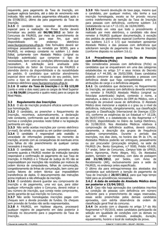 requerente, para pagamento da Taxa de Inscrição, em
qualquer agência bancária, até a data de vencimento nele
indicada. Não serão aceitos pagamentos efetuados após o
dia 07/08/2012, último dia para pagamento da Taxa de
Inscrição.
3.2.5 O candidato que necessitar de atendimento
especial para a realização da Prova Escrita deverá
formalizar seu pedido até 06/08/2012 ao Setor de
Concursos da FAURGS, por meio de preenchimento de
formulário específico para esse fim, que será
disponibilizado
no
endereço
eletrônico
www.faurgsconcursos.ufrgs.br. Este formulário deverá ser
entregue pessoalmente ou remetido por SEDEX, para a
FAURGS, no endereço constante no subitem 1.1 deste
Edital, juntamente com Atestado Médico (original ou
fotocópia autenticada) que comprove o tipo de
necessidade, bem como as condições diferenciadas de que
necessitem. A solicitação será
analisada
pela
Coordenação do Setor de Concursos da FAURGS e
atendida dentro da disponibilidade e da razoabilidade
do pedido. O candidato que solicitar atendimento
especial deve verificar a resposta de seu pedido, bem
como o tipo de atendimento concedido através do
endereço eletrônico www.faurgsconcursos.ufrgs.br.
3.2.6 O valor da Taxa de Inscrição é de R$ 122,00
(cento e vinte e dois reais) para os cargos de Nível Superior
e de R$ 54,00 (cinquenta e quatro reais) para os cargos de
Nível Médio.
3.3
Regulamento das Inscrições
3.3.1 O ato de inscrição produzirá eficácia somente com
sua homologação.
3.3.2 O candidato, ao preencher o Requerimento de
Inscrição, reconhece, automaticamente, a declaração
nele constante, confirmando que está de acordo com as
normas e condições previstas neste Edital e na legislação
pertinente em vigor.
3.3.3 Não serão aceitas inscrições por correio eletrônico
(e-mail), fac-símile, via postal ou em caráter condicional.
3.3.4 O candidato é responsável pela exatidão e
veracidade de informações prestadas no momento da
inscrição, arcando com as consequências de eventuais erros
e/ou falhas do não preenchimento de qualquer campo
necessário à inscrição.
3.3.5 O candidato terá sua inscrição provisória aceita
somente quando a FAURGS receber da instituição bancária
responsável a confirmação de pagamento de sua Taxa de
Inscrição. A FAURGS e o Tribunal de Justiça do RS não se
responsabilizam por inscrições não recebidas por motivos de
ordem técnica de computadores, falhas de comunicação,
congestionamento de linhas de comunicação, bem como por
outros fatores de ordem técnica que impossibilitem
transferência de dados. O descumprimento das instruções
acima implicará a não efetivação da inscrição.
3.3.6 O candidato deverá guardar seu comprovante de
inscrição e de pagamento, uma vez que, para obter
qualquer informação sobre o Concurso, deverá indicar o
seu número de inscrição, que consta neste comprovante,
sendo garantia de sua inscrição no Concurso.
3.3.7 Não serão homologadas inscrições pagas com
cheques sem a devida provisão de fundos. Os cheques
sem provisão de fundos não serão reapresentados.
3.3.8 A FAURGS, em hipótese alguma, processará
qualquer registro de pagamento em data posterior à
indicada no documento para o pagamento da Taxa de
Inscrição.
Tribunal de Justiça RS – FAURGS

3.3.9 Não haverá devolução de taxa paga, mesmo que
o candidato, por qualquer motivo, não tenha a sua
inscrição homologada, exceto se for provido recurso
contra indeferimento de isenção da Taxa de Inscrição
para pessoas com deficiência, conforme subitem 3.6
(estabelecida na Lei n.º 13.153, de 16/04/2009).
3.3.10 Tendo em vista que todo o procedimento é
realizado por meio eletrônico, o candidato não deve
remeter à FAURGS qualquer documentação, à exceção
dos pedidos de atendimento especial (conforme disposto
nos subitens 3.2.5 e 3.5) que necessitam apresentar
Atestado Médico e das pessoas com deficiência que
solicitarem isenção de pagamento da Taxa de Inscrição
(conforme disposto no subitem 3.6.1).
3.4
Procedimento para Inscrição de Pessoas
com Deficiência (PcDs)
São considerados pessoas com deficiência (PcDs) os
candidatos que se enquadrarem em uma das categorias
estabelecidas no artigo 3.º e seus incisos do Decreto
Estadual n.º 44.300, de 20/02/2006. Esses candidatos
poderão concorrer às vagas destinadas a pessoas com
deficiência desde que haja compatibilidade entre as
atribuições do cargo e a deficiência alegada.
3.4.1 Os candidatos que declararem, no Requerimento
de Inscrição, ser pessoa com deficiência deverão entregar
ou remeter à FAURGS Atestado Médico (original ou
fotocópia autenticada) legível, contendo o nome, a
assinatura, a data e o número do CRM do Médico, com a
indicação da provável causa de deficiência. O Atestado
Médico deve mencionar a espécie e o grau ou o nível da
deficiência, indicando, obrigatoriamente, sua classificação
segundo a Classificação Internacional de Doenças (CID10), conforme as exigências da Lei Estadual n.º 10.228,
de 06/07/1994, e o estabelecido no Ato Regimental n.º
05/2010, disponibilizado no Diário da Justiça Eletrônico,
de 31/08/2010. Nos Atestados Médicos relativos à
comprovação de deficiência auditiva, deverá constar,
claramente, a descrição dos grupos de frequência
auditiva comprometidos. Durante o período das
inscrições, nos dias úteis, no horário das 9h às 17h, os
Atestados Médicos poderão ser entregues, pessoalmente
ou por procurador (procuração simples), na sede da
FAURGS (Av. Bento Gonçalves, n.º 9500, Prédio 43.609,
3.º andar, Setor de Concursos, Campus Vale da UFRGS,
Bairro Agronomia, Porto Alegre, RS). Os Atestados
podem, também ser remetidos, com data de postagem
até 21/08/2012, por Sedex, com Aviso de
Recebimento (AR), exclusivamente para a sede da
FAURGS, no endereço antes especificado.
O último dia para entrega/remessa dos atestados dos
candidatos que solicitarem a isenção do pagamento da
Taxa de Inscrição é 20/07/2012, para que haja tempo
hábil para as providências necessárias.
3.4.2 A data de emissão do Atestado Médico deve
ser posterior a 13/04/2012.
3.4.3 Caso não haja aprovação dos candidatos inscritos
na condição de pessoas com deficiência em número
suficiente para o preenchimento de vagas reservadas,
essas serão preenchidas pelos demais candidatos
aprovados, com estrita observância da ordem de
classificação geral final do concurso.
3.4.4 De acordo com o disposto no artigo 3.º do Ato
Regimental n.º 05/2010, estes candidatos participarão da
seleção em igualdade de condições com os demais no
que se refere a conteúdo, avaliação, duração,
equipamento, horário e local de realização da prova.
Edital N.º 11/2012 DRH – SELAP - RECSEL

8

 