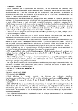 10
5.6 DA PERÍCIA MÉDICA
5.6.1 Os candidatos que se declararem com deficiência, se não eliminados no concurso, serão
convocados para se submeterem à perícia médica oficial promovida por equipe multiprofissional de
responsabilidade do CESPE/UnB, formada por seis profissionais, que analisará a qualificação do
candidato como deficiente, nos termos do artigo 43 do Decreto nº 3.298/1999, e suas alterações, e da
Súmula nº 377 do Superior Tribunal de Justiça (STJ).
5.6.2 Os candidatos deverão comparecer à perícia médica, a ser realizada na cidade de Aracaju/SE, em
local a ser divulgado posteriormente pelo CESPE/UnB, munidos de documento de identidade original e
de laudo médico (original ou cópia autenticada em cartório) que ateste a espécie e o grau ou nível de
deficiência, com expressa referência ao código correspondente da Classificação Internacional de Doenças
(CID-10), conforme especificado no Decreto nº 3.298/1999, e suas alterações, bem como à provável
causa da deficiência, de acordo com o modelo constante do Anexo deste edital, e, se for o caso, de
exames complementares específicos que comprovem a deficiência física.
5.6.3 O laudo médico (original ou cópia autenticada em cartório) será retido pelo CESPE/UnB por ocasião
da realização da perícia médica.
5.6.4 Os candidatos convocados para a perícia médica deverão comparecer com uma hora de
antecedência do horário marcado para o seu início, conforme edital de convocação.
5.6.5 Perderá o direito de concorrer às vagas reservadas às pessoas com deficiência o candidato que, por
ocasião da perícia médica, não apresentar laudo médico (original ou cópia autenticada em cartório) ou
que apresentar laudo que não tenha sido emitido nos últimos doze meses, bem como o que não for
qualificado na perícia médica como pessoa com deficiência ou, ainda, que não comparecer à perícia.
5.6.6 O candidato que não for considerado com deficiência na perícia médica, caso seja aprovado no
concurso, figurará na lista de classificação geral por cargo/área/especialidade.
5.6.7 A compatibilidade entre as atribuições do cargo e a deficiência apresentada pelo candidato será
avaliada durante o estágio probatório, na forma estabelecida no § 2º do artigo 43 do Decreto nº
3.298/1999, e suas alterações.
5.7 O candidato que, no ato da inscrição, se declarar com deficiência, se for qualificado na perícia médica
e não for eliminado do concurso, terá seu nome publicado em lista à parte e figurará também na lista de
classificação geral por cargo/área/especialidade.
5.8 As vagas definidas no subitem 5.1 deste edital que não forem providas por falta de candidatos com
deficiência aprovados serão preenchidas pelos demais candidatos, observada a ordem geral de
classificação por cargo/área/especialidade.
6 DAS INSCRIÇÕES NO CONCURSO PÚBLICO
6.1 TAXAS:
a) Analista Judiciário: R$ 100,00.
b) Técnico Judiciário: R$ 70,00.
6.2 Será admitida a inscrição somente via internet, no endereço eletrônico
http://www.cespe.unb.br/concursos/tj_se_14_servidor, solicitada no período entre 10 horas do dia 4 de
abril de 2014 e 23 horas e 59 minutos do dia 23 de abril de 2014, observado o horário oficial de
Brasília/DF.
6.2.1 O CESPE/UnB não se responsabilizará por solicitação de inscrição não recebida por motivos de
ordem técnica dos computadores, de falhas de comunicação, de congestionamento das linhas de
comunicação, por erro ou atraso dos bancos ou entidades conveniadas no que se refere ao
processamento do pagamento da taxa de inscrição, bem como por outros fatores que impossibilitem a
transferência de dados.
6.2.2 O candidato poderá efetuar o pagamento da taxa de inscrição por meio da Guia de Recolhimento
da União (GRU Cobrança).
 
