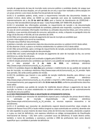 12
isenção de pagamento da taxa de inscrição neste concurso público o candidato doador de sangue que
contar o mínimo de duas doações, em um período de um ano, e que tiver realizado a última doação em
um prazo anterior a seis meses da data final do período de inscrição.
6.4.8.2.1 O candidato poderá, ainda, enviar o requerimento instruído dos documentos listados no
subitem 6.4.8.2, deste edital, via SEDEX ou carta registrada com aviso de recebimento, postado
impreterivelmente até o dia 23 de abril de 2014, para a Central de Atendimento do CESPE/UnB –
Concurso TJSE Servidor/2014 (isenção de taxa) – Caixa Postal 4488, CEP 70904-970, Brasília/DF.
6.4.8.3 A veracidade das informações prestadas no requerimento de isenção e da documentação
apresentada é de inteira responsabilidade do candidato, podendo este responder, a qualquer momento,
no caso de serem prestadas informações inverídicas ou utilizados documentos falsos, por crime contra a
fé pública, o que acarreta eliminação do concurso, aplicando-se, ainda, o disposto no parágrafo único do
artigo 10 do Decreto nº 83.936, de 6 de setembro de 1979.
6.4.8.4 Não será concedida isenção de pagamento de taxa de inscrição ao candidato que:
a) omitir informações e/ou torná-las inverídicas;
b) fraudar e(ou) falsificar documentação;
c) pleitear a isenção, sem apresentar cópia dos documentos previstos no subitem 6.4.8.2 deste edital;
d) não observar o local, o prazo e os horários estabelecidos no subitem 6.4.8.2 deste edital.
6.4.8.5 Não será permitida, após a entrega do requerimento de isenção, acompanhado dos documentos
comprobatórios, a complementação da documentação.
6.4.8.6 Não será aceita solicitação de isenção de pagamento de valor de inscrição via fax, via correio
eletrônico ou, ainda, fora do prazo.
6.4.8.7 Cada pedido de isenção será analisado e julgado pelo CESPE/UnB.
6.4.8.8 A relação provisória dos candidatos que tiveram o seu pedido de isenção deferido será divulgada,
até a data provável de 6 de maio de 2014, no endereço eletrônico
http://www.cespe.unb.br/concursos/tj_se_14_servidor.
6.4.8.8.1 O candidato disporá de dois dias para contestar o indeferimento do seu pedido de isenção de
taxa de inscrição, no endereço eletrônico http://www.cespe.unb.br/concursos/tj_se_14_servidor. Após
esse período, não serão aceitos pedidos de revisão.
6.4.8.9 Os candidatos que tiverem o seu pedido de isenção indeferido deverão, para efetivar a sua
inscrição no concurso, acessar o endereço eletrônico
http://www.cespe.unb.br/concursos/tj_se_14_servidor e imprimir a GRU Cobrança, por meio da página
de acompanhamento, para pagamento até o dia 16 de maio de 2014, conforme procedimentos descritos
neste edital.
6.4.8.10 O candidato cujo pedido de isenção for indeferido deverá efetuar o pagamento da taxa de
inscrição na forma e no prazo estabelecidos no subitem anterior, sob pena de ser automaticamente
excluído do concurso público.
6.4.9 DOS PROCEDIMENTOS PARA A SOLICITAÇÃO DE ATENDIMENTO ESPECIAL
6.4.9.1 O candidato que necessitar de atendimento especial para a realização das provas deverá indicar,
na solicitação de inscrição disponibilizada no endereço eletrônico
http://www.cespe.unb.br/concursos/tj_se_14_servidor, os recursos especiais necessários a tal
atendimento.
6.4.9.1.1 O candidato que necessitar de atendimento especial deverá encaminhar cópia simples do
Cadastro de Pessoa Física (CPF) e laudo médico (original ou cópia autenticada em cartório), devendo este
ter sido expedido no prazo máximo de doze meses antes do término das inscrições, atestando a espécie
e o grau ou nível de deficiência, com expressa referência ao código correspondente da Classificação
Internacional de Doença – CID, bem como a provável causa da deficiência. O laudo deverá conter,
também, o nome do candidato, a assinatura, carimbo e CRM do profissional, bem como deverá
especificar que o candidato é portador de deficiência.
 