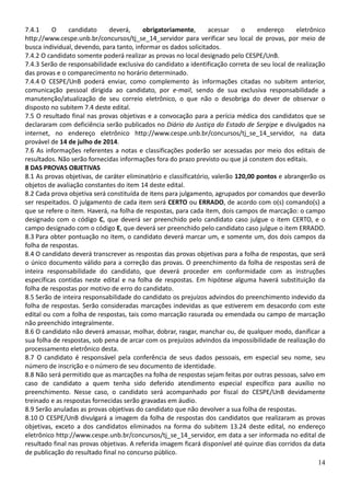 14
7.4.1 O candidato deverá, obrigatoriamente, acessar o endereço eletrônico
http://www.cespe.unb.br/concursos/tj_se_14_servidor para verificar seu local de provas, por meio de
busca individual, devendo, para tanto, informar os dados solicitados.
7.4.2 O candidato somente poderá realizar as provas no local designado pelo CESPE/UnB.
7.4.3 Serão de responsabilidade exclusiva do candidato a identificação correta de seu local de realização
das provas e o comparecimento no horário determinado.
7.4.4 O CESPE/UnB poderá enviar, como complemento às informações citadas no subitem anterior,
comunicação pessoal dirigida ao candidato, por e-mail, sendo de sua exclusiva responsabilidade a
manutenção/atualização de seu correio eletrônico, o que não o desobriga do dever de observar o
disposto no subitem 7.4 deste edital.
7.5 O resultado final nas provas objetivas e a convocação para a perícia médica dos candidatos que se
declararam com deficiência serão publicados no Diário da Justiça do Estado de Sergipe e divulgados na
internet, no endereço eletrônico http://www.cespe.unb.br/concursos/tj_se_14_servidor, na data
provável de 14 de julho de 2014.
7.6 As informações referentes a notas e classificações poderão ser acessadas por meio dos editais de
resultados. Não serão fornecidas informações fora do prazo previsto ou que já constem dos editais.
8 DAS PROVAS OBJETIVAS
8.1 As provas objetivas, de caráter eliminatório e classificatório, valerão 120,00 pontos e abrangerão os
objetos de avaliação constantes do item 14 deste edital.
8.2 Cada prova objetiva será constituída de itens para julgamento, agrupados por comandos que deverão
ser respeitados. O julgamento de cada item será CERTO ou ERRADO, de acordo com o(s) comando(s) a
que se refere o item. Haverá, na folha de respostas, para cada item, dois campos de marcação: o campo
designado com o código C, que deverá ser preenchido pelo candidato caso julgue o item CERTO, e o
campo designado com o código E, que deverá ser preenchido pelo candidato caso julgue o item ERRADO.
8.3 Para obter pontuação no item, o candidato deverá marcar um, e somente um, dos dois campos da
folha de respostas.
8.4 O candidato deverá transcrever as respostas das provas objetivas para a folha de respostas, que será
o único documento válido para a correção das provas. O preenchimento da folha de respostas será de
inteira responsabilidade do candidato, que deverá proceder em conformidade com as instruções
específicas contidas neste edital e na folha de respostas. Em hipótese alguma haverá substituição da
folha de respostas por motivo de erro do candidato.
8.5 Serão de inteira responsabilidade do candidato os prejuízos advindos do preenchimento indevido da
folha de respostas. Serão consideradas marcações indevidas as que estiverem em desacordo com este
edital ou com a folha de respostas, tais como marcação rasurada ou emendada ou campo de marcação
não preenchido integralmente.
8.6 O candidato não deverá amassar, molhar, dobrar, rasgar, manchar ou, de qualquer modo, danificar a
sua folha de respostas, sob pena de arcar com os prejuízos advindos da impossibilidade de realização do
processamento eletrônico desta.
8.7 O candidato é responsável pela conferência de seus dados pessoais, em especial seu nome, seu
número de inscrição e o número de seu documento de identidade.
8.8 Não será permitido que as marcações na folha de respostas sejam feitas por outras pessoas, salvo em
caso de candidato a quem tenha sido deferido atendimento especial específico para auxílio no
preenchimento. Nesse caso, o candidato será acompanhado por fiscal do CESPE/UnB devidamente
treinado e as respostas fornecidas serão gravadas em áudio.
8.9 Serão anuladas as provas objetivas do candidato que não devolver a sua folha de respostas.
8.10 O CESPE/UnB divulgará a imagem da folha de respostas dos candidatos que realizaram as provas
objetivas, exceto a dos candidatos eliminados na forma do subitem 13.24 deste edital, no endereço
eletrônico http://www.cespe.unb.br/concursos/tj_se_14_servidor, em data a ser informada no edital de
resultado final nas provas objetivas. A referida imagem ficará disponível até quinze dias corridos da data
de publicação do resultado final no concurso público.
 