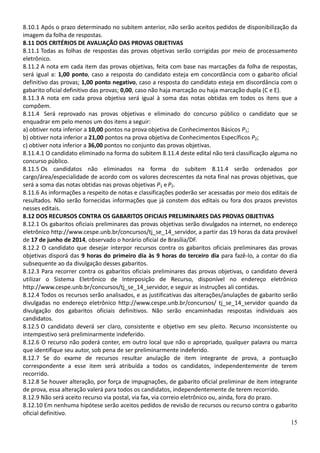 15
8.10.1 Após o prazo determinado no subitem anterior, não serão aceitos pedidos de disponibilização da
imagem da folha de respostas.
8.11 DOS CRITÉRIOS DE AVALIAÇÃO DAS PROVAS OBJETIVAS
8.11.1 Todas as folhas de respostas das provas objetivas serão corrigidas por meio de processamento
eletrônico.
8.11.2 A nota em cada item das provas objetivas, feita com base nas marcações da folha de respostas,
será igual a: 1,00 ponto, caso a resposta do candidato esteja em concordância com o gabarito oficial
definitivo das provas; 1,00 ponto negativo, caso a resposta do candidato esteja em discordância com o
gabarito oficial definitivo das provas; 0,00, caso não haja marcação ou haja marcação dupla (C e E).
8.11.3 A nota em cada prova objetiva será igual à soma das notas obtidas em todos os itens que a
compõem.
8.11.4 Será reprovado nas provas objetivas e eliminado do concurso público o candidato que se
enquadrar em pelo menos um dos itens a seguir:
a) obtiver nota inferior a 10,00 pontos na prova objetiva de Conhecimentos Básicos P1;
b) obtiver nota inferior a 21,00 pontos na prova objetiva de Conhecimentos Específicos P2;
c) obtiver nota inferior a 36,00 pontos no conjunto das provas objetivas.
8.11.4.1 O candidato eliminado na forma do subitem 8.11.4 deste edital não terá classificação alguma no
concurso público.
8.11.5 Os candidatos não eliminados na forma do subitem 8.11.4 serão ordenados por
cargo/área/especialidade de acordo com os valores decrescentes da nota final nas provas objetivas, que
será a soma das notas obtidas nas provas objetivas P1 eP2.
8.11.6 As informações a respeito de notas e classificações poderão ser acessadas por meio dos editais de
resultados. Não serão fornecidas informações que já constem dos editais ou fora dos prazos previstos
nesses editais.
8.12 DOS RECURSOS CONTRA OS GABARITOS OFICIAIS PRELIMINARES DAS PROVAS OBJETIVAS
8.12.1 Os gabaritos oficiais preliminares das provas objetivas serão divulgados na internet, no endereço
eletrônico http://www.cespe.unb.br/concursos/tj_se_14_servidor, a partir das 19 horas da data provável
de 17 de junho de 2014, observado o horário oficial de Brasília/DF.
8.12.2 O candidato que desejar interpor recursos contra os gabaritos oficiais preliminares das provas
objetivas disporá das 9 horas do primeiro dia às 9 horas do terceiro dia para fazê-lo, a contar do dia
subsequente ao da divulgação desses gabaritos.
8.12.3 Para recorrer contra os gabaritos oficiais preliminares das provas objetivas, o candidato deverá
utilizar o Sistema Eletrônico de Interposição de Recurso, disponível no endereço eletrônico
http://www.cespe.unb.br/concursos/tj_se_14_servidor, e seguir as instruções ali contidas.
8.12.4 Todos os recursos serão analisados, e as justificativas das alterações/anulações de gabarito serão
divulgadas no endereço eletrônico http://www.cespe.unb.br/concursos/ tj_se_14_servidor quando da
divulgação dos gabaritos oficiais definitivos. Não serão encaminhadas respostas individuais aos
candidatos.
8.12.5 O candidato deverá ser claro, consistente e objetivo em seu pleito. Recurso inconsistente ou
intempestivo será preliminarmente indeferido.
8.12.6 O recurso não poderá conter, em outro local que não o apropriado, qualquer palavra ou marca
que identifique seu autor, sob pena de ser preliminarmente indeferido.
8.12.7 Se do exame de recursos resultar anulação de item integrante de prova, a pontuação
correspondente a esse item será atribuída a todos os candidatos, independentemente de terem
recorrido.
8.12.8 Se houver alteração, por força de impugnações, de gabarito oficial preliminar de item integrante
de prova, essa alteração valerá para todos os candidatos, independentemente de terem recorrido.
8.12.9 Não será aceito recurso via postal, via fax, via correio eletrônico ou, ainda, fora do prazo.
8.12.10 Em nenhuma hipótese serão aceitos pedidos de revisão de recursos ou recurso contra o gabarito
oficial definitivo.
 