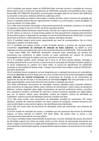 18
13.4 O candidato que desejar relatar ao CESPE/UnB fatos ocorridos durante a realização do concurso
deverá fazê-lo junto à Central de Atendimento do CESPE/UnB, postando correspondência para a Caixa
Postal 4488, CEP 70904-970, Brasília/DF, encaminhando mensagem pelo fax de número (61) 3448-0110
ou enviando e-mail para o endereço eletrônico sac@cespe.unb.br.
13.5 Não serão dadas por telefone informações a respeito de datas, locais e horários de realização das
provas. O candidato deverá observar rigorosamente os editais e os comunicados a serem divulgados na
forma do subitem 13.2 deste edital.
13.5.1 Não serão fornecidas informações e documentos pessoais de candidatos a terceiros, em atenção
ao disposto no artigo 31 da Lei nº 12.527, de 18 de novembro de 2011.
13.6 O candidato poderá protocolar requerimento, instruído com cópia do documento de identidade e
do CPF, relativo ao concurso. O requerimento poderá ser feito pessoalmente mediante preenchimento
de formulário próprio, à disposição do candidato na Central de Atendimento do CESPE/UnB, no horário
das 8 horas às 19 horas, ininterruptamente, exceto sábados, domingos e feriados.
13.6.1 O candidato poderá ainda enviar requerimento por meio de correspondência, fax ou e-mail,
observado o subitem 13.4 deste edital.
13.7 O candidato que desejar corrigir o nome fornecido durante o processo de inscrição deverá
encaminhar requerimento de solicitação de alteração de dados cadastrais, via SEDEX ou carta
registrada com aviso de recebimento, para a Central de Atendimento do CESPE/UnB – TJSE Servidor/2014
– Caixa Postal 4488, CEP 70904-970, Brasília/DF, contendo cópia autenticada em cartório dos
documentos que contenham os dados corretos ou cópia autenticada em cartório da sentença
homologatória de retificação do registro civil, que contenham os dados corretos.
13.7.1 O candidato poderá, ainda, entregar das 8 horas às 19 horas (exceto sábados, domingos e
feriados), pessoalmente ou por terceiro, o requerimento de solicitação de alteração de dados cadastrais,
na forma estabelecida no subitem 13.7 deste edital, na Central de Atendimento do CESPE/UnB,
localizada na Universidade de Brasília (UnB) – Campus Universitário Darcy Ribeiro, Sede do CESPE/UnB –
Asa Norte, Brasília/DF.
13.8 O candidato deverá comparecer ao local designado para a realização das provas com antecedência
mínima de uma hora do horário fixado para seu início, munido somente de caneta esferográfica de tinta
preta, fabricada em material transparente, do comprovante de inscrição ou do comprovante de
pagamento da taxa de inscrição e do documento de identidade original. Não será permitido o uso de
lápis, lapiseira/grafite, marca-texto e(ou) borracha durante a realização das provas.
13.9 Serão considerados documentos de identidade: carteiras expedidas pelos Comandos Militares,
pelas Secretarias de Segurança Pública, pelos Institutos de Identificação e pelos Corpos de Bombeiros
Militares; carteiras expedidas pelos órgãos fiscalizadores de exercício profissional (ordens, conselhos
etc.); passaporte brasileiro; certificado de reservista; carteiras funcionais expedidas por órgão público
que, por lei federal, valham como identidade; carteira de trabalho; carteira de identidade do
trabalhador; carteira nacional de habilitação (somente o modelo com foto).
13.9.1 Não serão aceitos como documentos de identidade: certidões de nascimento, CPF, títulos
eleitorais, carteiras de motorista (modelo sem foto), carteiras de estudante, carteiras funcionais sem
valor de identidade ou documentos ilegíveis, não identificáveis e(ou) danificados.
13.9.2 Não será aceita cópia do documento de identidade, ainda que autenticada, nem protocolo do
documento.
13.10 Por ocasião da realização das provas, o candidato que não apresentar documento de identidade
original, na forma definida no subitem 13.9 deste edital, não poderá fazer as provas e será
automaticamente eliminado do concurso público.
13.11 Caso o candidato esteja impossibilitado de apresentar, no dia de realização das provas, documento
de identidade original, por motivo de perda, roubo ou furto, deverá ser apresentado documento que
ateste o registro da ocorrência em órgão policial expedido há, no máximo, noventa dias, ocasião em que
será submetido à identificação especial, compreendendo coleta de dados e de assinaturas em formulário
próprio.
 