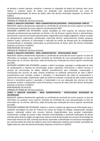 2
de backup e restore; planejar, coordenar e executar as migrações de dados de sistemas, bem como
replicar e atualizar bases de dados em produção para desenvolvimento por meio de
importações/exportações de banco de dados; além das demais atribuições dispostas na Portaria nº
61/2013.
REMUNERAÇÃO: R$ 4.032,45.
JORNADA DE TRABALHO: 30 horas semanais.
CARGO 3: ANALISTA JUDICIÁRIO – ÁREA: ADMINISTRATIVA/JUDICIÁRIA – ESPECIALIDADE: DIREITO
REQUISITO: diploma devidamente registrado ou certificado de conclusão de ensino superior em Direito,
fornecido por instituição de ensino superior reconhecida pelo MEC.
DESCRIÇÃO SUMÁRIA DAS ATIVIDADES: realizar atividades de nível superior, de natureza técnica,
realizadas privativamente por bacharéis em Direito a fim de fornecer suporte técnico e administrativo,
favorecendo o exercício da função judicante pelos magistrados e(ou) órgãos julgadores; realizar as ações
de planejamento; organização, coordenação, supervisão técnica, assessoramento, estudo, pesquisa;
elaborar laudos, pareceres ou informações e execução de tarefas de elevado grau de complexidade
compreendendo as atividades relacionadas ao processamento de feitos; além das demais atribuições
dispostas na Portaria nº 61/2013.
REMUNERAÇÃO: R$ 4.032,45.
JORNADA DE TRABALHO: 30 horas semanais.
CARGO 4: ANALISTA JUDICIÁRIO – ÁREA: ADMINISTRATIVA – ESPECIALIDADE: REDES
REQUISITO: diploma devidamente registrado ou certificado de conclusão de ensino superior na área de
Informática ou qualquer curso superior acrescido de certificado de curso pós-graduação na área de
Informática de, no mínimo, 360 horas, todos fornecidos por instituição de ensino superior reconhecida
pelo MEC.
DESCRIÇÃO SUMÁRIA DAS ATIVIDADES: projetar e definir tecnologia, topologia e configuração de rede
de computadores e sistemas de comunicação; avaliar, especificar, dimensionar e valorar recursos e
serviços de comunicação de dados; elaborar procedimentos para instalação, customização e
manutenção dos recursos de rede; analisar problemas no ambiente operacional de rede e definir
procedimentos para correção; analisar a utilização e o desempenho das redes de computadores e
sistemas de comunicação, implementar ações de melhoria e planejar a evolução da rede; prestar suporte
técnico e consultoria quanto à aquisição, à implantação e ao uso adequado dos recursos de rede;
prospectar, analisar e implementar novas ferramentas e recursos de rede; além das demais atribuições
dispostas na Portaria nº 61/2013.
REMUNERAÇÃO: R$ 4.032,45.
JORNADA DE TRABALHO: 30 horas semanais.
CARGO 5: ANALISTA JUDICIÁRIO – ÁREA: ADMINISTRATIVA – ESPECIALIDADE: SEGURANÇA DA
INFORMAÇÃO
REQUISITO: diploma devidamente registrado ou certificado de conclusão de ensino superior na área de
Informática ou qualquer curso superior acrescido de certificado de curso pós-graduação na área de
Informática de, no mínimo, 360 horas, todos fornecidos por instituição de ensino superior reconhecida
pelo MEC.
DESCRIÇÃO SUMÁRIA DAS ATIVIDADES: elaborar e manter a política de segurança de informações para o
ambiente tecnológico da rede do Tribunal de Justiça do Estado de Sergipe, prospectando soluções
seguras, realizando análise dos recursos técnicos disponibilizados para possível implantação,
monitorando o tráfego de acesso à rede, testando vulnerabilidades e avaliando notificações de alertas
emitidos pelos diversos órgãos de segurança; executar teste de penetração aos serviços de tecnologia da
informação internos do TJSE, tratando ocorrências reportadas e identificadas em processos investigativos
por meio de análise de trilhas de auditoria, bem como elaborando relatórios para atender solicitações de
órgãos externos; além das demais atribuições dispostas na Portaria nº 61/2013.
 