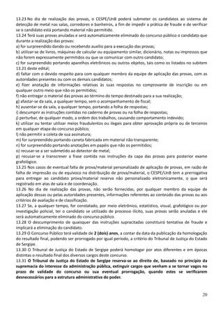 20
13.23 No dia de realização das provas, o CESPE/UnB poderá submeter os candidatos ao sistema de
detecção de metal nas salas, corredores e banheiros, a fim de impedir a prática de fraude e de verificar
se o candidato está portando material não permitido.
13.24 Terá suas provas anuladas e será automaticamente eliminado do concurso público o candidato que
durante a realização das provas:
a) for surpreendido dando ou recebendo auxílio para a execução das provas;
b) utilizar-se de livros, máquinas de calcular ou equipamento similar, dicionário, notas ou impressos que
não forem expressamente permitidos ou que se comunicar com outro candidato;
c) for surpreendido portando aparelhos eletrônicos ou outros objetos, tais como os listados no subitem
13.21 deste edital;
d) faltar com o devido respeito para com qualquer membro da equipe de aplicação das provas, com as
autoridades presentes ou com os demais candidatos;
e) fizer anotação de informações relativas às suas respostas no comprovante de inscrição ou em
qualquer outro meio que não os permitidos;
f) não entregar o material das provas ao término do tempo destinado para a sua realização;
g) afastar-se da sala, a qualquer tempo, sem o acompanhamento de fiscal;
h) ausentar-se da sala, a qualquer tempo, portando a folha de respostas;
i) descumprir as instruções contidas no caderno de provas ou na folha de respostas;
j) perturbar, de qualquer modo, a ordem dos trabalhos, causando comportamento indevido;
k) utilizar ou tentar utilizar meios fraudulentos ou ilegais para obter aprovação própria ou de terceiros
em qualquer etapa do concurso público;
l) não permitir a coleta de sua assinatura;
m) for surpreendido portando caneta fabricada em material não transparente;
n) for surpreendido portando anotações em papéis que não os permitidos;
o) recusar-se a ser submetido ao detector de metal;
p) recusar-se a transcrever a frase contida nas instruções da capa das provas para posterior exame
grafológico.
13.25 Nos casos de eventual falta de prova/material personalizado de aplicação de provas, em razão de
falha de impressão ou de equívoco na distribuição de prova/material, o CESPE/UnB tem a prerrogativa
para entregar ao candidato prova/material reserva não personalizado eletronicamente, o que será
registrado em atas de sala e de coordenação.
13.26 No dia de realização das provas, não serão fornecidas, por qualquer membro da equipe de
aplicação dessas ou pelas autoridades presentes, informações referentes ao conteúdo das provas ou aos
critérios de avaliação e de classificação.
13.27 Se, a qualquer tempo, for constatado, por meio eletrônico, estatístico, visual, grafológico ou por
investigação policial, ter o candidato se utilizado de processo ilícito, suas provas serão anuladas e ele
será automaticamente eliminado do concurso público.
13.28 O descumprimento de quaisquer das instruções supracitadas constituirá tentativa de fraude e
implicará a eliminação do candidato.
13.29 O Concurso Público terá validade de 2 (dois) anos, a contar da data da publicação da homologação
do resultado final, podendo ser prorrogado por igual período, a critério do Tribunal de Justiça do Estado
de Sergipe.
13.30 O Tribunal de Justiça do Estado de Sergipe poderá homologar por atos diferentes e em épocas
distintas o resultado final dos diversos cargos deste concurso.
13.31 O Tribunal de Justiça do Estado de Sergipe reserva-se ao direito de, baseado no princípio da
supremacia do interesse da administração pública, extinguir cargos que venham a se tornar vagos no
prazo de validade do concurso ou sua eventual prorrogação, quando estes se verificarem
desnecessários para a estrutura administrativa do poder.
 