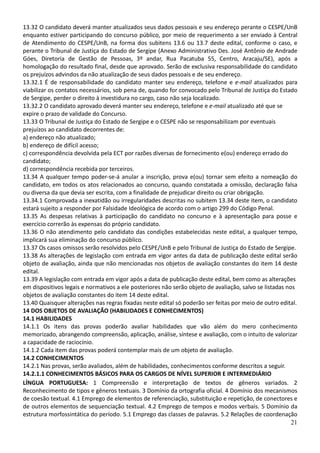 21
13.32 O candidato deverá manter atualizados seus dados pessoais e seu endereço perante o CESPE/UnB
enquanto estiver participando do concurso público, por meio de requerimento a ser enviado à Central
de Atendimento do CESPE/UnB, na forma dos subitens 13.6 ou 13.7 deste edital, conforme o caso, e
perante o Tribunal de Justiça do Estado de Sergipe (Anexo Administrativo Des. José Antônio de Andrade
Góes, Diretoria de Gestão de Pessoas, 3º andar, Rua Pacatuba 55, Centro, Aracaju/SE), após a
homologação do resultado final, desde que aprovado. Serão de exclusiva responsabilidade do candidato
os prejuízos advindos da não atualização de seus dados pessoais e de seu endereço.
13.32.1 É de responsabilidade do candidato manter seu endereço, telefone e e-mail atualizados para
viabilizar os contatos necessários, sob pena de, quando for convocado pelo Tribunal de Justiça do Estado
de Sergipe, perder o direito à investidura no cargo, caso não seja localizado.
13.32.2 O candidato aprovado deverá manter seu endereço, telefone e e-mail atualizado até que se
expire o prazo de validade do Concurso.
13.33 O Tribunal de Justiça do Estado de Sergipe e o CESPE não se responsabilizam por eventuais
prejuízos ao candidato decorrentes de:
a) endereço não atualizado;
b) endereço de difícil acesso;
c) correspondência devolvida pela ECT por razões diversas de fornecimento e(ou) endereço errado do
candidato;
d) correspondência recebida por terceiros.
13.34 A qualquer tempo poder-se-á anular a inscrição, prova e(ou) tornar sem efeito a nomeação do
candidato, em todos os atos relacionados ao concurso, quando constatada a omissão, declaração falsa
ou diversa da que devia ser escrita, com a finalidade de prejudicar direito ou criar obrigação.
13.34.1 Comprovada a inexatidão ou irregularidades descritas no subitem 13.34 deste item, o candidato
estará sujeito a responder por Falsidade Ideológica de acordo com o artigo 299 do Código Penal.
13.35 As despesas relativas à participação do candidato no concurso e à apresentação para posse e
exercício correrão às expensas do próprio candidato.
13.36 O não atendimento pelo candidato das condições estabelecidas neste edital, a qualquer tempo,
implicará sua eliminação do concurso público.
13.37 Os casos omissos serão resolvidos pelo CESPE/UnB e pelo Tribunal de Justiça do Estado de Sergipe.
13.38 As alterações de legislação com entrada em vigor antes da data de publicação deste edital serão
objeto de avaliação, ainda que não mencionadas nos objetos de avaliação constantes do item 14 deste
edital.
13.39 A legislação com entrada em vigor após a data de publicação deste edital, bem como as alterações
em dispositivos legais e normativos a ele posteriores não serão objeto de avaliação, salvo se listadas nos
objetos de avaliação constantes do item 14 deste edital.
13.40 Quaisquer alterações nas regras fixadas neste edital só poderão ser feitas por meio de outro edital.
14 DOS OBJETOS DE AVALIAÇÃO (HABILIDADES E CONHECIMENTOS)
14.1 HABILIDADES
14.1.1 Os itens das provas poderão avaliar habilidades que vão além do mero conhecimento
memorizado, abrangendo compreensão, aplicação, análise, síntese e avaliação, com o intuito de valorizar
a capacidade de raciocínio.
14.1.2 Cada item das provas poderá contemplar mais de um objeto de avaliação.
14.2 CONHECIMENTOS
14.2.1 Nas provas, serão avaliados, além de habilidades, conhecimentos conforme descritos a seguir.
14.2.1.1 CONHECIMENTOS BÁSICOS PARA OS CARGOS DE NÍVEL SUPERIOR E INTERMEDIÁRIO
LÍNGUA PORTUGUESA: 1 Compreensão e interpretação de textos de gêneros variados. 2
Reconhecimento de tipos e gêneros textuais. 3 Domínio da ortografia oficial. 4 Domínio dos mecanismos
de coesão textual. 4.1 Emprego de elementos de referenciação, substituição e repetição, de conectores e
de outros elementos de sequenciação textual. 4.2 Emprego de tempos e modos verbais. 5 Domínio da
estrutura morfossintática do período. 5.1 Emprego das classes de palavras. 5.2 Relações de coordenação
 