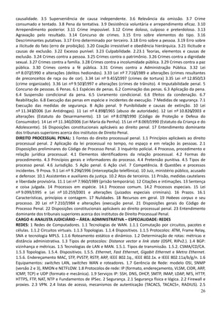 26
causalidade. 3.5 Superveniência de causa independente. 3.6 Relevância da omissão. 3.7 Crime
consumado e tentado. 3.8 Pena da tentativa. 3.9 Desistência voluntária e arrependimento eficaz. 3.10
Arrependimento posterior. 3.11 Crime impossível. 3.12 Crime doloso, culposo e preterdoloso. 3.13
Agravação pelo resultado. 3.14 Concurso de crimes. 3.15 Erro sobre elementos do tipo. 3.16
Descriminantes putativas. 3.17 Erro determinado por terceiro. 3.18 Erro sobre a pessoa. 3.19 Erro sobre
a ilicitude do fato (erro de proibição). 3.20 Coação irresistível e obediência hierárquica. 3.21 Ilicitude e
causas de exclusão. 3.22 Excesso punível. 3.23 Culpabilidade. 2.23.1 Teorias, elementos e causas de
exclusão. 3.24 Crimes contra a pessoa. 3.25 Crimes contra o patrimônio. 3.26 Crimes contra a dignidade
sexual. 3.27 Crimes contra a família. 3.28 Crimes contra a incolumidade pública. 3.29 Crimes contra a paz
pública. 3.30 Crimes contra a fé pública. 3.31 Crimes contra a Administração Pública. 3.32 Lei
nº 8.072/1990 e alterações (delitos hediondos). 3.33 Lei nº 7.716/1989 e alterações (crimes resultantes
de preconceitos de raça ou de cor). 3.34 Lei nº 9.455/1997 (crimes de tortura) 3.35 Lei nº 12.850/13
(crime organizado). 3.36 Lei nº 9.503/1997 e alterações (crimes de trânsito). 4 Imputabilidade penal. 5
Concurso de pessoas. 6 Penas. 6.1 Espécies de penas. 6.2 Cominação das penas. 6.3 Aplicação da pena.
6.4 Suspensão condicional da pena. 6.5 Livramento condicional. 6.6 Efeitos da condenação. 6.7
Reabilitação. 6.8 Execução das penas em espécie e incidentes de execução. 7 Medidas de segurança. 7.1
Execução das medidas de segurança. 8 Ação penal. 9 Punibilidade e causas de extinção. 10 Lei
nº 11.343/2006 (Lei Antidrogas). 11 Lei nº 4.898/1965 (abuso de autoridade). 12 Lei nº 10.826/2003 e
alterações (Estatuto do Desarmamento). 13 Lei nº 8.078/1990 (Código de Proteção e Defesa do
Consumidor). 14 Lei nº 11.340/2006 (Lei Maria da Penha). 15 Lei nº 8.069/1990 (Estatuto da Criança e do
Adolescente). 16 Disposições constitucionais aplicáveis ao direito penal. 17 Entendimento dominante
dos tribunais superiores acerca dos institutos de Direito Penal.
DIREITO PROCESSUAL PENAL: 1 Fontes do direito processual penal. 1.1 Princípios aplicáveis ao direito
processual penal. 2 Aplicação da lei processual no tempo, no espaço e em relação às pessoas. 2.1
Disposições preliminares do Código de Processo Penal. 3 Inquérito policial. 4 Processo, procedimento e
relação jurídica processual. 4.1 Elementos identificadores da relação processual. 4.2 Formas do
procedimento. 4.3 Princípios gerais e informadores do processo. 4.4 Pretensão punitiva. 4.5 Tipos de
processo penal. 4.6 Jurisdição. 5 Ação penal. 6 Ação civil. 7 Competência. 8 Questões e processos
incidentes. 9 Prova. 9.1 Lei nº 9.296/1996 (interceptação telefônica). 10 Juiz, ministério público, acusado
e defensor. 10.1 Assistentes e auxiliares da justiça. 10.2 Atos de terceiros. 11 Prisão, medidas cautelares
e liberdade provisória. 11.1 Lei nº 7.960/1989 (prisão temporária). 12 Citações e intimações. 13 Sentença
e coisa julgada. 14 Processos em espécie. 14.1 Processo comum. 14.2 Processos especiais. 15 Lei
nº 9.099/1995 e Lei nº 10.259/2001 e alterações (juizados especiais criminais). 16 Prazos. 16.1
Características, princípios e contagem. 17 Nulidades. 18 Recursos em geral. 19 Habeas corpus e seu
processo. 20 Lei nº 7.210/1984 e alterações (execução penal. 21 Disposições gerais do Código de
Processo Penal. 22 Disposições constitucionais aplicáveis ao direito processual penal. 23 Entendimento
dominante dos tribunais superiores acerca dos institutos de Direito Processual Penal.
CARGO 4: ANALISTA JUDICIÁRIO – ÁREA: ADMINISTRATIVA – ESPECIALIDADE: REDES
REDES: 1 Redes de Computadores. 1.1 Tecnologias de WAN. 1.1.1 Comutação por circuitos, pacotes e
células. 1.1.2 Circuitos virtuais. 1.1.3 Topologias. 1.1.4 Dispositivos. 1.1.5 Protocolos: ATM, Frame Relay,
SNA e tecnologia MPLS. 1.1.6 Roteamento estático e dinâmico. 1.2 Determinação de rotas: métricas e
distância administrativa. 1.3 Tipos de protocolos: Distance vector e link state (OSPF, RIPv2.). 1.4 BGP:
vizinhança e métricas. 1.5 Tecnologias de LAN e MAN. 1.5.1. Tipos de transmissão. 1.5.2. CSMA/CD/CA.
1.5.3 Topologias. 1.5.4. Dispositivos. 1.5.5. Ethernet, Fast Ethernet, Gigabit Ethernet e Metro Ethernet.
1.5.6. Endereçamento MAC, STP, PVSTP, RSTP, ARP, IEEE 802.1q., IEEE 802.1x. e IEEE 802.11a/b/g/n. 1.6
Equipamentos: switches LAN, switches WAN e roteadores. 1.7 Gerência de Rede: modelo OSI, SNMP
(versão 2 e 3), RMON e NETFLOW. 1.8 Protocolos de rede: IP (formato, endereçamento, VLSM, CIDR, ARP,
ICMP, TCP) e UDP (formato e mecânica). 1.9 Serviços IP: SSH, DNS, DHCP, SMTP, IMAP, LDAP, NFS, HTTP,
HTTPS, FTP, NAT, NTP e Fundamentos de IPSec. 2 Segurança. 2.1 Segurança física e lógica. 2.2 Firewall e
proxies. 2.3 VPN. 2.4 listas de acesso, mecanismos de autenticação (TACACS, TACACS+, RADIUS). 2.5
 