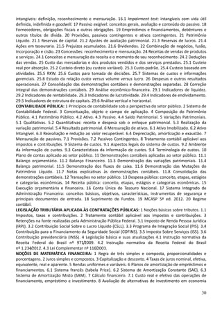30
intangíveis: definição, reconhecimento e mensuração. 16.1 Impairment test: intangíveis com vida útil
definida, indefinida e goodwill. 17 Passivo exigível: conceitos gerais, avaliação e conteúdo do passivo. 18
Fornecedores, obrigações fiscais e outras obrigações. 19 Empréstimos e financiamentos, debêntures e
outros títulos de dívida. 20 Provisões, passivos contingentes e ativos contingentes. 21 Patrimônio
Líquido. 21.1 Reservas de capital. 21.2 Ajustes de avaliação patrimonial. 21.3 Reservas de lucros. 21.4
Ações em tesouraria. 21.5 Prejuízos acumulados. 21.6 Dividendos. 22 Combinação de negócios, fusão,
incorporação e cisão. 23 Concessões: reconhecimento e mensuração. 24 Receitas de vendas de produtos
e serviços. 24.1 Conceitos e mensuração da receita e o momento de seu reconhecimento. 24.2 Deduções
das vendas. 25 Custo das mercadorias e dos produtos vendidos e dos serviços prestados. 25.1 Custeio
real por absorção. 25.2 Custeio direto (ou custeio variável). 25.3 Custo-padrão. 25.4 Custeio baseado em
atividades. 25.5 RKW. 25.6 Custos para tomada de decisões. 25.7 Sistemas de custos e informações
gerenciais. 25.8 Estudo da relação custo versus volume versus lucro. 26 Despesas e outros resultados
operacionais. 27 Consolidação das demonstrações contábeis e demonstrações separadas. 28 Correção
integral das demonstrações contábeis. 29 Análise econômico-financeira. 29.1 Indicadores de liquidez.
29.2 Indicadores de rentabilidade. 29.3 Indicadores de lucratividade. 29.4 Indicadores de endividamento.
29.5 Indicadores de estrutura de capitais. 29.6 Análise vertical e horizontal.
CONTABILIDADE PÚBLICA: 1 Princípios de contabilidade sob a perspectiva do setor público. 2 Sistema de
Contabilidade Federal. 3 Conceituação, objeto e campo de aplicação. 4 Composição do Patrimônio
Público. 4.1 Patrimônio Público. 4.2 Ativo. 4.3 Passivo. 4.4 Saldo Patrimonial. 5 Variações Patrimoniais.
5.1 Qualitativas. 5.2 Quantitativas: receita e despesa sob o enfoque patrimonial. 5.3 Realização da
variação patrimonial. 5.4 Resultado patrimonial. 6 Mensuração de ativos. 6.1 Ativo Imobilizado. 6.2 Ativo
Intangível. 6.3 Reavaliação e redução ao valor recuperável. 6.4 Depreciação, amortização e exaustão. 7
Mensuração de passivos. 7.1 Provisões. 7.2 Passivos Contingentes. 8 Tratamento contábil aplicável aos
impostos e contribuições. 9 Sistema de custos. 9.1 Aspectos legais do sistema de custos. 9.2 Ambiente
da informação de custos. 9.3 Características da informação de custos. 9.4 Terminologia de custos. 10
Plano de contas aplicado ao setor público. 11 Demonstrações contábeis aplicadas ao setor público. 11.1
Balanço orçamentário. 11.2 Balanço Financeiro. 11.3 Demonstração das variações patrimoniais. 11.4
Balanço patrimonial. 11.5 Demonstração dos fluxos de caixa. 11.6 Demonstração das Mutações do
Patrimônio Líquido. 11.7 Notas explicativas às demonstrações contábeis. 11.8 Consolidação das
demonstrações contábeis. 12 Transações no setor público. 13 Despesa pública: conceito, etapas, estágios
e categorias econômicas. 14 Receita pública: conceito, etapas, estágios e categorias econômicas. 15
Execução orçamentária e financeira. 16 Conta Única do Tesouro Nacional. 17 Sistema Integrado de
Administração Financeira: conceitos básicos, objetivos, características, instrumentos de segurança e
principais documentos de entrada. 18 Suprimento de Fundos. 19 MCASP 5ª ed. 2012. 20 Regime
contábil.
LEGISLAÇÃO TRIBUTÁRIA APLICADA ÀS CONTRATAÇÕES PÚBLICAS: 1 Noções básicas sobre tributos. 1.1
Impostos, taxas e contribuições. 2 Tratamento contábil aplicável aos impostos e contribuições. 3
Retenções na fonte realizadas pela Administração Pública Federal. 3.1 Imposto de Renda Pessoa Jurídica
(IRPJ). 3.2 Contribuição Social Sobre o Lucro Líquido (CSLL). 3.3 Programa de Integração Social (PIS). 3.4
Contribuição para o Financiamento da Seguridade Social (COFINS). 3.5 Imposto Sobre Serviços (ISS). 3.6
Contribuição previdenciária (INSS). 4 Legislação básica e suas atualizações 4.1 Instrução normativa da
Receita Federal do Brasil nº 971/2009. 4.2 Instrução normativa da Receita Federal do Brasil
nº 1.234/2012. 4.3 Lei Complementar nº 116/2003.
NOÇÕES DE MATEMÁTICA FINANCEIRA: 1 Regra de três simples e composta, proporcionalidades e
porcentagens. 2 Juros simples e compostos. 3 Capitalização e desconto. 4 Taxas de juros nominal, efetiva,
equivalente, real e aparente. 5 Rendas uniformes e variáveis. 6 Planos de amortização de empréstimos e
financiamentos. 6.1 Sistema francês (tabela Price). 6.2 Sistema de Amortização Constante (SAC). 6.3
Sistema de Amortização Misto (SAM). 7 Cálculo financeiro. 7.1 Custo real e efetivo das operações de
financiamento, empréstimo e investimento. 8 Avaliação de alternativas de investimento em economia
 