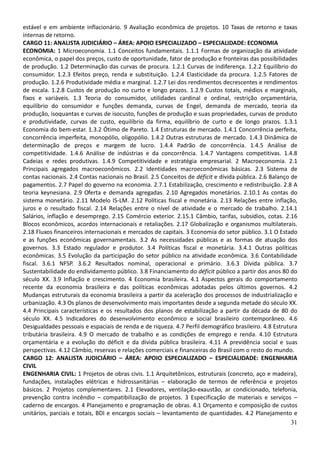 31
estável e em ambiente inflacionário. 9 Avaliação econômica de projetos. 10 Taxas de retorno e taxas
internas de retorno.
CARGO 11: ANALISTA JUDICIÁRIO – ÁREA: APOIO ESPECIALIZADO – ESPECIALIDADE: ECONOMIA
ECONOMIA: 1 Microeconomia. 1.1 Conceitos fundamentais. 1.1.1 Formas de organização da atividade
econômica, o papel dos preços, custo de oportunidade, fator de produção e fronteiras das possibilidades
de produção. 1.2 Determinação das curvas de procura. 1.2.1 Curvas de indiferença. 1.2.2 Equilíbrio do
consumidor. 1.2.3 Efeitos preço, renda e substituição. 1.2.4 Elasticidade da procura. 1.2.5 Fatores de
produção. 1.2.6 Produtividade média e marginal. 1.2.7 Lei dos rendimentos decrescentes e rendimentos
de escala. 1.2.8 Custos de produção no curto e longo prazos. 1.2.9 Custos totais, médios e marginais,
fixos e variáveis. 1.3 Teoria do consumidor, utilidades cardinal e ordinal, restrição orçamentária,
equilíbrio do consumidor e funções demanda, curvas de Engel, demanda de mercado, teoria da
produção, isoquantas e curvas de isocusto, funções de produção e suas propriedades, curvas de produto
e produtividade, curvas de custo, equilíbrio da firma, equilíbrio de curto e de longo prazos. 1.3.1
Economia do bem-estar. 1.3.2 Ótimo de Pareto. 1.4 Estruturas de mercado. 1.4.1 Concorrência perfeita,
concorrência imperfeita, monopólio, oligopólio. 1.4.2 Outras estruturas de mercado. 1.4.3 Dinâmica de
determinação de preços e margem de lucro. 1.4.4 Padrão de concorrência. 1.4.5 Análise de
competitividade. 1.4.6 Análise de indústrias e da concorrência. 1.4.7 Vantagens competitivas. 1.4.8
Cadeias e redes produtivas. 1.4.9 Competitividade e estratégia empresarial. 2 Macroeconomia. 2.1
Principais agregados macroeconômicos. 2.2 Identidades macroeconômicas básicas. 2.3 Sistema de
contas nacionais. 2.4 Contas nacionais no Brasil. 2.5 Conceitos de déficit e dívida pública. 2.6 Balanço de
pagamentos. 2.7 Papel do governo na economia. 2.7.1 Estabilização, crescimento e redistribuição. 2.8 A
teoria keynesiana. 2.9 Oferta e demanda agregadas. 2.10 Agregados monetários. 2.10.1 As contas do
sistema monetário. 2.11 Modelo IS-LM. 2.12 Políticas fiscal e monetária. 2.13 Relações entre inflação,
juros e o resultado fiscal. 2.14 Relações entre o nível de atividade e o mercado de trabalho. 2.14.1
Salários, inflação e desemprego. 2.15 Comércio exterior. 2.15.1 Câmbio, tarifas, subsídios, cotas. 2.16
Blocos econômicos, acordos internacionais e retaliações. 2.17 Globalização e organismos multilaterais.
2.18 Fluxos financeiros internacionais e mercados de capitais. 3 Economia do setor público. 3.1 O Estado
e as funções econômicas governamentais. 3.2 As necessidades públicas e as formas de atuação dos
governos. 3.3 Estado regulador e produtor. 3.4 Políticas fiscal e monetária. 3.4.1 Outras políticas
econômicas. 3.5 Evolução da participação do setor público na atividade econômica. 3.6 Contabilidade
fiscal. 3.6.1 NFSP. 3.6.2 Resultados nominal, operacional e primário. 3.6.3 Dívida pública. 3.7
Sustentabilidade do endividamento público. 3.8 Financiamento do déficit público a partir dos anos 80 do
século XX. 3.9 Inflação e crescimento. 4 Economia brasileira. 4.1 Aspectos gerais do comportamento
recente da economia brasileira e das políticas econômicas adotadas pelos últimos governos. 4.2
Mudanças estruturais da economia brasileira a partir da aceleração dos processos de industrialização e
urbanização. 4.3 Os planos de desenvolvimento mais importantes desde a segunda metade do século XX.
4.4 Principais características e os resultados dos planos de estabilização a partir da década de 80 do
século XX. 4.5 Indicadores do desenvolvimento econômico e social brasileiro contemporâneo. 4.6
Desigualdades pessoais e espaciais de renda e de riqueza. 4.7 Perfil demográfico brasileiro. 4.8 Estrutura
tributária brasileira. 4.9 O mercado de trabalho e as condições de emprego e renda. 4.10 Estrutura
orçamentária e a evolução do déficit e da dívida pública brasileira. 4.11 A previdência social e suas
perspectivas. 4.12 Câmbio, reservas e relações comerciais e financeiras do Brasil com o resto do mundo.
CARGO 12: ANALISTA JUDICIÁRIO – ÁREA: APOIO ESPECIALIZADO – ESPECIALIDADE: ENGENHARIA
CIVIL
ENGENHARIA CIVIL: 1 Projetos de obras civis. 1.1 Arquitetônicos, estruturais (concreto, aço e madeira),
fundações, instalações elétricas e hidrossanitárias – elaboração de termos de referência e projetos
básicos. 2 Projetos complementares. 2.1 Elevadores, ventilação-exaustão, ar condicionado, telefonia,
prevenção contra incêndio – compatibilização de projetos. 3 Especificação de materiais e serviços –
caderno de encargos. 4 Planejamento e programação de obras. 4.1 Orçamento e composição de custos
unitários, parciais e totais, BDI e encargos sociais – levantamento de quantidades. 4.2 Planejamento e
 