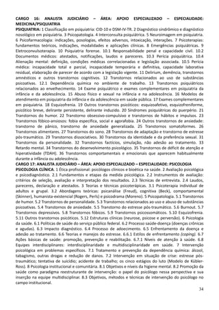 34
CARGO 16: ANALISTA JUDICIÁRIO – ÁREA: APOIO ESPECIALIZADO – ESPECIALIDADE:
MEDICINA/PSIQUIATRIA
PSIQUIATRIA: 1 Classificação em psiquiatria: CID-10 e DSM-IV-TR. 2 Diagnóstico sindrômico e diagnóstico
nosológico em psiquiatria. 3 Psicopatologia. 4 Interconsulta psiquiátrica. 5 Neuroimagem em psiquiatria.
6 Psicofarmacologia: indicações, posologias, efeitos adversos, intoxicação, interações. 7 Psicoterapias:
fundamentos teóricos, indicações, modalidades e aplicações clínicas. 8 Emergências psiquiátricas. 9
Eletroconvulsoterapia. 10 Psiquiatria forense. 10.1 Responsabilidade penal e capacidade civil. 10.2
Documentos médicos: atestados, notificações, laudos e pareceres. 10.3 Perícia psiquiátrica. 10.4
Alienação mental: definição, condições médicas correlacionadas e legislação associada. 10.5 Perícia
médica: incapacidade total e parcial, incapacidade temporária e definitiva, capacidade laborativa
residual, elaboração de parecer de acordo com a legislação vigente. 11 Delirium, demência, transtornos
amnésticos e outros transtornos cognitivos. 12 Transtornos relacionados ao uso de substâncias
psicoativas. 12.1 Dependência química no ambiente de trabalho. 13 Transtornos psiquiátricos
relacionados ao envelhecimento. 14 Exame psiquiátrico e exames complementares em psiquiatria da
infância e da adolescência. 15 Abuso físico e sexual na infância e na adolescência. 16 Modelos de
atendimento em psiquiatria da infância e da adolescência em saúde pública. 17 Exames complementares
em psiquiatria. 18 Esquizofrenia. 19 Outros transtornos psicóticos: esquizoafetivo, esquizofreniforme,
psicótico breve, delirante persistente, delirante induzido. 20 Síndromes psiquiátricas do puerpério. 21
Transtornos do humor. 22 Transtorno obsessivo-compulsivo e transtornos de hábitos e impulsos. 23
Transtornos fóbico-ansiosos: fobia específica, social e agorafobia. 24 Outros transtornos de ansiedade:
transtorno de pânico, transtorno de ansiedade generalizada. 25 Transtornos somatoformes. 26
Transtornos alimentares. 27 Transtornos do sono. 28 Transtornos de adaptação e transtorno de estresse
pós-traumático. 29 Transtornos dissociativos. 30 Transtornos da identidade e da preferência sexual. 31
Transtornos da personalidade. 32 Transtornos factícios, simulação, não adesão ao tratamento. 33
Retardo mental. 34 Transtornos do desenvolvimento psicológico. 35 Transtornos de déficit de atenção e
hiperatividade (TDAH). 36 Transtornos comportamentais e emocionais que aparecem habitualmente
durante a infância ou adolescência.
CARGO 17: ANALISTA JUDICIÁRIO – ÁREA: APOIO ESPECIALIZADO – ESPECIALIDADE: PSICOLOGIA
PSICOLOGIA CLÍNICA. 1 Ética profissional: psicólogos clínicos e bioética na saúde. 2 Avaliação psicológica
e psicodiagnóstico. 2.1 Fundamentos e etapas da medida psicológica. 2.2 Instrumentos de avaliação:
critérios de seleção, avaliação e interpretação dos resultados. 2.3 Técnicas de entrevista. 2.4 Laudos,
pareceres, declaração e atestados. 3 Teorias e técnicas psicoterápicas. 3.1 Psicoterapia individual de
adultos e grupal. 3.2 Abordagens teóricas: psicanálise (Freud), cognitiva (Beck), comportamental
(Skinner), humanista-existencial (Rogers, Perls) e psicodrama (Moreno). 5 Psicopatologia. 5.1 Transtornos
de humor. 5.2 Transtornos de personalidade. 5.3 Transtornos relacionados ao uso e abuso de substâncias
psicoativas. 5.4 Transtornos de ansiedade. 5.5 Transtorno do estresse pós-traumático. 5.6 Burnout. 5.7
Transtornos depressivos. 5.8 Transtornos fóbicos. 5.9 Transtornos psicossomáticos. 5.10 Esquizofrenia.
5.11 Outros transtornos psicóticos. 5.12 Estruturas clínicas (neurose, psicose e perversão). 6 Psicologia
da saúde. 6.1 Políticas de saúde do serviço público federal. 6.2 Processo saúde-doença (doenças crônicas
e agudas). 6.3 Impacto diagnóstico. 6.4 Processo de adoecimento. 6.5 Enfrentamento da doença e
adesão ao tratamento. 6.6 Teorias e manejos do estresse. 6.6.1 Estilos de enfrentamento (coping). 6.7
Ações básicas de saúde: promoção, prevenção e reabilitação. 6.7.1 Níveis de atenção à saúde. 6.8
Equipes interdisciplinares: interdisciplinaridade e multidisciplinaridade em saúde. 7 Intervenção
psicológica em problemas específicos. 7.1 Tratamento e prevenção da dependência química: álcool,
tabagismo, outras drogas e redução de danos. 7.2 Intervenção em situação de crise: estresse pós-
traumático; tentativa de suicídio; acidente de trabalho; os cinco estágios do luto (Modelo de Kübler-
Ross). 8 Psicologia institucional e comunitária. 8.1 Objetivos e níveis da higiene mental. 8.2 Promoção da
saúde como paradigma reestruturante de intervenção: o papel do psicólogo nessa perspectiva e sua
inserção na equipe multidisciplinar. 8.3 Objetivos, métodos e técnicas de intervenção do psicólogo no
campo institucional.
 