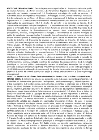 35
PSICOLOGIA ORGANIZACIONAL 1 Gestão de pessoas nas organizações. 1.1 Sistemas modernos de gestão
de recursos humanos. 1.1.1 Novos conceitos. 1.1.2 Ferramentas de gestão e estilos de liderança. 1.1.3 A
negociação no contexto organizacional. 1.2 Planejamento estratégico da gestão de pessoas. 1.3
Habilidades Sociais e Competência interpessoal. 1.4 Percepção, atitudes, valores e diferenças individuais.
1.5 Gerenciamento de conflitos. 1.6 Clima e cultura organizacional. 2 Política de desenvolvimento
organizacional. 2.1 O novo conceito de treinamento e desenvolvimento para educação continuada. 2.1.1
Organizações de aprendizagem. 2.1.2 O desafio de aprender e os conceitos de talento. 2.1.3
Competências múltiplas e múltiplas inteligências. 2.2 Desenvolvimento de pessoas como estratégia de
gestão e a interação desta atividade com as demais funções do processo de gestão de pessoas. 2.2.1
Elaboração de projetos de desenvolvimento de pessoas: fases, procedimentos, diagnóstico,
planejamento, execução, acompanhamento e avaliação. 3 Psicodinâmica do trabalho Promoção da
saúde do trabalhador nas organizações. 3.1 Atuação dos profissionais de recursos humanos junto às
equipes multidisciplinares e interdisciplinares voltadas para a saúde do trabalhador dentro e fora do
mundo do trabalho. 3.2 Ergonomia da atividade e psicopatologia do trabalho. 3.3 Relação entre
trabalho, processos de subjetivação e processos de saúde e adoecimento relacionado ao trabalho. 3.4
Práticas grupais. 3.5 Atuação do psicólogo na interface saúde/trabalho/educação. 3.6 Psicologia de
grupo e equipes de trabalho: fundamentos teóricos e técnicos sobre grupos, conflitos no grupo e
resolução de problemas. 4. Qualidade de Vida no trabalho. 5 Avaliação e gestão de desempenho:
objetivos, métodos, implantação e acompanhamento. 5.1 Política de avaliação de desempenho
individual e institucional no setor público. 5.2 Gestão do conhecimento e gestão por competências,
abordagens e ferramentas. 6 Recrutamento e seleção de pessoal. 6.1 Movimentação e captação de
pessoas como estratégia competitiva. 6.2 Técnicas e processo decisório, fontes e meios de recrutamento.
6.3 Planejamento, técnicas, avaliação e controle de resultados do processo seletivo. 6.3.1 A avaliação
psicológica no concurso público: profissiografia, Decreto nº 6.944/2009, Resoluções CFP nº 01/2002
(avaliação psicológica em concurso público), nº 02/2003 (comercialização e uso de testes psicológicos) e
nº 07/2003 (manual de elaboração de documentos). 6.4 Rotação de pessoal e absenteísmo. 7 Política de
promoção e planos de carreira: avaliação de cargos e salários, análise funcional. 8 Ética do psicólogo
organizacional.
CARGO 18: ANALISTA JUDICIÁRIO – ÁREA: APOIO ESPECIALIZADO – ESPECIALIDADE: SERVIÇO SOCIAL
SERVIÇO SOCIAL: 1 Ambiente de atuação do assistente social. 1.1 Áreas e demandas profissionais. 1.2
Dimensões da competência profissional: ético-política, teórico-metodológica, técnico-operativa e
crítico-investigativa. 1.3 Condicionantes, conhecimentos, demandas e exigências para o trabalho do
Serviço Social em Empresas. 1.4 Propostas de intervenção na área social: planejamento estratégico,
planos, programas, projetos e atividades de trabalho. 1.5 Avaliação de programas e políticas sociais. 1.6
Atuação em equipe interprofissional (relacionamento e competências). 1.7 Níveis, áreas e limites de
atuação do assistente social. 2 Legislação de serviço social. 2.1 Lei que regulamenta a profissão. 2.2
Código de Ética Profissional. 3 Estratégias de trabalho institucional. 3.1 Administração e planejamento
em Serviço Social. 3.2 Análise institucional. 3.3 Estratégias, instrumentos e técnicas de intervenção,
especialmente voltados para atuação em organizações empresariais (redação de laudo e parecer,
abordagem individual, abordagem coletiva, estudo social, técnica de entrevista, trabalho com grupos,
redes e famílias). 3.4 Instrumental de pesquisa em processos de investigação social. 3.4.1 Elaboração
de projetos, métodos e técnicas qualitativas e quantitativas. 3.5 Alternativas para a resolução de
conflitos: conciliação e mediação. 3.6 Assessoria, consultoria e Serviço Social. 4 Políticas Sociais. 4.1
Saúde, previdência social e assistência social. 4.2 Política Nacional e Estatuto do Idoso. 4.3 Política
Nacional da Pessoa com Deficiência. 4.4 Política Nacional de Saúde do Trabalhador e da Trabalhadora.
5 O Serviço Social e a Saúde do Trabalhador diante das mudanças na produção, organização e gestão
do trabalho. 5.1 Atuação em programas de prevenção e promoção de saúde do trabalhador. 5.1.1 Uso
do álcool, tabaco e outras drogas. 5.2 Saúde mental no contexto organizacional: transtornos
mentais relacionados ao trabalho e Reforma Psiquiátrica. 5.3 Programas de preparação para
aposentadoria e qualidade de vida no trabalho. 6 Debate contemporâneo sobre a família e o Serviço
 