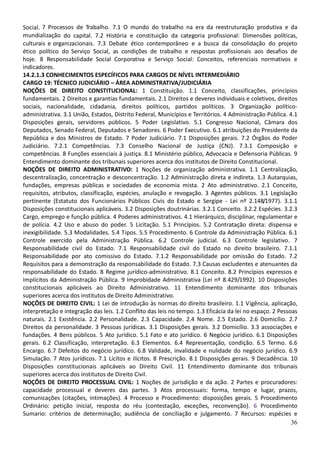 36
Social. 7 Processos de Trabalho. 7.1 O mundo do trabalho na era da reestruturação produtiva e da
mundialização do capital. 7.2 História e constituição da categoria profissional: Dimensões políticas,
culturais e organizacionais. 7.3 Debate ético contemporâneo e a busca da consolidação do projeto
ético político do Serviço Social, as condições de trabalho e respostas profissionais aos desafios de
hoje. 8 Responsabilidade Social Corporativa e Serviço Social: Conceitos, referenciais normativos e
indicadores.
14.2.1.3 CONHECIMENTOS ESPECÍFICOS PARA CARGOS DE NÍVEL INTERMEDIÁRIO
CARGO 19: TÉCNICO JUDICIÁRIO – ÁREA ADMINISTRATIVA/JUDICIÁRIA
NOÇÕES DE DIREITO CONSTITUCIONAL: 1 Constituição. 1.1 Conceito, classificações, princípios
fundamentais. 2 Direitos e garantias fundamentais. 2.1 Direitos e deveres individuais e coletivos, direitos
sociais, nacionalidade, cidadania, direitos políticos, partidos políticos. 3 Organização político-
administrativa. 3.1 União, Estados, Distrito Federal, Municípios e Territórios. 4 Administração Pública. 4.1
Disposições gerais, servidores públicos. 5 Poder Legislativo. 5.1 Congresso Nacional, Câmara dos
Deputados, Senado Federal, Deputados e Senadores. 6 Poder Executivo. 6.1 atribuições do Presidente da
República e dos Ministros de Estado. 7 Poder Judiciário. 7.1 Disposições gerais. 7.2 Órgãos do Poder
Judiciário. 7.2.1 Competências. 7.3 Conselho Nacional de Justiça (CNJ). 7.3.1 Composição e
competências. 8 Funções essenciais à justiça. 8.1 Ministério público, Advocacia e Defensoria Públicas. 9
Entendimento dominante dos tribunais superiores acerca dos institutos de Direito Constitucional.
NOÇÕES DE DIREITO ADMINISTRATIVO: 1 Noções de organização administrativa. 1.1 Centralização,
descentralização, concentração e desconcentração. 1.2 Administração direta e indireta. 1.3 Autarquias,
fundações, empresas públicas e sociedades de economia mista. 2 Ato administrativo. 2.1 Conceito,
requisitos, atributos, classificação, espécies, anulação e revogação. 3 Agentes públicos. 3.1 Legislação
pertinente (Estatuto dos Funcionários Públicos Civis do Estado e Sergipe - Lei nº 2.148/1977). 3.1.1
Disposições constitucionais aplicáveis. 3.2 Disposições doutrinárias. 3.2.1 Conceito. 3.2.2 Espécies. 3.2.3
Cargo, emprego e função pública. 4 Poderes administrativos. 4.1 Hierárquico, disciplinar, regulamentar e
de polícia. 4.2 Uso e abuso do poder. 5 Licitação. 5.1 Princípios. 5.2 Contratação direta: dispensa e
inexigibilidade. 5.3 Modalidades. 5.4 Tipos. 5.5 Procedimento. 6 Controle da Administração Pública. 6.1
Controle exercido pela Administração Pública. 6.2 Controle judicial. 6.3 Controle legislativo. 7
Responsabilidade civil do Estado. 7.1 Responsabilidade civil do Estado no direito brasileiro. 7.1.1
Responsabilidade por ato comissivo do Estado. 7.1.2 Responsabilidade por omissão do Estado. 7.2
Requisitos para a demonstração da responsabilidade do Estado. 7.3 Causas excludentes e atenuantes da
responsabilidade do Estado. 8 Regime jurídico-administrativo. 8.1 Conceito. 8.2 Princípios expressos e
implícitos da Administração Pública. 9 Improbidade Administrativa (Lei nº 8.429/1992). 10 Disposições
constitucionais aplicáveis ao Direito Administrativo. 11 Entendimento dominante dos tribunais
superiores acerca dos institutos de Direito Administrativo.
NOÇÕES DE DIREITO CIVIL: 1 Lei de introdução às normas do direito brasileiro. 1.1 Vigência, aplicação,
interpretação e integração das leis. 1.2 Conflito das leis no tempo. 1.3 Eficácia da lei no espaço. 2 Pessoas
naturais. 2.1 Existência. 2.2 Personalidade. 2.3 Capacidade. 2.4 Nome. 2.5 Estado. 2.6 Domicílio. 2.7
Direitos da personalidade. 3 Pessoas jurídicas. 3.1 Disposições gerais. 3.2 Domicílio. 3.3 associações e
fundações. 4 Bens públicos. 5 Ato jurídico. 5.1 Fato e ato jurídico. 6 Negócio jurídico. 6.1 Disposições
gerais. 6.2 Classificação, interpretação. 6.3 Elementos. 6.4 Representação, condição. 6.5 Termo. 6.6
Encargo. 6.7 Defeitos do negócio jurídico. 6.8 Validade, invalidade e nulidade do negócio jurídico. 6.9
Simulação. 7 Atos jurídicos. 7.1 Lícitos e ilícitos. 8 Prescrição. 8.1 Disposições gerais. 9 Decadência. 10
Disposições constitucionais aplicáveis ao Direito Civil. 11 Entendimento dominante dos tribunais
superiores acerca dos institutos de Direito Civil.
NOÇÕES DE DIREITO PROCESSUAL CIVIL: 1 Noções de jurisdição e da ação. 2 Partes e procuradores:
capacidade processual e deveres das partes. 3 Atos processuais: forma, tempo e lugar, prazos,
comunicações (citações, intimações). 4 Processo e Procedimento: disposições gerais. 5 Procedimento
Ordinário: petição inicial, resposta do réu (contestação, exceções, reconvenção). 6 Procedimento
Sumario: critérios de determinação; audiência de conciliação e julgamento. 7 Recursos: espécies e
 