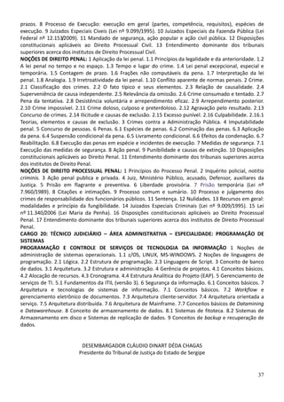 37
prazos. 8 Processo de Execução: execução em geral (partes, competência, requisitos), espécies de
execução. 9 Juizados Especiais Cíveis (Lei nº 9.099/1995). 10 Juizados Especiais da Fazenda Pública (Lei
Federal nº 12.153/2009). 11 Mandado de segurança, ação popular e ação civil pública. 12 Disposições
constitucionais aplicáveis ao Direito Processual Civil. 13 Entendimento dominante dos tribunais
superiores acerca dos institutos de Direito Processual Civil.
NOÇÕES DE DIREITO PENAL: 1 Aplicação da lei penal. 1.1 Princípios da legalidade e da anterioridade. 1.2
A lei penal no tempo e no espaço. 1.3 Tempo e lugar do crime. 1.4 Lei penal excepcional, especial e
temporária. 1.5 Contagem de prazo. 1.6 Frações não computáveis da pena. 1.7 Interpretação da lei
penal. 1.8 Analogia. 1.9 Irretroatividade da lei penal. 1.10 Conflito aparente de normas penais. 2 Crime.
2.1 Classificação dos crimes. 2.2 O fato típico e seus elementos. 2.3 Relação de causalidade. 2.4
Superveniência de causa independente. 2.5 Relevância da omissão. 2.6 Crime consumado e tentado. 2.7
Pena da tentativa. 2.8 Desistência voluntária e arrependimento eficaz. 2.9 Arrependimento posterior.
2.10 Crime impossível. 2.11 Crime doloso, culposo e preterdoloso. 2.12 Agravação pelo resultado. 2.13
Concurso de crimes. 2.14 Ilicitude e causas de exclusão. 2.15 Excesso punível. 2.16 Culpabilidade. 2.16.1
Teorias, elementos e causas de exclusão. 3 Crimes contra a Administração Pública. 4 Imputabilidade
penal. 5 Concurso de pessoas. 6 Penas. 6.1 Espécies de penas. 6.2 Cominação das penas. 6.3 Aplicação
da pena. 6.4 Suspensão condicional da pena. 6.5 Livramento condicional. 6.6 Efeitos da condenação. 6.7
Reabilitação. 6.8 Execução das penas em espécie e incidentes de execução. 7 Medidas de segurança. 7.1
Execução das medidas de segurança. 8 Ação penal. 9 Punibilidade e causas de extinção. 10 Disposições
constitucionais aplicáveis ao Direito Penal. 11 Entendimento dominante dos tribunais superiores acerca
dos institutos de Direito Penal.
NOÇÕES DE DIREITO PROCESSUAL PENAL: 1 Princípios do Processo Penal. 2 Inquérito policial, notitia
criminis. 3 Ação penal publica e privada. 4 Juiz, Ministério Público, acusado, Defensor, auxiliares da
Justiça. 5 Prisão em flagrante e preventiva. 6 Liberdade provisória. 7 Prisão temporária (Lei nº
7.960/1989). 8 Citações e intimações. 9 Processo comum e sumário. 10 Processo e julgamento dos
crimes de responsabilidade dos funcionários públicos. 11 Sentença. 12 Nulidades. 13 Recursos em geral:
modalidades e princípio da fungibilidade. 14 Juizados Especiais Criminais (Lei nº 9.009/1995). 15 Lei
nº 11.340/2006 (Lei Maria da Penha). 16 Disposições constitucionais aplicáveis ao Direito Processual
Penal. 17 Entendimento dominante dos tribunais superiores acerca dos institutos de Direito Processual
Penal.
CARGO 20: TÉCNICO JUDICIÁRIO – ÁREA ADMINISTRATIVA – ESPECIALIDADE: PROGRAMAÇÃO DE
SISTEMAS
PROGRAMAÇÃO E CONTROLE DE SERVIÇOS DE TECNOLOGIA DA INFORMAÇÃO 1 Noções de
administração de sistemas operacionais. 1.1 z/OS, LINUX, MS-WINDOWS. 2 Noções de linguagens de
programação. 2.1 Lógica. 2.2 Estrutura de programação. 2.3 Linguagens de Script. 3 Conceito de banco
de dados. 3.1 Arquitetura. 3.2 Estrutura e administração. 4 Gerência de projetos. 4.1 Conceitos básicos.
4.2 Alocação de recursos. 4.3 Cronograma. 4.4 Estrutura Analítica do Projeto (EAP). 5 Gerenciamento de
serviços de TI. 5.1 Fundamentos da ITIL (versão 3). 6 Segurança da informação. 6.1 Conceitos básicos. 7
Arquitetura e tecnologias de sistemas de informação. 7.1 Conceitos básicos. 7.2 Workflow e
gerenciamento eletrônico de documentos. 7.3 Arquitetura cliente-servidor. 7.4 Arquitetura orientada a
serviço. 7.5 Arquitetura distribuída. 7.6 Arquitetura de Mainframe. 7.7 Conceitos básicos de Datamining
e Datawarehouse. 8 Conceito de armazenamento de dados. 8.1 Sistemas de fitoteca. 8.2 Sistemas de
Armazenamento em disco e Sistemas de replicação de dados. 9 Conceitos de backup e recuperação de
dados.
DESEMBARGADOR CLÁUDIO DINART DÉDA CHAGAS
Presidente do Tribunal de Justiça do Estado de Sergipe
 