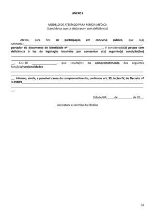 38
ANEXO I
MODELO DE ATESTADO PARA PERÍCIA MÉDICA
(candidatos que se declararam com deficiência)
Atesto, para fins de participação em concurso público, que o(a)
Senhor(a)____________________________________________________________________________,
portador do documento de identidade nº ______________________, é considerado(a) pessoa com
deficiência à luz da legislação brasileira por apresentar a(s) seguinte(s) condição(ões)
_____________________________________________________________________________________
_____________________________________________________________________________________
__, CID-10 ________________, que resulta(m) no comprometimento das seguintes
funções/funcionalidades
_____________________________________________________________________________________
_____________________________________________________________________________________
__. Informo, ainda, a provável causa do comprometimento, conforme art. 39, inciso IV, do Decreto nº
3.298/99______________________________________________________________________________
_____________________________________________________________________________________
__.
Cidade/UF, ____ de _________ de 20__.
Assinatura e carimbo do Médico
 