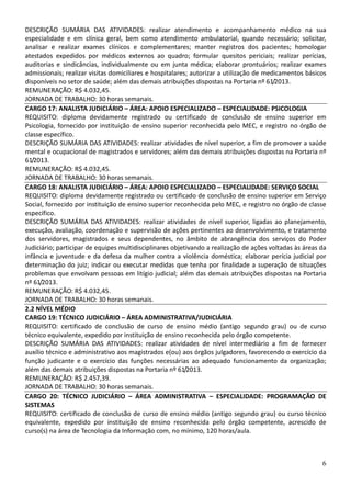 6
DESCRIÇÃO SUMÁRIA DAS ATIVIDADES: realizar atendimento e acompanhamento médico na sua
especialidade e em clínica geral, bem como atendimento ambulatorial, quando necessário; solicitar,
analisar e realizar exames clínicos e complementares; manter registros dos pacientes; homologar
atestados expedidos por médicos externos ao quadro; formular quesitos periciais; realizar perícias,
auditorias e sindicâncias, individualmente ou em junta médica; elaborar prontuários; realizar exames
admissionais; realizar visitas domiciliares e hospitalares; autorizar a utilização de medicamentos básicos
disponíveis no setor de saúde; além das demais atribuições dispostas na Portaria nº 61/2013.
REMUNERAÇÃO: R$ 4.032,45.
JORNADA DE TRABALHO: 30 horas semanais.
CARGO 17: ANALISTA JUDICIÁRIO – ÁREA: APOIO ESPECIALIZADO – ESPECIALIDADE: PSICOLOGIA
REQUISITO: diploma devidamente registrado ou certificado de conclusão de ensino superior em
Psicologia, fornecido por instituição de ensino superior reconhecida pelo MEC, e registro no órgão de
classe específico.
DESCRIÇÃO SUMÁRIA DAS ATIVIDADES: realizar atividades de nível superior, a fim de promover a saúde
mental e ocupacional de magistrados e servidores; além das demais atribuições dispostas na Portaria nº
61/2013.
REMUNERAÇÃO: R$ 4.032,45.
JORNADA DE TRABALHO: 30 horas semanais.
CARGO 18: ANALISTA JUDICIÁRIO – ÁREA: APOIO ESPECIALIZADO – ESPECIALIDADE: SERVIÇO SOCIAL
REQUISITO: diploma devidamente registrado ou certificado de conclusão de ensino superior em Serviço
Social, fornecido por instituição de ensino superior reconhecida pelo MEC, e registro no órgão de classe
específico.
DESCRIÇÃO SUMÁRIA DAS ATIVIDADES: realizar atividades de nível superior, ligadas ao planejamento,
execução, avaliação, coordenação e supervisão de ações pertinentes ao desenvolvimento, e tratamento
dos servidores, magistrados e seus dependentes, no âmbito de abrangência dos serviços do Poder
Judiciário; participar de equipes multidisciplinares objetivando a realização de ações voltadas às áreas da
infância e juventude e da defesa da mulher contra a violência doméstica; elaborar perícia judicial por
determinação do juiz; indicar ou executar medidas que tenha por finalidade a superação de situações
problemas que envolvam pessoas em litígio judicial; além das demais atribuições dispostas na Portaria
nº 61/2013.
REMUNERAÇÃO: R$ 4.032,45.
JORNADA DE TRABALHO: 30 horas semanais.
2.2 NÍVEL MÉDIO
CARGO 19: TÉCNICO JUDICIÁRIO – ÁREA ADMINISTRATIVA/JUDICIÁRIA
REQUISITO: certificado de conclusão de curso de ensino médio (antigo segundo grau) ou de curso
técnico equivalente, expedido por instituição de ensino reconhecida pelo órgão competente.
DESCRIÇÃO SUMÁRIA DAS ATIVIDADES: realizar atividades de nível intermediário a fim de fornecer
auxílio técnico e administrativo aos magistrados e(ou) aos órgãos julgadores, favorecendo o exercício da
função judicante e o exercício das funções necessárias ao adequado funcionamento da organização;
além das demais atribuições dispostas na Portaria nº 61/2013.
REMUNERAÇÃO: R$ 2.457,39.
JORNADA DE TRABALHO: 30 horas semanais.
CARGO 20: TÉCNICO JUDICIÁRIO – ÁREA ADMINISTRATIVA – ESPECIALIDADE: PROGRAMAÇÃO DE
SISTEMAS
REQUISITO: certificado de conclusão de curso de ensino médio (antigo segundo grau) ou curso técnico
equivalente, expedido por instituição de ensino reconhecida pelo órgão competente, acrescido de
curso(s) na área de Tecnologia da Informação com, no mínimo, 120 horas/aula.
 