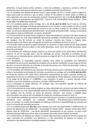 9
deficiência. O laudo deverá conter, também, o nome do candidato, a assinatura, carimbo e CRM do
profissional, bem como deverá especificar que o candidato é portador de deficiência.
5.2.1 O candidato com deficiência deverá enviar a cópia simples do CPF e o laudo médico (original ou
cópia autenticada em cartório) a que se refere a alínea “b” do subitem 5.2 deste edital, via SEDEX ou
carta registrada com aviso de recebimento, postado impreterivelmente até o dia 23 de abril de 2014,
para a Central de Atendimento do CESPE/UnB – Concurso TJSE Servidor/2014 (laudo médico) – Caixa
Postal 4488, CEP 70904-970, Brasília/DF.
5.2.1.1 O candidato poderá, ainda, entregar, até o dia 23 de abril de 2014, das 8 horas às 19 horas
(exceto sábados, domingos e feriados), pessoalmente ou por terceiro, a cópia simples do CPF e o laudo
médico (original ou cópia autenticada em cartório) a que se refere a alínea “b” do subitem 5.2 deste
edital, na Central de Atendimento do CESPE/UnB – Universidade de Brasília (UnB) – Campus Universitário
Darcy Ribeiro, Sede do CESPE/UnB – Asa Norte, Brasília/DF.
5.2.2 O fornecimento do laudo médico (original ou cópia autenticada em cartório) e da cópia simples do
CPF, por qualquer via, é de responsabilidade exclusiva do candidato. O CESPE/UnB não se responsabiliza
por qualquer tipo de extravio ou atraso de qualquer natureza que impeça a chegada dessa
documentação a seu destino até a divulgação da relação dos candidatos prevista no item 5.4.
5.2.3 O laudo médico (original ou cópia autenticada em cartório) e a cópia simples do CPF terão validade
somente para este concurso público e não serão devolvidos, assim como não serão fornecidas cópias
dessa documentação.
5.3 O candidato com deficiência poderá requerer, na forma do subitem 6.4.9 deste edital, atendimento
especial, no ato da inscrição, para o dia de realização das provas, indicando as condições de que
necessita para a realização dessas, conforme previsto no artigo 40, §§ 1º e 2º, do Decreto nº 3.298/1999,
e suas alterações.
5.3.1 Ressalvadas as disposições especiais contidas neste edital, os candidatos com deficiência
participarão do concurso em igualdade de condições com os demais candidatos, no que tange ao horário
de início, ao local de aplicação, ao conteúdo, à correção das provas, aos critérios de aprovação e todas as
demais normas de regência do concurso.
5.3.2 O candidato com deficiência que necessitar de tempo adicional para a realização das provas deverá
indicar a necessidade na solicitação de inscrição e encaminhar ou entregar, até o dia 23 de abril de 2014,
na forma do subitem 6.4.9 deste edital, justificativa acompanhada de laudo e parecer emitido por
especialista da área de sua deficiência que ateste a necessidade de tempo adicional, conforme prevê o §
2º do artigo 40 do Decreto nº 3.298/1999 e suas alterações. O laudo e o parecer deverão conter,
também, o nome do candidato, a assinatura, carimbo e CRM do profissional.
5.3.3 A solicitação de tempo adicional, em qualquer caso, será atendida segundo os critérios de
viabilidade e de razoabilidade.
5.3.4 O fornecimento do laudo médico (original ou cópia autenticada em cartório) e da cópia simples do
CPF, por qualquer via, é de responsabilidade exclusiva do candidato. O CESPE/UnB não se responsabiliza
por qualquer tipo de extravio ou atraso de qualquer natureza que impeça a chegada dessa
documentação a seu destino até a divulgação da relação dos candidatos prevista no item 5.4.
5.4 A relação dos candidatos que tiveram a inscrição deferida para concorrer na condição de pessoa com
deficiência será divulgada no endereço eletrônico http://www.cespe.unb.br/concursos/
tj_se_14_servidor, na ocasião da divulgação do edital que informará a disponibilização da consulta aos
locais e ao horário de realização das provas.
5.4.1 O candidato disporá de dois dias, para contestar, por meio de requerimento, o indeferimento, na
Central de Atendimento do CESPE/UnB – Universidade de Brasília (UnB) – Campus Universitário Darcy
Ribeiro, Sede do CESPE/UnB – Asa Norte, Brasília/DF, pessoalmente ou por terceiro, ou pelo e-mail
atendimentoespecial@cespe.unb.br. Após esse período, não serão aceitos pedidos de revisão.
5.5 A inobservância do disposto no subitem 5.2 deste edital acarretará a perda do direito ao pleito das
vagas reservadas aos candidatos com deficiência e a não observância do disposto no subitem 5.3
acarretará o não atendimento às condições especiais solicitadas.
 