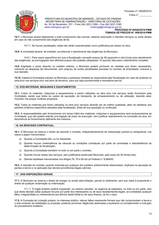 Processo nº. 00526/2010
                                                                                                             Folha nº. _________
                            PREFEITURA DO MUNICÍPIO DE MARINGÁ – ESTADO DO PARANÁ
                             SECRETARIA DE ADMINISTRAÇÃO – DIRETORIA DE LICITAÇÕES
                            Av. XV de Novembro, 701 – Fone (44) 3221-1284 – Fax (44) 3221-1340
                            www.maringa.pr.gov.br                  licitamga@maringa.pr.gov.br
                                                                                         PROCESSO Nº.00526/2010-PMM
                                                                                TOMADA DE PREÇOS Nº. 009/2010-PMM
14.7. o Município atuará objetivando o total cumprimento das normas, estando autorizado a interditar serviços ou parte destes
em caso do não cumprimento das exigências de lei.

         14.7.1. Se houver paralisação, estas não serão caracterizadas como justificativa por atraso na obra.

14.8. A contratada deverá, de imediato, providenciar o atendimento das exigências do Município.

        14.8.1. Para casos específicos em que a fiscalização conceder prazos de 48 (quarenta e oito) horas para atendimento
das exigências, as prorrogações dos referidos prazos não poderão ultrapassar 15 (quinze) dias para o atendimento completo.

14.9. Esgotado o prazo descrito no subitem anterior, o Município poderá promover as medidas que forem necessárias,
cobrando as despesas daí decorrentes, sem prejuízo de outras penalidades previstas no contrato de empreitada, inclusive a
sua rescisão.

14.10. Caberá à Contratada solicitar ao Município a presença imediata do responsável pela fiscalização em caso de acidente na
obra e/ou nos serviços e/ou nos bens de terceiros, para que seja providenciada a necessária perícia.

 15. DOS MATERIAIS, MÁQUINAS E EQUIPAMENTOS:

15.1. Todos os materiais, máquinas e equipamentos a serem utilizados na obra e/ou nos serviços serão fornecidos pela
Contratada, sendo que todos os custos de aquisição, de transporte, de armazenamento ou de utilização, deverão estar
incluídos nos preços unitários propostos.

15.2. Todos os materiais que forem utilizados na obra e/ou serviços deverão ser da melhor qualidade, além de obedecer aos
padrões (critérios) específicos adotados pela fiscalização, antes de sua aquisição ou confecção.

15.3. A responsabilidade pelo fornecimento em tempo hábil dos materiais, máquinas e equipamentos será exclusivamente da
Contratada, que não poderá solicitar prorrogação de prazo de execução, nem justificar retardamento na conclusão da obra, em
decorrência do fornecimento deficiente dos mesmos.

 16. DA RESCISÃO CONTRATUAL:

16.1. O Município se reserva o direito de rescindir o contrato, independentemente de interposição judicial ou extrajudicial, nos
casos a seguir mencionados:
    a)   Quando a Contratada falir, ou for dissolvida;
    b)   Quando houver inadimplência de cláusula ou condições contratuais por parte da contratada e desobediência da
         determinação da fiscalização;
    c)   Quando a Contratada transferir no todo ou em parte o contrato;
    d)   Quando houver atraso dos serviços, sem justificativa aceita pelo Município, pelo prazo de 30 (trinta) dias;
    e)   Demais hipóteses mencionadas nos Artigos 78, 79 e 80 da Lei Federal n.º 8.666/93.

16.2. A rescisão do contrato, quando motivada por qualquer dos subitens anteriormente relacionados, implicará na apuração de
perdas e danos e na aplicação das demais providências legais cabíveis.

 17. DAS DISPOSIÇÕES GERAIS:

17.1. O Município se reserva o direito de revogar ou anular esta licitação, parcial ou totalmente, sem que caiba à proponente o
direito de qualquer reclamação ou indenização.

           17.1.1. O órgão licitador poderá suspender, ou mesmo cancelar, os negócios já realizados, no todo ou em parte, sem
que desta decisão caiba qualquer recurso por parte dos interessados ou de seus representantes legais, se constatada qualquer
falha, irregularidade ou inobservância aos termos deste Edital ou de seus Anexos, se for o caso.

17.2. A Comissão de Licitação poderá, no interesse público, relevar faltas meramente formais que não comprometam a lisura e
o real conteúdo da habilitação ou proposta, podendo promover diligências destinadas a esclarecer ou complementar a instrução
do procedimento licitatório.


                                                                                                                             13
 