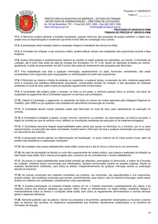 Processo nº. 00526/2010
                                                                                                            Folha nº. _________
                             PREFEITURA DO MUNICÍPIO DE MARINGÁ – ESTADO DO PARANÁ
                              SECRETARIA DE ADMINISTRAÇÃO – DIRETORIA DE LICITAÇÕES
                             Av. XV de Novembro, 701 – Fone (44) 3221-1284 – Fax (44) 3221-1340
                             www.maringa.pr.gov.br                  licitamga@maringa.pr.gov.br
                                                                                          PROCESSO Nº.00526/2010-PMM
                                                                                 TOMADA DE PREÇOS Nº. 009/2010-PMM
17.3. O Município poderá declarar a licitação fracassada, quando nenhuma das propostas de preços satisfizer o objeto e/ou
projeto e/ou as especificações e evidenciar que tenha havido falta de competição e/ou conluio.

17.4. A participação nesta licitação implica a aceitação integral e irretratável dos termos do edital.

17.5. A Comissão de Licitação, a seu exclusivo critério, poderá efetuar vistoria nas instalações das proponentes durante a fase
licitatória.

17.6. Outras informações e esclarecimentos relativos ao contido no edital poderão ser solicitados, por escrito, à Comissão de
Licitação, até 8 (oito) dias antes da data de entrega dos Envelopes nºs. 01 e 02, sendo as respostas enviadas por escrito,
igualmente, a todas as proponentes, em até 5 (cinco) dias antes do recebimento das propostas pelo Município.

17.7. Fica estabelecido que toda e qualquer informação, esclarecimento ou dado, fornecidos verbalmente, não serão
considerados como argumento para impugnações ou reivindicações por parte das proponentes.

17.8. O Município se reserva o direito de paralisar ou suspender, a qualquer tempo, a execução da obra, mediante pagamento
único e exclusivo dos trabalhos efetivamente executados, comprovados através de medição, e das aquisições de materiais
existentes no local da obra, pelos custos de aquisição regularmente comprovados.

17.9. A Contratada não poderá ceder o contrato, no todo ou em parte, a nenhuma pessoa física ou jurídica, sob pena de
suspensão do pagamento até a Contratada reassumir os serviços sub-contratados.

17.10. Caberá à Contratada o pagamento ou reembolso de todos os valores de multas aplicadas pela Delegacia Regional do
Trabalho, pelo CREA ou por qualquer outra entidade em decorrência da execução do contrato.

17.11. A Contratada deverá manter preposto aceito pelo Município no local da obra, para representá-la na execução do
contrato.

17.12. A Contratada é obrigada a reparar, corrigir, remover, reconstruir ou substituir, às suas expensas, no local ou em parte, o
objeto do contrato em que se verificar vícios, defeitos ou incorreções resultantes da execução ou de materiais entregados.

17.13. A Contratada assumirá integral responsabilidade pelos danos que causar ao Município ou a terceiros, por si ou seus
representantes, na execução das obras contratadas, ficando isento o Município de toda e qualquer reclamação que possa surgir
em decorrência dos mesmos.

17.14. A proponente deverá atender às determinações da fiscalização, no prazo máximo de 24 (vinte quatro) horas, além de
prestar toda assistência e colaboração necessária.

17.15. Na contagem dos prazos estabelecidos neste edital, excluir-se-á o dia do início e incluir-se-á o do vencimento.

17.16. No caso de decretação de feriado ou outro fato superveniente de caráter público, que impeça a realização da licitação na
data fixada neste edital, fica a mesma prorrogada para o próximo dia útil, prevalecendo o horário estabelecido.

17.17. Os prazos ou datas estabelecidas neste Edital poderão ser alterados, prorrogados ou diminuídos, a critério da Comissão
de Licitação, mediante prévia comunicação aos interessados. Quando comunicados durante as sessões públicas, ficarão os
licitantes devidamente notificados, para todos os efeitos, independentemente de qualquer intimação escrita ou publicação
através da imprensa.

17.18. As marcas comerciais dos materiais constantes nos projetos, nos memoriais, nas especificações e nos orçamentos,
quando citados, são protótipos comerciais que servem, exclusivamente, para indicar o tipo de material a empregar, sendo assim
aceitos os materiais com qualidades, características e tipo equivalentes.

17.19. A simples participação na presente licitação implica em ter o licitante examinado cuidadosamente seu objeto e se
inteirado acerca dos diversos aspectos que possam influir, direta ou indiretamente, no objeto licitado, aceitando integral e
irretratavelmente todos os termos e condições deste Edital, bem como os regulamentos administrativos e normas técnicas
gerais e especiais aplicáveis.

17.20. Somente poderão usar da palavra, rubricar as propostas e documentos, apresentar reclamações ou recursos e assinar
atas no decorrer das reuniões, os respectivos representantes dos licitantes, devidamente credenciados e os membros da
Comissão de licitação.


                                                                                                                              14
 