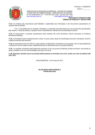 Processo nº. 00526/2010
                                                                                                         Folha nº. _________
                           PREFEITURA DO MUNICÍPIO DE MARINGÁ – ESTADO DO PARANÁ
                            SECRETARIA DE ADMINISTRAÇÃO – DIRETORIA DE LICITAÇÕES
                           Av. XV de Novembro, 701 – Fone (44) 3221-1284 – Fax (44) 3221-1340
                           www.maringa.pr.gov.br                  licitamga@maringa.pr.gov.br
                                                                                        PROCESSO Nº.00526/2010-PMM
                                                                               TOMADA DE PREÇOS Nº. 009/2010-PMM

17.21. Os licitantes são responsáveis pela fidelidade e legitimidade das informações e dos documentos apresentados em
qualquer fase da licitação.

           17.21.1. Na hipótese de se constatar a falsidade ou imprecisão das informações e/ou dos documentos apresentados
pelo licitante, o Município poderá, a qualquer tempo, desclassificá-lo, aplicando-lhe as penalidades cabíveis.

17.22. Os documentos e propostas apresentados pelos licitantes não serão devolvidos, ficando arquivados na Prefeitura
Municipal de Maringá.

17.23. A Contratada deverá, obrigatoriamente, colocar, as suas custas, placas de identificação das obras contratadas, conforme
modelos fornecidos pelo Município.

17.24. A proponente arcará com todos os custos relativos à elaboração e submissão de sua proposta, não se responsabilizando
o licitante por nenhum destes custos, independentemente do desenvolvimento do processo licitatório.

17.25. As questões resultantes deste Edital serão dirimidas no foro da comarca de Maringá, Estado do Paraná, renunciando as
partes a qualquer outro, por mais privilegiado que seja ou se torne.

17.26. Quaisquer dúvidas acerca do presente Edital poderão ser dirimidas com a Sra. Jocelei, por meio do telefone (44)
3221-1476.


                                          PAÇO MUNICIPAL, 16 de março de 2010.




                                             SILVIO MAGALHÃES BARROS II
                                                   Prefeito Municipal




                                                                                                                           15
 