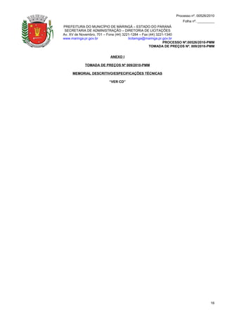 Processo nº. 00526/2010
                                                                    Folha nº. _________
PREFEITURA DO MUNICÍPIO DE MARINGÁ – ESTADO DO PARANÁ
 SECRETARIA DE ADMINISTRAÇÃO – DIRETORIA DE LICITAÇÕES
Av. XV de Novembro, 701 – Fone (44) 3221-1284 – Fax (44) 3221-1340
www.maringa.pr.gov.br                  licitamga@maringa.pr.gov.br
                                                             PROCESSO Nº.00526/2010-PMM
                                                    TOMADA DE PREÇOS Nº. 009/2010-PMM


                           ANEXO I

            TOMADA DE PREÇOS Nº 009/2010-PMM

     MEMORIAL DESCRITIVO/ESPECIFICAÇÕES TÉCNICAS

                          “VER CD”




                                                                                     16
 