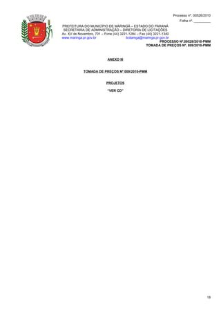 Processo nº. 00526/2010
                                                                    Folha nº. _________
PREFEITURA DO MUNICÍPIO DE MARINGÁ – ESTADO DO PARANÁ
 SECRETARIA DE ADMINISTRAÇÃO – DIRETORIA DE LICITAÇÕES
Av. XV de Novembro, 701 – Fone (44) 3221-1284 – Fax (44) 3221-1340
www.maringa.pr.gov.br                  licitamga@maringa.pr.gov.br
                                                             PROCESSO Nº.00526/2010-PMM
                                                    TOMADA DE PREÇOS Nº. 009/2010-PMM



                          ANEXO III


            TOMADA DE PREÇOS Nº 009/2010-PMM


                         PROJETOS

                          “VER CD”




                                                                                     18
 