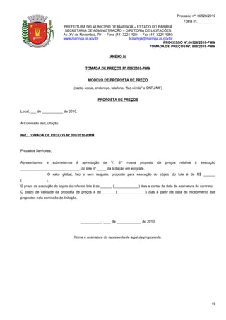 Processo nº. 00526/2010
                                                                                                           Folha nº. _________
                           PREFEITURA DO MUNICÍPIO DE MARINGÁ – ESTADO DO PARANÁ
                            SECRETARIA DE ADMINISTRAÇÃO – DIRETORIA DE LICITAÇÕES
                           Av. XV de Novembro, 701 – Fone (44) 3221-1284 – Fax (44) 3221-1340
                           www.maringa.pr.gov.br                  licitamga@maringa.pr.gov.br
                                                                                        PROCESSO Nº.00526/2010-PMM
                                                                               TOMADA DE PREÇOS Nº. 009/2010-PMM

                                                           ANEXO IV


                                          TOMADA DE PREÇOS Nº 009/2010-PMM


                                            MODELO DE PROPOSTA DE PREÇO

                                  (razão social, endereço, telefone, “fac-símile” e CNPJ/MF)


                                                  PROPOSTA DE PREÇOS


Local, ___ de ___________ de 2010.


À Comissão de Licitação


Ref.: TOMADA DE PREÇOS Nº 009/2010-PMM



Prezados Senhores,


Apresentamos     e   submetemos     à    apreciação   de   V.   Sas   nossa   proposta   de    preços    relativa   à   execução
_______________________________, do lote nº _____ da licitação em epígrafe.
                 O valor global, fixo e sem reajuste, proposto para execução do objeto do lote é de R$ ______
(_____________).
O prazo de execução do objeto do referido lote é de ______ (_____________) dias a contar da data da assinatura do contrato.
O prazo de validade da proposta de preços é de ______ (_______________) dias a partir da data do recebimento das
propostas pela comissão de licitação.




                                        ___________, ____ de _____________ de 2010.



                                  Nome e assinatura do representante legal da proponente.




                                                                                                                             19
 